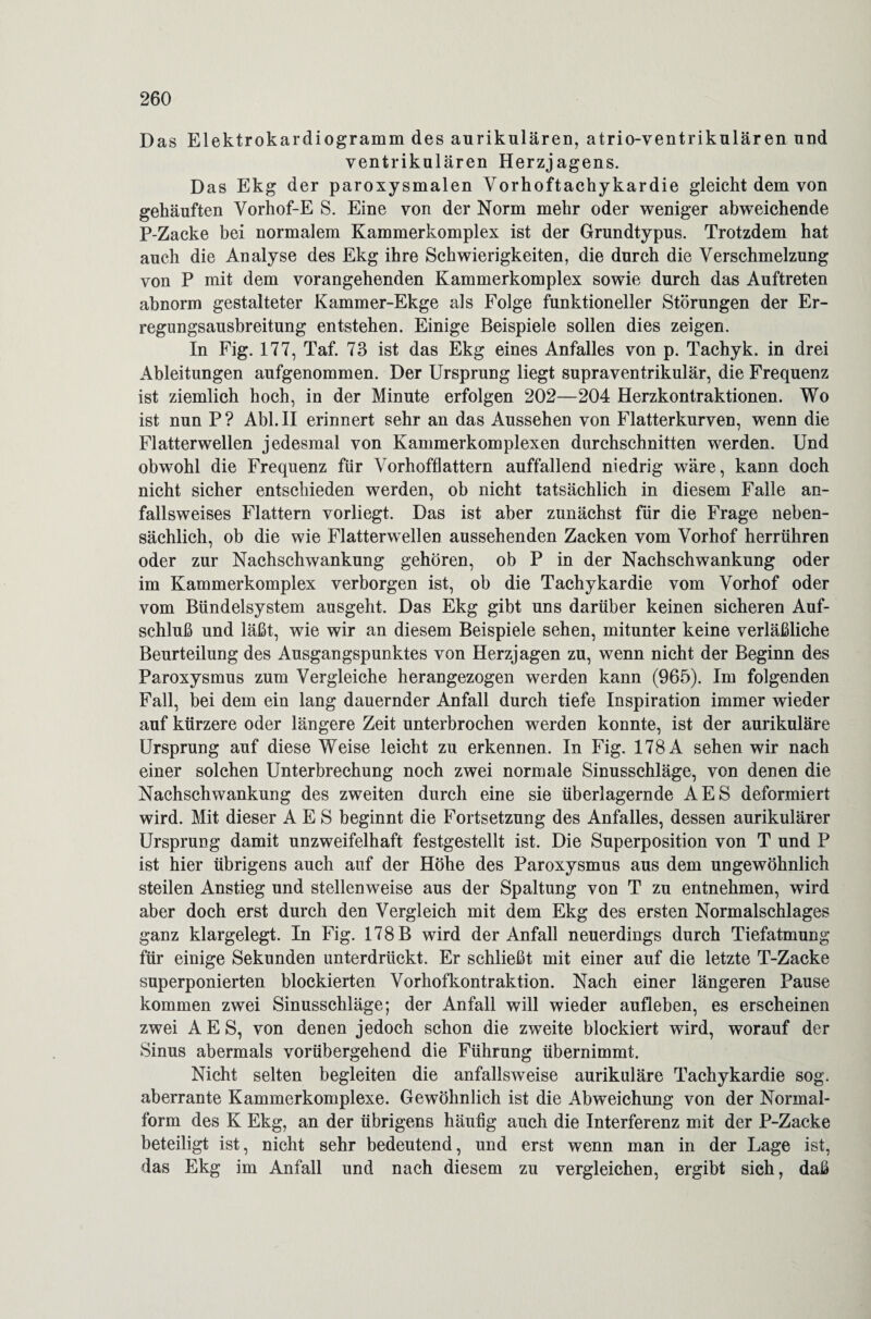 Das Elektrokardiogramm des aurikulären, atrio-ventrikulären und ventrikulären Herzjagens. Das Ekg der paroxysmalen Vorhoftachykardie gleicht dem von gehäuften Vorhof-E S. Eine von der Norm mehr oder weniger abweichende P-Zacke bei normalem Kammerkomplex ist der Grundtypus. Trotzdem hat auch die Analyse des Ekg ihre Schwierigkeiten, die durch die Verschmelzung von P mit dem vorangehenden Kammerkomplex sowie durch das Auftreten abnorm gestalteter Kammer-Ekge als Folge funktioneller Störungen der Er¬ regungsausbreitung entstehen. Einige Beispiele sollen dies zeigen. In Fig. 177, Taf. 73 ist das Ekg eines Anfalles von p. Tachyk. in drei Ableitungen aufgenommen. Der Ursprung liegt supraventrikulär, die Frequenz ist ziemlich hoch, in der Minute erfolgen 202—204 Herzkontraktionen. Wo ist nun P? Abi. II erinnert sehr an das Aussehen von Flatterkurven, wenn die Flatterwellen jedesmal von Kammerkomplexen durchschnitten werden. Und obwohl die Frequenz für Vorhofflattern auffallend niedrig wäre, kann doch nicht sicher entschieden werden, ob nicht tatsächlich in diesem Falle an¬ fallsweises Flattern vorliegt. Das ist aber zunächst für die Frage neben¬ sächlich, ob die wie Flatterwellen aussehenden Zacken vom Vorhof herrühren oder zur Nachschwankung gehören, ob P in der Nachschwankung oder im Kammerkomplex verborgen ist, ob die Tachykardie vom Vorhof oder vom Bündelsystem ausgeht. Das Ekg gibt uns darüber keinen sicheren Auf¬ schluß und läßt, wie wir an diesem Beispiele sehen, mitunter keine verläßliche Beurteilung des Ausgangspunktes von Herzjagen zu, wenn nicht der Beginn des Paroxysmus zum Vergleiche herangezogen werden kann (965). Im folgenden Fall, bei dem ein lang dauernder Anfall durch tiefe Inspiration immer wieder auf kürzere oder längere Zeit unterbrochen werden konnte, ist der aurikuläre Ursprung auf diese Weise leicht zu erkennen. In Fig. 178 A sehen wir nach einer solchen Unterbrechung noch zwei normale Sinusschläge, von denen die Nachschwankung des zweiten durch eine sie überlagernde AES deformiert wird. Mit dieser AES beginnt die Fortsetzung des Anfalles, dessen aurikulärer Ursprung damit unzweifelhaft festgestellt ist. Die Superposition von T und P ist hier übrigens auch auf der Höhe des Paroxysmus aus dem ungewöhnlich steilen Anstieg und stellenweise aus der Spaltung von T zu entnehmen, wird aber doch erst durch den Vergleich mit dem Ekg des ersten Normalschlages ganz klargelegt. In Fig. 178 B wird der Anfall neuerdings durch Tiefatmung für einige Sekunden unterdrückt. Er schließt mit einer auf die letzte T-Zacke superponierten blockierten Vorhofkontraktion. Nach einer längeren Pause kommen zwei Sinusschläge; der Anfall will wieder aufleben, es erscheinen zwei AES, von denen jedoch schon die zweite blockiert wird, worauf der Sinus abermals vorübergehend die Führung übernimmt. Nicht selten begleiten die anfallsweise aurikuläre Tachykardie sog. aberrante Kammerkomplexe. Gewöhnlich ist die Abweichung von der Normal¬ form des K Ekg, an der übrigens häufig auch die Interferenz mit der P-Zacke beteiligt ist, nicht sehr bedeutend, und erst wenn man in der Lage ist, das Ekg im Anfall und nach diesem zu vergleichen, ergibt sich, daß