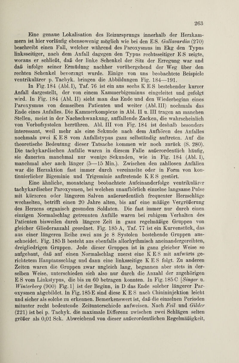 Eine genaue Lokalisation des Reizursprungs innerhalb der Herzkam¬ mern ist hier vorläufig ebensowenig möglich wie bei den ES. Gallavardin (270) beschreibt einen Fall, welcher während des Paroxysmus im Ekg den Typus linksseitiger, nach dem Anfall dagegen den Typus rechtsseitiger E S zeigte, woraus er schließt, daß der linke Schenkel der Sitz der Erregung war und daß infolge seiner Ermüdung nachher vorübergehend der Weg über den rechten Schenkel bevorzugt wurde. Einige von uns beobachtete Beispiele ventrikulärer p. Tachyk. bringen die Abbildungen Fig. 184—191. In Fig. 184 (Abi. I), Taf. 76 ist ein aus sechs K E S bestehender kurzer Anfall dargestellt, der von einem Kammerbigeminus eingeleitet und gefolgt wird. In Fig. 184 (Abi. II) sieht man das Ende und den Wiederbeginn eines Paroxysmus von demselben Patienten und weiter (Abi. III) nochmals das Ende eines Anfalles. Die Kammerkomplexe in Abi. II u. III tragen an manchen Stellen, meist in der Nachschwankung, auffallende Zacken, die wahrscheinlich von Vorhofsystolen herrühren. Abi. III von Fig. 184 ist deshalb besonders interessant, weil mehr als eine Sekunde nach dem Aufhören des Anfalles nochmals zwei K E S vom Anfallstypus ganz selbständig auftreten. Auf die theoretische Bedeutung dieser Tatsache kommen wir noch zurück (S. 280). Die tachykardischen Anfälle waren in diesem Falle außerordentlich häufig, sie dauerten manchmal nur wenige Sekunden, wie in Fig. 184 (Abi. 1), manchmal aber auch länger (5—15 Min.). Zwischen den zahllosen Anfällen war die Herzaktion fast immer durch vereinzelte oder in Form von kon¬ tinuierlicher Bigeminie und Trigeminie auftretende K E S gestört. Eine ähnliche, monatelang beobachtete Aufeinanderfolge ventrikulärer tachykardischer Paroxysmen, bei welchen unaufhörlich einzelne langsame Pulse mit kürzeren oder längeren Salven außerordentlich frequenter Herzschläge wechselten, betrifft einen 20 Jahre alten, bis auf eine mäßige Vergrößerung des Herzens organisch gesunden Soldaten. Die fast immer nur durch einen einzigen Normalschlag getrennten Anfälle waren bei ruhigem Verhalten des Patienten bisweilen durch längere Zeit in ganz regelmäßige Gruppen von gleicher Gliederanzahl geordnet. Fig. 185 A, Taf. 77 ist ein Kurvenstück, das aus einer längeren Reihe zwei aus je 8 Systolen bestehende Gruppen aus¬ schneidet. Fig. 185 B besteht aus ebenfalls allorhythmisch aneinandergereihten, dreigliedrigen Gruppen. Jede dieser Gruppen ist in ganz gleicher Weise so aufgebaut, daß auf einen Normalschlag zuerst eine K E S mit aufwärts ge¬ richtetem Hauptausschlag und dann eine linksseitige K E S folgt. Zu anderen Zeiten waren die Gruppen zwar ungleich lang, begannen aber stets in der¬ selben Weise, unterschieden sich also nur durch die Anzahl der zugehörigen E S vom Linkstypus, die bis zu 60 betragen konnten. In Fig. 185 C [Singer u. Winterberg (900) Fig. 1] ist der Beginn, in D das Ende solcher längerer Par¬ oxysmen abgebildet, ln Fig. 185E sind diese K E S nach Chinininjektion leicht und sicher als solche zu erkennen. Bemerkenswert ist, daß die einzelnen Perioden mitunter recht bedeutende Zeitunterschiede aufweisen. Nach Feil und Gilder (221) ist bei p. Tachyk. die maximale Differenz zwischen zwei Schlägen selten größer als 0,01 Sek. Abweichend von dieser außerordentlichen Regelmäßigkeit,