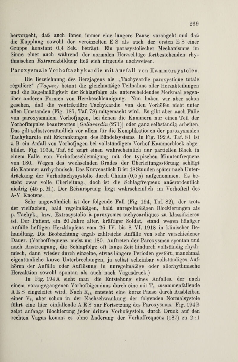hervorgeht, daß auch ihnen immer eine längere Pause vorangeht und daß die Kupplung sowohl der vereinzelten E S als auch der ersten E S einer Gruppe konstant 0,4 Sek. beträgt. Ein parasystolischer Mechanismus im Sinne einer auch während der normalen Herzschläge fortbestehenden rhy¬ thmischen Extrareizbildung ließ sich nirgends nachweisen. Paroxysmale Vorhoftachykardie mit Ausfall von Kammersystolen. Die Bezeichnung des Herzjagens als „Tachycardie paroxystique totale reguliere“ (Vaquez) betont die gleichmäßige Teilnahme aller Herzabteilungen und die Regelmäßigkeit der Schlagfolge als unterscheidendes Merkmal gegen¬ über anderen Formen von Herzbeschleunigung. Nun haben wir aber schon gesehen, daß die ventrikuläre Tachykardie von den Vorhöfen nicht unter allen Umständen (Fig. 187, Taf. 78) mitgemacht wird. Es gibt aber auch Fälle von paroxysmalem Vorhofjagen, bei denen die Kammern nur einen Teil der Vorhofimpulse beantworten [Gallavardin (271)] oder ganz selbständig arbeiten. Das gilt selbstverständlich vor allem für die Komplikationen der paroxysmalen Tachykardie mit Erkrankungen des Bündelsystems. In Fig. 192A, Taf. 81 ist z. B. ein Anfall von Vorhofjagen bei vollständigem Vorhof-Kammerblock abge¬ bildet. Fig. 193 A, Taf. 82 zeigt einen wahrscheinlich nur partiellen Block in einem Falle von Vorhotbeschleunigung mit der typischen Minutenfrequenz von 180. Wegen des wechselnden Grades der Überleitungsstörung schlägt die Kammer arrhythmisch. Das Kurvenstück B ist 48 Stunden später nach Unter¬ drückung der Vorhoftachysystolie durch Chinin (0,5 g) aufgenommen. Es be¬ steht zwar volle Überleitung, doch ist die Schlagfrequenz außerordentlich niedrig (45 p. M.). Der Reizursprung liegt wahrscheinlich im Vorhofteil des A-V Knotens. Sehr ungewöhnlich ist der folgende Fall (Fig. 194, Taf. 82), der trotz der vielfachen, bald regelmäßigen, bald unregelmäßigen Blockierungen als p. Tachyk., bzw. Extrasystolie ä paroxysmes tachycardiques zu klassifizieren ist. Der Patient, ein 20 Jahre alter, kräftiger Soldat, stand wegen häufiger Anfälle heftigen Herzklopfens vom 26. IV. bis 8. VI. 1918 in klinischer Be¬ handlung. Die Beobachtung ergab zahlreiche Anfälle von sehr verschiedener Dauer. (Vorhoffrequenz meist um 180. Auftreten der Paroxysmen spontan und nach Anstrengung, die Schlagfolge oft lange Zeit hindurch vollständig rhyth¬ misch, dann wieder durch einzelne, etwas längere Perioden gestört; manchmal eigentümliche kurze Unterbrechungen, ja selbst scheinbar vollständiges Auf¬ hören der Anfälle oder Auflösung in unregelmäßige oder allorhythmische Herzaktion sowohl spontan als auch nach Vagusdruck.) In Fig. 194 A sieht man die Entstehung eines Anfalles, der nach einem vorangegangenen Vorhofbigeminus durch eine mit T3 zusammenfallende A E S eingeleitet wird. Nach R18 entsteht eine kurze Pause durch Ausbleiben einer Vs, aber schon in der Nachschwankung der folgenden Normalsystole führt eine hier einfallende A E S zur Fortsetzung des Paroxysmus. Fig. 194 B zeigt anfangs Blockierung jeder dritten Vorhofsystole, durch Druck auf den rechten Vagus kommt es ohne Änderung der Vorhoffrequenz (187) zu 2:1