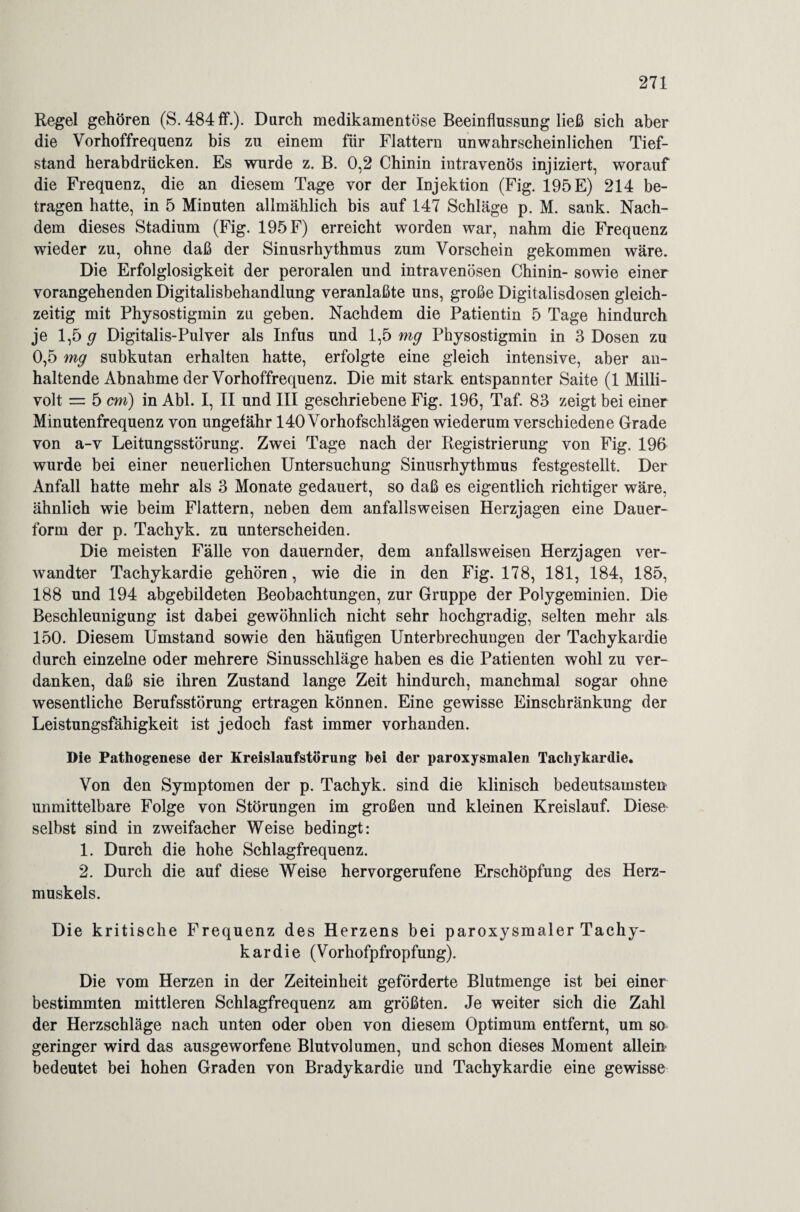 Regel gehören (S. 484 ff.). Durch medikamentöse Beeinflussung ließ sich aber die Vorhoffrequenz bis zu einem für Flattern unwahrscheinlichen Tief¬ stand herabdrücken. Es wurde z. B. 0,2 Chinin intravenös injiziert, worauf die Frequenz, die an diesem Tage vor der Injektion (Fig. 195 E) 214 be¬ tragen hatte, in 5 Minuten allmählich bis auf 147 Schläge p. M. sank. Nach¬ dem dieses Stadium (Fig. 195 F) erreicht worden war, nahm die Frequenz wieder zu, ohne daß der Sinusrhythmus zum Vorschein gekommen wäre. Die Erfolglosigkeit der peroralen und intravenösen Chinin- sowie einer vorangehenden Digitalisbehandlung veranlaßte uns, große Digitalisdosen gleich¬ zeitig mit Physostigmin zu geben. Nachdem die Patientin 5 Tage hindurch je 1,5 g Digitalis-Pulver als Infus und 1,5 mg Physostigmin in 3 Dosen zu 0,5 mg subkutan erhalten hatte, erfolgte eine gleich intensive, aber an¬ haltende Abnahme der Vorhoffrequenz. Die mit stark entspannter Saite (1 Milli¬ volt = 5 cm) in Abi. I, II und III geschriebene Fig. 196, Taf. 83 zeigt bei einer Minutenfrequenz von ungefähr 140 Vorhofschlägen wiederum verschiedene Grade von a-v Leitungsstörung. Zwei Tage nach der Registrierung von Fig. 196 wurde bei einer neuerlichen Untersuchung Sinusrhythmus festgestellt. Der Anfall hatte mehr als 3 Monate gedauert, so daß es eigentlich richtiger wäre, ähnlich wie beim Flattern, neben dem anfallsweisen Herzjagen eine Dauer¬ form der p. Tachyk. zu unterscheiden. Die meisten Fälle von dauernder, dem anfallsweisen Herzjagen ver¬ wandter Tachykardie gehören, wie die in den Fig. 178, 181, 184, 185, 188 und 194 abgebildeten Beobachtungen, zur Gruppe der Polygeminien. Die Beschleunigung ist dabei gewöhnlich nicht sehr hochgradig, selten mehr als 150. Diesem Umstand sowie den häufigen Unterbrechungen der Tachykardie durch einzelne oder mehrere Sinusschläge haben es die Patienten wohl zu ver¬ danken, daß sie ihren Zustand lange Zeit hindurch, manchmal sogar ohne wesentliche Berufsstörung ertragen können. Eine gewisse Einschränkung der Leistungsfähigkeit ist jedoch fast immer vorhanden. Die Pathogenese der Kreislaufstörung hei der paroxysmalen Tachykardie. Von den Symptomen der p. Tachyk. sind die klinisch bedeutsamsten unmittelbare Folge von Störungen im großen und kleinen Kreislauf. Diese selbst sind in zweifacher Weise bedingt: 1. Durch die hohe Schlagfrequenz. 2. Durch die auf diese Weise hervorgerufene Erschöpfung des Herz¬ muskels. Die kritische Frequenz des Herzens bei paroxysmaler Tachy¬ kardie (Vorhofpfropfung). Die vom Herzen in der Zeiteinheit geförderte Blutmenge ist bei einer bestimmten mittleren Schlagfrequenz am größten. Je weiter sich die Zahl der Herzschläge nach unten oder oben von diesem Optimum entfernt, um so geringer wird das ausgeworfene Blutvolumen, und schon dieses Moment allein bedeutet bei hohen Graden von Bradykardie und Tachykardie eine gewisse