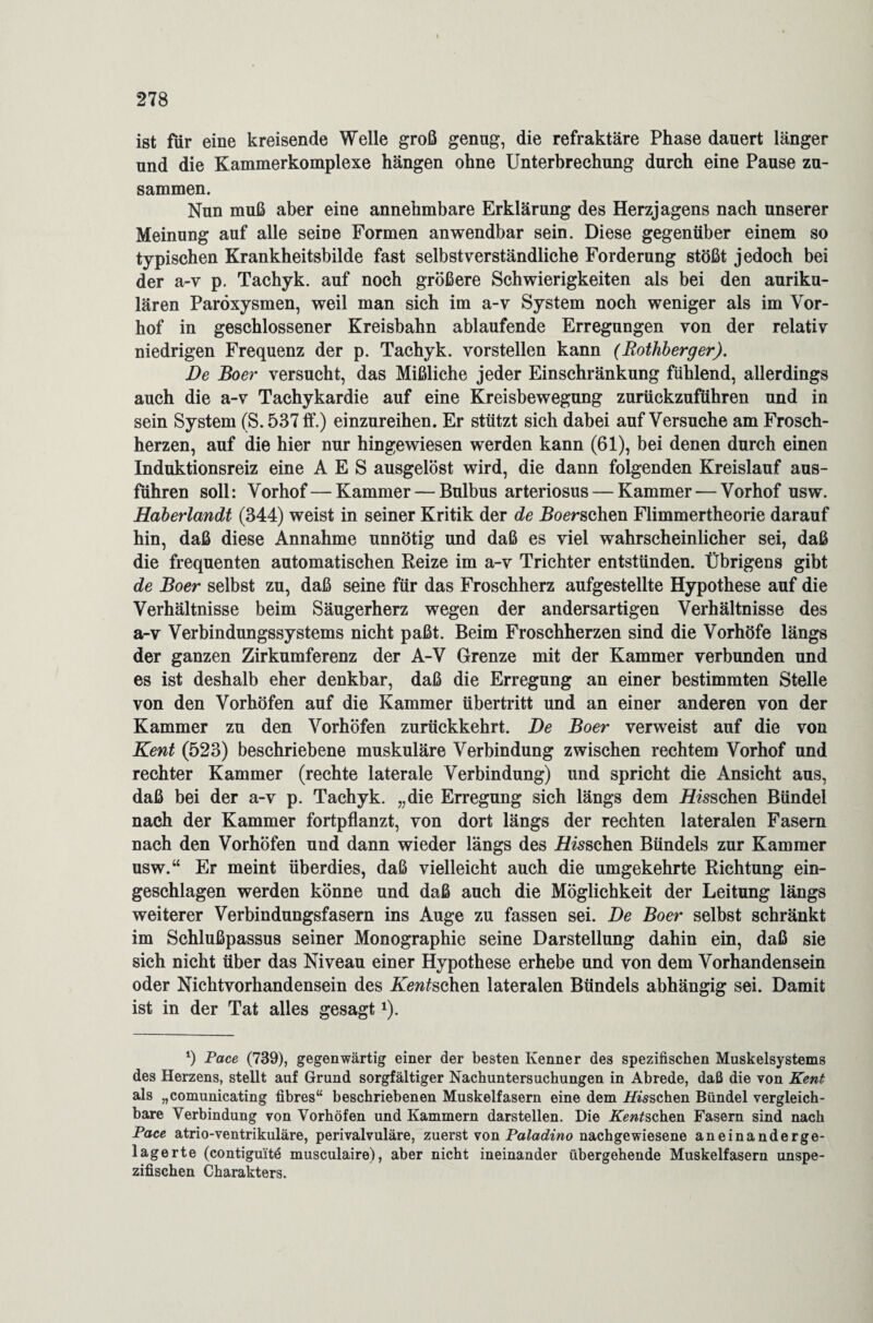 ist für eine kreisende Welle groß genug, die refraktäre Phase dauert länger und die Kammerkomplexe hängen ohne Unterbrechung durch eine Pause zu¬ sammen. Nun muß aber eine annehmbare Erklärung des Herzjagens nach unserer Meinung auf alle seine Formen anwendbar sein. Diese gegenüber einem so typischen Krankheitsbilde fast selbstverständliche Forderung stößt jedoch bei der a-v p. Tachyk. auf noch größere Schwierigkeiten als bei den auriku¬ lären Paröxysmen, weil man sich im a-v System noch weniger als im Vor¬ hof in geschlossener Kreisbahn ablaufende Erregungen von der relativ niedrigen Frequenz der p. Tachyk. vorstellen kann (Rothberger). De Boer versucht, das Mißliche jeder Einschränkung fühlend, allerdings auch die a-v Tachykardie auf eine Kreisbewegung zurückzuführen und in sein System (S. 537 ff.) einzureihen. Er stützt sich dabei auf Versuche am Frosch¬ herzen, auf die hier nur hingewiesen werden kann (61), bei denen durch einen Induktionsreiz eine A E S ausgelöst wird, die dann folgenden Kreislauf aus¬ führen soll: Vorhof—Kammer — Bulbus arteriosus — Kammer — Vorhof usw. Haberlandt (344) weist in seiner Kritik der de Roerschen Flimmertheorie darauf hin, daß diese Annahme unnötig und daß es viel wahrscheinlicher sei, daß die frequenten automatischen Reize im a-v Trichter entstünden. Übrigens gibt de Boer selbst zu, daß seine für das Froschherz aufgestellte Hypothese auf die Verhältnisse beim Säugerherz wegen der andersartigen Verhältnisse des a-v Verbindungssystems nicht paßt. Beim Froschherzen sind die Vorhöfe längs der ganzen Zirkumferenz der A-V Grenze mit der Kammer verbunden und es ist deshalb eher denkbar, daß die Erregung an einer bestimmten Stelle von den Vorhöfen auf die Kammer Übertritt und an einer anderen von der Kammer zu den Vorhöfen zurückkehrt. De Boer verweist auf die von Kent (523) beschriebene muskuläre Verbindung zwischen rechtem Vorhof und rechter Kammer (rechte laterale Verbindung) und spricht die Ansicht aus, daß bei der a-v p. Tachyk. „die Erregung sich längs dem Hisschen Bündel nach der Kammer fortpflanzt, von dort längs der rechten lateralen Fasern nach den Vorhöfen und dann wieder längs des Aussehen Bündels zur Kammer usw.“ Er meint überdies, daß vielleicht auch die umgekehrte Richtung ein¬ geschlagen werden könne und daß auch die Möglichkeit der Leitung längs weiterer Verbindungsfasern ins Auge zu fassen sei. De Boer selbst schränkt im Schlußpassus seiner Monographie seine Darstellung dahin ein, daß sie sich nicht über das Niveau einer Hypothese erhebe und von dem Vorhandensein oder Nichtvorhandensein des Keuschen lateralen Bündels abhängig sei. Damit ist in der Tat alles gesagtx). q Pace (739), gegenwärtig einer der besten Kenner des spezifischen Muskelsystems des Herzens, stellt auf Grund sorgfältiger Nachuntersuchungen in Abrede, daß die von Kent als „comunicating fibres“ beschriebenen Muskelfasern eine dem Hisschen Bündel vergleich¬ bare Verbindung von Vorhöfen und Kammern darstellen. Die Aufsehen Fasern sind nach Pace atrio-ventrikuläre, perivalvuläre, zuerst von Paladino nachgewiesene aneinanderge¬ lagerte (contiguitd musculaire), aber nicht ineinander übergehende Muskelfasern unspe¬ zifischen Charakters.