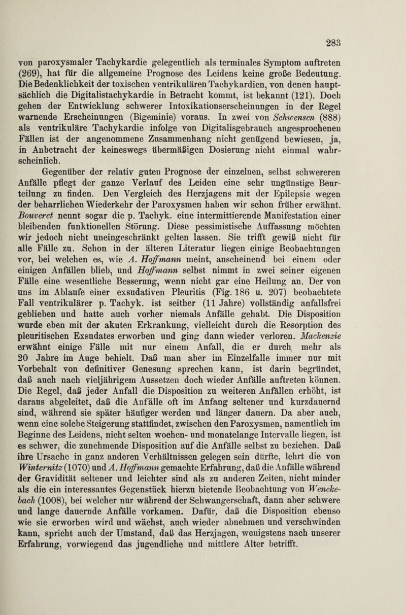 von paroxysmaler Tachykardie gelegentlich als terminales Symptom auftreten (269), hat für die allgemeine Prognose des Leidens keine große Bedeutung. Die Bedenklichkeit der toxischen ventrikulären Tachykardien, von denen haupt¬ sächlich die Digitalistachykardie in Betracht kommt, ist bekannt (121). Doch gehen der Entwicklung schwerer Intoxikationserscheinungen in der Regel warnende Erscheinungen (Bigeminie) voraus. In zwei von Schwensen (888) als ventrikuläre Tachykardie infolge von Digitalisgebrauch angesprochenen Fällen ist der angenommene Zusammenhang nicht genügend bewiesen, ja, in Anbetracht der keineswegs übermäßigen Dosierung nicht einmal wahr¬ scheinlich. Gegenüber der relativ guten Prognose der einzelnen, selbst schwereren Anfälle pflegt der ganze Verlauf des Leiden eine sehr ungünstige Beur¬ teilung zu finden. Den Vergleich des Herzjagens mit der Epilepsie wegen der beharrlichen Wiederkehr der Paroxysmen haben wir schon früher erwähnt. Bouveret nennt sogar die p. Tacliyk. eine intermittierende Manifestation einer bleibenden funktionellen Störung. Diese pessimistische Auffassung möchten wir jedoch nicht uneingeschränkt gelten lassen. Sie trifft gewiß nicht für alle Fälle zu. Schon in der älteren Literatur liegen einige Beobachtungen vor, bei welchen es, wie A. Hoffmann meint, anscheinend bei einem oder einigen Anfällen blieb, und Hoffmann selbst nimmt in zwei seiner eigenen Fälle eine wesentliche Besserung, wenn nicht gar eine Heilung an. Der von uns im Ablaufe einer exsudativen Pleuritis (Fig. 186 u. 207) beobachtete Fall ventrikulärer p. Tachyk. ist seither (11 Jahre) vollständig anfallsfrei geblieben und hatte auch vorher niemals Anfälle gehabt. Die Disposition wurde eben mit der akuten Erkrankung, vielleicht durch die Resorption des pleuritischen Exsudates erworben und ging dann wieder verloren. Mackenzie erwähnt einige Fälle mit nur einem Anfall, die er durch mehr als 20 Jahre im Auge behielt. Daß man aber im Einzelfalle immer nur mit Vorbehalt von definitiver Genesung sprechen kann, ist darin begründet, daß auch nach vieljährigem Aussetzen doch wieder Anfälle auftreten können. Die Regel, daß jeder Anfall die Disposition zu weiteren Anfällen erhöht, ist daraus abgeleitet, daß die Anfälle oft im Anfang seltener und kurzdauernd sind, während sie später häufiger werden und länger dauern. Da aber auch, wenn eine solche Steigerung stattfindet, zwischen den Paroxysmen, namentlich im Beginne des Leidens, nicht selten wochen- und monatelange Intervalle liegen, ist es schwer, die zunehmende Disposition auf die Anfälle selbst zu beziehen. Daß ihre Ursache in ganz anderen Verhältnissen gelegen sein dürfte, lehrt die von Winternitz (1070) und A. Hoffmann gemachte Erfahrung, daß die Anfälle während der Gravidität seltener und leichter sind als zu anderen Zeiten, nicht minder als die ein interessantes Gegenstück hierzu bietende Beobachtung von Wencke- bach (1008), bei welcher nur während der Schwangerschaft, dann aber schwere und lange dauernde Anfälle vorkamen. Dafür, daß die Disposition ebenso wie sie erworben wird und wächst, auch wieder abnehmen und verschwinden kann, spricht auch der Umstand, daß das Herzjagen, wenigstens nach unserer Erfahrung, vorwiegend das jugendliche und mittlere Alter betrifft.