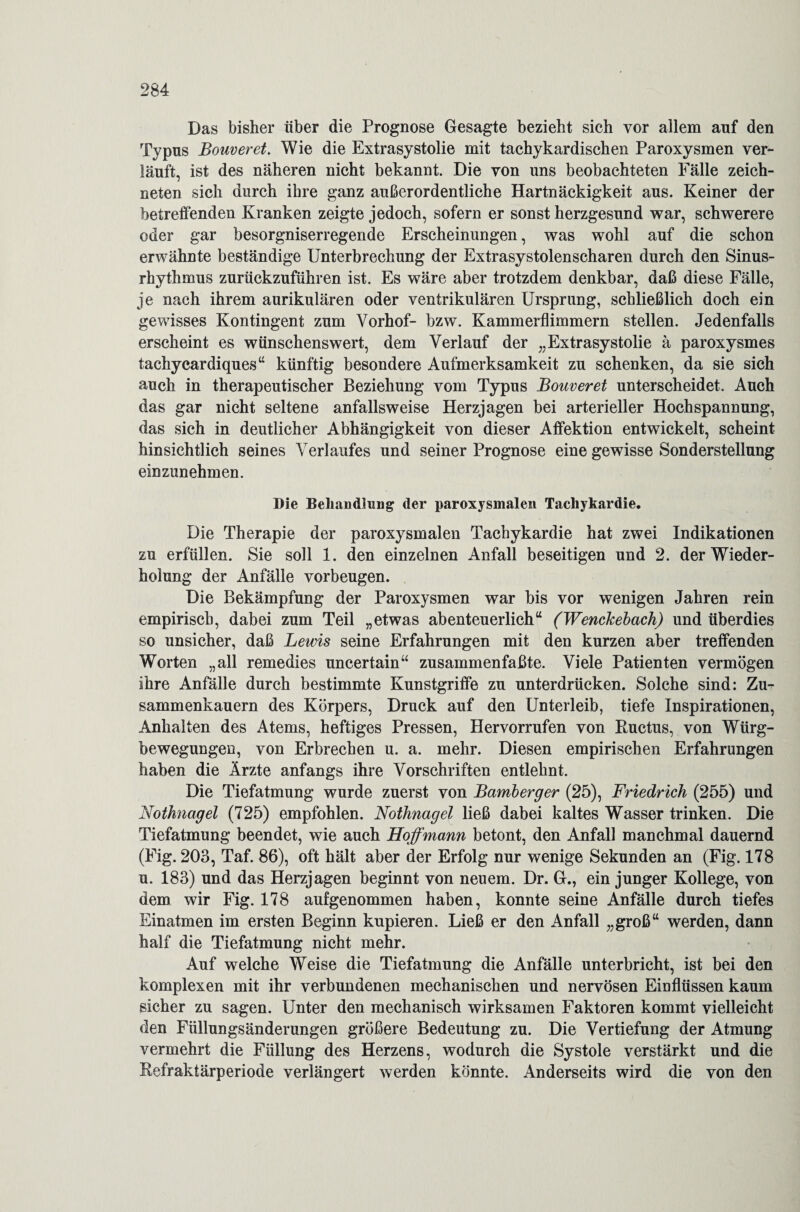 Das bisher über die Prognose Gesagte bezieht sich vor allem auf den Typus Bouveret. Wie die Extrasystolie mit tachykardischen Paroxysmen ver¬ läuft, ist des näheren nicht bekannt. Die von uns beobachteten Fälle zeich¬ neten sich durch ihre ganz außerordentliche Hartnäckigkeit aus. Keiner der betreffenden Kranken zeigte jedoch, sofern er sonst herzgesund war, schwerere oder gar besorgniserregende Erscheinungen, was wohl auf die schon erwähnte beständige Unterbrechung der Extrasystolenscharen durch den Sinus¬ rhythmus zurückzuführen ist. Es wäre aber trotzdem denkbar, daß diese Fälle, je nach ihrem aurikulären oder ventrikulären Ursprung, schließlich doch ein gewisses Kontingent zum Vorhof- bzw. Kammerflimmern stellen. Jedenfalls erscheint es wünschenswert, dem Verlauf der „Extrasystolie ä paroxysmes tachycardiques“ künftig besondere Aufmerksamkeit zu schenken, da sie sich auch in therapeutischer Beziehung vom Typus Bouveret unterscheidet. Auch das gar nicht seltene anfallsweise Herzjagen bei arterieller Hochspannung, das sich in deutlicher Abhängigkeit von dieser Affektion entwickelt, scheint hinsichtlich seines Verlaufes und seiner Prognose eine gewisse Sonderstellung einzunehmen. Die Behandlung der paroxysmalen Tachykardie. Die Therapie der paroxysmalen Tachykardie hat zwei Indikationen zu erfüllen. Sie soll 1. den einzelnen Anfall beseitigen und 2. der Wieder¬ holung der Anfälle Vorbeugen. Die Bekämpfung der Paroxysmen war bis vor wenigen Jahren rein empirisch, dabei zum Teil „etwas abenteuerlich“ (Wenckebach) und überdies so unsicher, daß Lewis seine Erfahrungen mit den kurzen aber treffenden Worten „all remedies uncertain“ zusammenfaßte. Viele Patienten vermögen ihre Anfälle durch bestimmte Kunstgriffe zu unterdrücken. Solche sind: Zu¬ sammenkauern des Körpers, Druck auf den Unterleib, tiefe Inspirationen, Anhalten des Atems, heftiges Pressen, Hervorrufen von Ructus, von Würg¬ bewegungen, von Erbrechen u. a. mehr. Diesen empirischen Erfahrungen haben die Ärzte anfangs ihre Vorschriften entlehnt. Die Tiefatmung wurde zuerst von Bamberger (25), Friedrich (255) und Nothnagel (725) empfohlen. Nothnagel ließ dabei kaltes Wasser trinken. Die Tiefatmung beendet, wie auch Hoff mann betont, den Anfall manchmal dauernd (Fig. 203, Taf. 86), oft hält aber der Erfolg nur wenige Sekunden an (Fig. 178 u. 183) und das Herzjagen beginnt von neuem. Dr. G., ein junger Kollege, von dem wir Fig. 178 aufgenommen haben, konnte seine Anfälle durch tiefes Einatmen im ersten Beginn kupieren. Ließ er den Anfall „groß“ werden, dann half die Tiefatmung nicht mehr. Auf wrelche Weise die Tiefatmung die Anfälle unterbricht, ist bei den komplexen mit ihr verbundenen mechanischen und nervösen Einflüssen kaum sicher zu sagen. Unter den mechanisch wirksamen Faktoren kommt vielleicht den Füllungsänderungen größere Bedeutung zu. Die Vertiefung der Atmung vermehrt die Füllung des Herzens, wodurch die Systole verstärkt und die Refraktärperiode verlängert werden könnte. Anderseits wird die von den