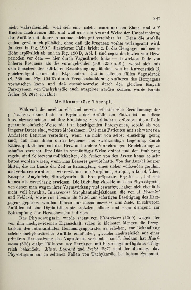 nicht wahrscheinlich, weil sich eine solche sonst nur am Sinus- und A-V Knoten nachweisen läßt und weil auch die Art und Weise der Unterdrückung der Anfälle mit dieser Annahme nicht gut vereinbar ist. Denn die Anfälle enden gewöhnlich plötzlich, ohne daß die Frequenz vorher verlangsamt wird. In dem in Fig. 190C illustrierten Falle bricht z. B. das Herzjagen auf seiner Höhe urplötzlich ab und in Fig. 190 D, Abi. I sind sogar die letzten vier Herz¬ perioden vor dem — hier durch Vagusdruck links — bewirkten Ende von höherer Frequenz als die vorangehenden (300: 235 p. M.), wobei sich mit dem Einsetzen der stärkeren Beschleunigung, ähnlich wie im Kurvenstück B, gleichzeitig die Form des Ekg ändert. Daß in seltenen Fällen Vagusdruck (S. 269 und Fig. 194 B) durch Frequenzhalbierung Aufhören des Herzjagens Vortäuschen kann und daß ausnahmsweise durch den gleichen Eingriff Paroxysmen von Tachykardie auch ausgelöst werden können, wurde bereits früher (S. 267) erwähnt. Medikamentöse Therapie. Während die mechanische und nervös reflektorische Beeinflussung der p. Tachyk. namentlich im Beginne der Anfälle am Platze ist, um diese kurz abzuschneiden und ihre Einnistung zu verhindern, erfordern die auf die genannte einfache Weise nicht zu beseitigenden Paroxysmen, sobald sie von längerer Dauer sind, weitere Maßnahmen. Daß man Patienten mit schwereren Anfällen Bettruhe verordnet, wenn sie nicht von selbst einsichtig genug sind, daß man ihnen durch bequeme und zweckmäßige Lagerung, durch Kälteapplikationen auf das Herz und andere Vorkehrungen Erleichterung zu schaffen versucht, ihre Diät in vernünftigerweise ordnet und den Stuhlgang regelt, sind Selbstverständlichkeiten, die früher von den Ärzten kaum so sehr betont worden wären, wenn man Besseres gewußt hätte. Von der Anzahl innerer Mittel, die im Laufe der Zeit in Ermanglung eines sicher wirkenden gerühmt und verlassen wurden — wir erwähnen nur Morphium, Atropin, Alkohol, Äther, Kampfer, Amylnitrit, Nitroglyzerin, die Brompräparate, Ergotin —, hat sich keines als zuverlässig erwiesen. Die Digitalisglykoside und das Physostigmin, von denen man wegen ihrer Vaguswirkung viel erwartete, haben sich ebenfalls nicht voll bewährt. Intravenöse Strophantininjektionen, die von A. Fraenkel und Volhard, sowie von Vaquez als Mittel zur sofortigen Beseitigung des Herz¬ jagens gepriesen wurden, führen nur ausnahmsweise zum Ziele. In schweren Anfällen ist eine Digitalistherapie trotzdem häufig und sogar dringend zur Bekämpfung der Herzschwäche indiziert. Das Physostigmin wurde zuerst von Winterberg (1060) wegen der von ihm nachgewiesenen Eigenschaft, schon in kleinsten Mengen die Erreg¬ barkeit des intrakardialen Hemmungsapparates zu erhöhen, zur Behandlung solcher tachykardischer Anfälle empfohlen, „welche nachweislich mit einer primären Herabsetzung des Vagustonus verbunden sind“. Sodann hat Kauf¬ mann (506) einige Fälle von a-v Herzjagen mit Physostigmin-Digitalis erfolg¬ reich behandelt. Minet, Legrand und Prelot (687) sind der Meinung, daß Physostigmin nur in seltenen Fällen von Tachykardie bei hohem Sympathi-