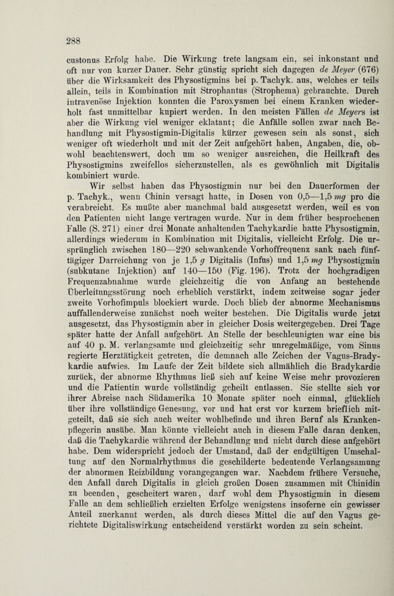custonus Erfolg habe. Die Wirkung trete langsam ein, sei inkonstant und oft nur von kurzer Dauer. Sehr günstig spricht sich dagegen de Meyer (676) über die Wirksamkeit des Physostigmins bei p. Tachyk. aus, welches er teils allein, teils in Kombination mit Strophantus (Strophema) gebrauchte. Durch intravenöse Injektion konnten die Paroxysmen bei einem Kranken wieder¬ holt fast unmittelbar kupiert werden. In den meisten Fällen de Meyers ist aber die Wirkung viel weniger eklatant; die Anfalle sollen zwar nach Be¬ handlung mit Physostigmin-Digitalis kürzer gewesen sein als sonst, sich weniger oft wiederholt und mit der Zeit aufgehört haben, Angaben, die, ob¬ wohl beachtenswert, doch um so weniger ausreichen, die Heilkraft des Physostigmins zweifellos sicherzustellen, als es gewöhnlich mit Digitalis kombiniert wurde. Wir selbst haben das Physostigmin nur bei den Dauerformen der p. Tachyk., wenn Chinin versagt hatte, in Dosen von 0,5—1,5 mg pro die verabreicht. Es mußte aber manchmal bald ausgesetzt werden, weil es von den Patienten nicht lange vertragen wurde. Nur in dem früher besprochenen Falle (S. 271) einer drei Monate anhaltenden Tachykardie hatte Physostigmin, allerdings wiederum in Kombination mit Digitalis, vielleicht Erfolg. Die ur¬ sprünglich zwischen 180—220 schwankende Vorhoffrequenz sank nach fünf¬ tägiger Darreichung von je 1,5 ^ Digitalis (Infus) und 1,5 mg Physostigmin (subkutane Injektion) auf 140—150 (Fig. 196). Trotz der hochgradigen Frequenzabnahme wurde gleichzeitig die von Anfang an bestehende Überleitungsstörung noch erheblich verstärkt, indem zeitweise sogar jeder zweite Vorhofimpuls blockiert wurde. Doch blieb der abnorme Mechanismus auffallenderweise zunächst noch weiter bestehen. Die Digitalis wurde jetzt ausgesetzt, das Physostigmin aber in gleicher Dosis weitergegeben. Drei Tage später hatte der Anfall aufgehört. An Stelle der beschleunigten war eine bis auf 40 p. M. verlangsamte und gleichzeitig sehr unregelmäßige, vom Sinus regierte Herztätigkeit getreten, die demnach alle Zeichen der Vagus-Brady¬ kardie aufwies. Im Laufe der Zeit bildete sich allmählich die Bradykardie zurück, der abnorme Rhythmus ließ sich auf keine Weise mehr provozieren und die Patientin wurde vollständig geheilt entlassen. Sie stellte sich vor ihrer Abreise nach Südamerika 10 Monate später noch einmal, glücklich über ihre vollständige Genesung, vor und hat erst vor kurzem brieflich mit¬ geteilt, daß sie sich auch weiter wohlbefinde und ihren Beruf als Kranken¬ pflegerin ausübe. Man könnte vielleicht auch in diesem Falle daran denken, daß die Tachykardie während der Behandlung und nicht durch diese aufgehört habe. Dem widerspricht jedoch der Umstand, daß der endgültigen Umschal¬ tung auf den Normalrhythmus die geschilderte bedeutende Verlangsamung der abnormen Reizbildung vorangegangen war. Nachdem frühere Versuche, den Anfall durch Digitalis in gleich großen Dosen zusammen mit Chinidin zu beenden, gescheitert waren, darf wohl dem Physostigmin in diesem Falle an dem schließlich erzielten Erfolge wenigstens insoferne ein gewisser Anteil zuerkannt werden, als durch dieses Mittel die auf den Vagus ge¬ richtete Digitaliswirkung entscheidend verstärkt worden zu sein scheint.