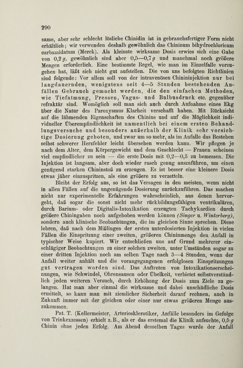 same, aber sehr schlecht lösliche Chinidin ist in gebrauchsfertiger Form nicht erhältlich; wir verwenden deshalb gewöhnlich das Chininum bihydrochloricum carbamidatum (Merck). Als kleinste wirksame Dosis erwies sich eine Gabe von 0,2 y, gewöhnlich sind aber 0,5—0,7 g und manchmal noch größere Mengen erforderlich. Eine bestimmte Regel, wie man im Einzelfalle vorzu¬ gehen hat, läßt sich nicht gut aufstellen. Die von uns befolgten Richtlinien sind folgende: Vor allem soll von der intravenösen Chinininjektion nur bei langdauernden, wenigstens seit 4—5 Stunden bestehenden An¬ fällen Gebrauch gemacht werden, die den einfachen Methoden, wie Tiefatmung, Pressen, Vagus- und Bulbusdruck etc. gegenüber refraktär sind. Womöglich soll man sich auch durch Aufnahme eines Ekg über die Natur des Paroxysmus Klarheit verschafft haben. Mit Rücksicht auf die lähmenden Eigenschaften des Chinins und auf die Möglichkeit indi¬ vidueller Überempfindlichkeit ist namentlich bei einem ersten Behand¬ lungsversuche und besonders außerhalb der Klinik sehr vorsich¬ tige Dosierung geboten, und zwar um so mehr, als im Anfalle das Bestehen selbst schwerer Herzfehler leicht übersehen werden kann. Wir pflegen je nach dem Alter, dem Körpergewicht und dem Geschlecht — Frauen scheinen viel empfindlicher zu sein — die erste Dosis mit 0,2—0,3 zu bemessen. Die Injektion ist langsam, aber doch wieder rasch genug auszuführen, um einen genügend starken Chininstoß zu erzeugen. Es ist besser eine kleinere Dosis etwas jäher einzuspritzen, als eine größere zu verzetteln. Bleibt der Erfolg aus, so ist das Versagen in den meisten, wenn nicht in allen Fällen auf die ungenügende Dosierung zurückzuführen. Das machen nicht nur experimentelle Erfahrungen wahrscheinlich, aus denen hervor¬ geht, daß sogar die sonst nicht mehr rückbildungsfähigen ventrikulären, durch Barium- oder Digitalis-Intoxikation erzeugten Tachykardien durch größere Chiningaben noch aufgehoben werden können (Singer u. Winterberg), sondern auch klinische Beobachtungen, die im gleichen Sinne sprechen. Diese lehren, daß nach dem Mißlingen der ersten unterdosierten Injektion in vielen Fällen die Einspritzung einer zweiten, größeren Chininmenge den Anfall in typischer Weise kupiert. Wir entschließen uns auf Grund mehrerer ein¬ schlägiger Beobachtungen zu einer solchen zweiten, unter Umständen sogar zu einer dritten Injektion noch am selben Tage nach 3—4 Stunden, wenn der Anfall weiter anhält und die vorangegangenen erfolglosen Einspritzungen gut vertragen worden sind. Das Auftreten von Intoxikationserschei¬ nungen, wie Schwindel, Ohrensausen oder Übelkeit, verbietet selbstverständ¬ lich jeden weiteren Versuch, durch Erhöhung der Dosis zum Ziele zu ge¬ langen. Hat man aber einmal die wirksame und dabei unschädliche Dosis ermittelt, so kann man mit ziemlicher Sicherheit darauf rechnen, auch in Zukunft immer mit der gleichen oder einer nur etwas größeren Menge aus¬ zukommen. Pat. T. (Kellermeister, Arteriosklerotiker, Anfälle besonders im Gefolge von Trinkexzessen) erhielt z.B., als er das erstemal die Klinik aufsuchte, 0,5 g Chinin ohne jeden Erfolg. Am Abend desselben Tages wurde der Anfall