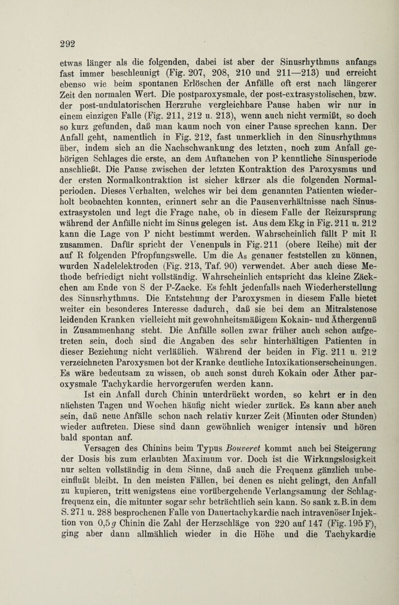 etwas länger als die folgenden, dabei ist aber der Sinusrhythmus anfangs fast immer beschleunigt (Fig. 207, 208, 210 und 211—213) und erreicht ebenso wie beim spontanen Erlöschen der Anfälle oft erst nach längerer Zeit den normalen Wert. Die postparoxysmale, der post-extrasystolischen, bzw. der post-undulatorischen Herzruhe vergleichbare Pause haben wir nur in einem einzigen Falle (Fig. 211, 212 u. 213), wenn auch nicht vermißt, so doch so kurz gefunden, daß man kaum noch von einer Pause sprechen kann. Der Anfall geht, namentlich in Fig. 212, fast unmerklich in den Sinusrhythmus über, indem sich an die Nachschwankung des letzten, noch zum Anfall ge¬ hörigen Schlages die erste, an dem Auftauchen von P kenntliche Sinusperiode anschließt. Die Pause zwischen der letzten Kontraktion des Paroxysmus und der ersten Normalkontraktion ist sicher kürzer als die folgenden Normal¬ perioden. Dieses Verhalten, welches wir bei dem genannten Patienten wieder¬ holt beobachten konnten, erinnert sehr an die Pausenverhältnisse nach Sinus¬ extrasystolen und legt die Frage nahe, ob in diesem Falle der Reizursprung während der Anfälle nicht im Sinus gelegen ist. Aus dem Ekg in Fig. 211 u. 212 kann die Lage von P nicht bestimmt werden. Wahrscheinlich fällt P mit R zusammen. Dafür spricht der Venenpuls in Fig. 211 (obere Reihe) mit der auf R folgenden Pfropfungswelle. Um die As genauer feststellen zu können, wurden Nadelelektroden (Fig. 213, Taf. 90) verwendet. Aber auch diese Me¬ thode befriedigt nicht vollständig. Wahrscheinlich entspricht das kleine Zäck¬ chen am Ende von S der P-Zacke. Es fehlt jedenfalls nach Wiederherstellung des Sinusrhythmus. Die Entstehung der Paroxysmen in diesem Falle bietet weiter ein besonderes Interesse dadurch, daß sie bei dem an Mitralstenose leidenden Kranken vielleicht mit gewohnheitsmäßigem Kokain- und Äthergenuß in Zusammenhang steht. Die Anfälle sollen zwar früher auch schon aufge¬ treten sein, doch sind die Angaben des sehr hinterhältigen Patienten in dieser Beziehung nicht verläßlich. Während der beiden in Fig. 211 u. 212 verzeichneten Paroxysmen bot der Kranke deutliche Intoxikationserscheinungen. Es wäre bedeutsam zu wissen, ob auch sonst durch Kokain oder Äther par¬ oxysmale Tachykardie hervorgerufen werden kann. Ist ein Anfall durch Chinin unterdrückt worden, so kehrt er in den nächsten Tagen und Wochen häufig nicht wieder zurück. Es kann aber auch sein, daß neue Anfälle schon nach relativ kurzer Zeit (Minuten oder Stunden) wieder auftreten. Diese sind dann gewöhnlich weniger intensiv und hören bald spontan auf. Versagen des Chinins beim Typus Bouveret kommt auch bei Steigerung der Dosis bis zum erlaubten Maximum vor. Doch ist die Wirkungslosigkeit nur selten vollständig in dem Sinne, daß auch die Frequenz gänzlich unbe¬ einflußt bleibt. In den meisten Fällen, bei denen es nicht gelingt, den Anfall zu kupieren, tritt wenigstens eine vorübergehende Verlangsamung der Schlag¬ frequenz ein, die mitunter sogar sehr beträchtlich sein kann. So sank z.B.in dem S. 271 u. 288 besprochenen Falle von Dauertachykardie nach intravenöser Injek¬ tion von 0,5# Chinin die Zahl der Herzschläge von 220 auf 147 (Fig. 195 F), ging aber dann allmählich wieder in die Höhe und die Tachykardie