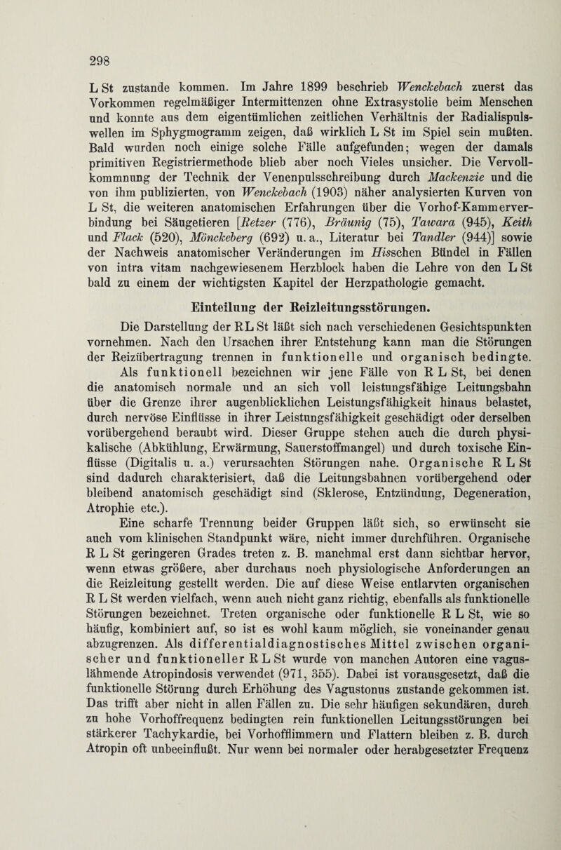 L St zustande kommen. Im Jahre 1899 beschrieb Wenckebach zuerst das Vorkommen regelmäßiger Intermittenzen ohne Extrasystolie beim Menschen und konnte aus dem eigentümlichen zeitlichen Verhältnis der Radialispuls- wellen im Sphygmogramm zeigen, daß wirklich L St im Spiel sein mußten. Bald wurden noch einige solche Fälle aufgefunden; wegen der damals primitiven Registriermethode blieb aber noch Vieles unsicher. Die Vervoll¬ kommnung der Technik der Venenpulsschreibung durch Mackenzie und die von ihm publizierten, von Wenckebach (1903) näher analysierten Kurven von L St, die weiteren anatomischen Erfahrungen über die Vorhof-Kammerver- bindung bei Säugetieren [Hetzer (776), Bräunig (75), Tawara (945), Keith und Flack (520), Mönckeberg (692) u. a., Literatur bei Tandler (944)] sowie der Nachweis anatomischer Veränderungen im Loschen Bündel in Fällen von intra vitam nachgewiesenem Herzblock haben die Lehre von den L St bald zu einem der wichtigsten Kapitel der Herzpathologie gemacht. Einteilung der Reizleitungsstörungen. Die Darstellung der RLSt läßt sich nach verschiedenen Gesichtspunkten vornehmen. Nach den Ursachen ihrer Entstehung kann man die Störungen der Reizübertragung trennen in funktionelle und organisch bedingte. Als funktionell bezeichnen wir jene Fälle von R L St, bei denen die anatomisch normale und an sich voll leistungsfähige Leitungsbahn über die Grenze ihrer augenblicklichen Leistungsfähigkeit hinaus belastet, durch nervöse Einflüsse in ihrer Leistungsfähigkeit geschädigt oder derselben vorübergehend beraubt wird. Dieser Gruppe stehen auch die durch physi¬ kalische (Abkühlung, Erwärmung, Sauerstoffmangel) und durch toxische Ein¬ flüsse (Digitalis u. a.) verursachten Störungen nahe. Organische RLSt sind dadurch charakterisiert, daß die Leitungsbahnen vorübergehend oder bleibend anatomisch geschädigt sind (Sklerose, Entzündung, Degeneration, Atrophie etc.). Eine scharfe Trennung beider Gruppen läßt sich, so erwünscht sie auch vom klinischen Standpunkt wäre, nicht immer durchführen. Organische R L St geringeren Grades treten z. B. manchmal erst dann sichtbar hervor, wenn etwas größere, aber durchaus noch physiologische Anforderungen an die Reizleitung gestellt werden. Die auf diese Weise entlarvten organischen R L St werden vielfach, wenn auch nicht ganz richtig, ebenfalls als funktionelle Störungen bezeichnet. Treten organische oder funktionelle R L St, wie so häufig, kombiniert auf, so ist es wohl kaum möglich, sie voneinander genau abzugrenzen. Als differentialdiagnostisches Mittel zwischen organi¬ scher und funktioneller R L St wurde von manchen Autoren eine vagus¬ lähmende Atropindosis verwendet (971, 355). Dabei ist vorausgesetzt, daß die funktionelle Störung durch Erhöhung des Vagustonus zustande gekommen ist. Das trifft aber nicht in allen Fällen zu. Die sehr häufigen sekundären, durch zu hohe Vorhoffrequenz bedingten rein funktionellen Leitungsstörungen bei stärkerer Tachykardie, bei Vorhofflimmern und Flattern bleiben z. B. durch Atropin oft unbeeinflußt. Nur wenn bei normaler oder herabgesetzter Frequenz