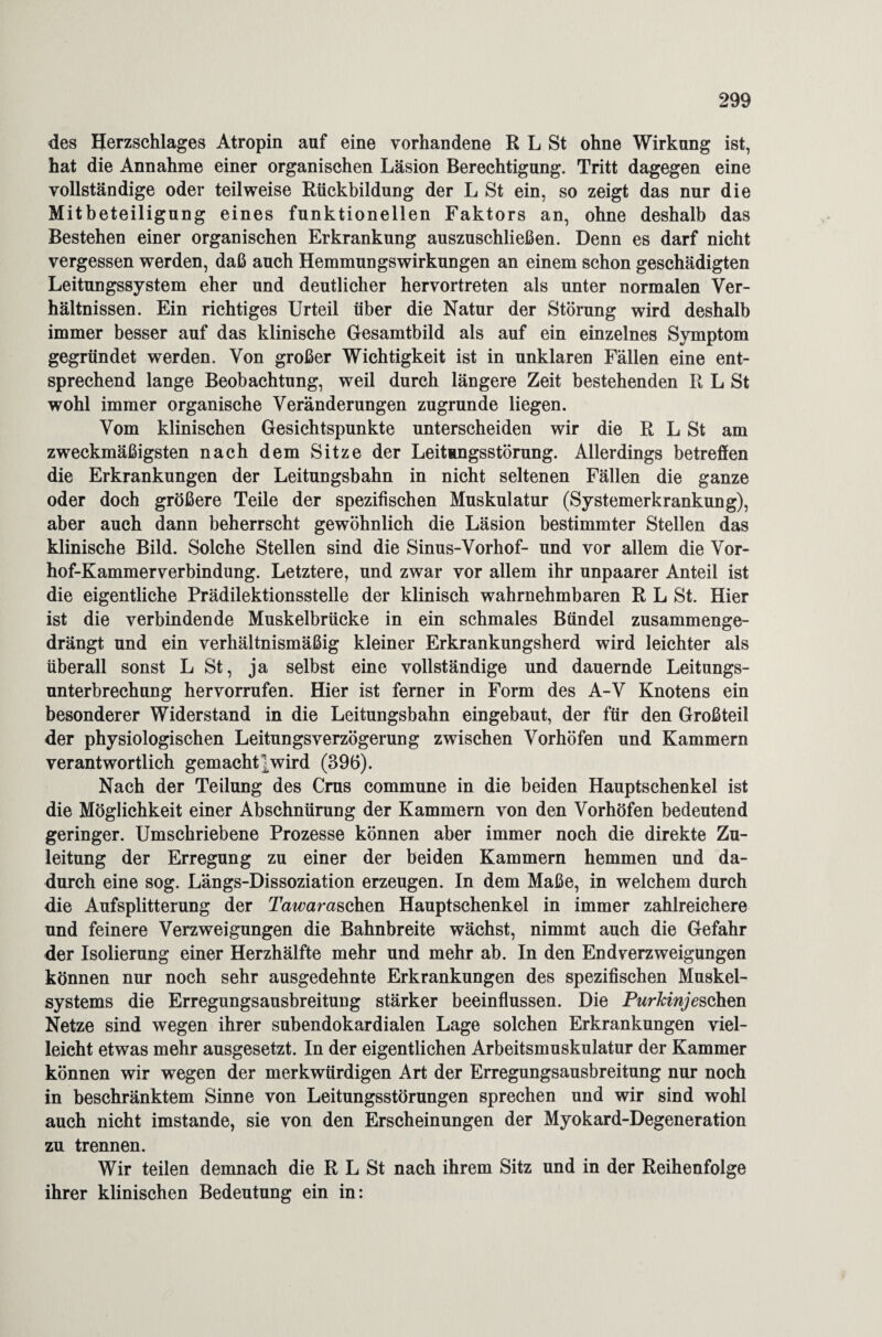 des Herzschlages Atropin auf eine vorhandene R L St ohne Wirkung ist, hat die Annahme einer organischen Läsion Berechtigung. Tritt dagegen eine vollständige oder teilweise Rückbildung der L St ein, so zeigt das nur die Mitbeteiligung eines funktionellen Faktors an, ohne deshalb das Bestehen einer organischen Erkrankung auszuschließen. Denn es darf nicht vergessen werden, daß auch HemmungsWirkungen an einem schon geschädigten Leitungssystem eher und deutlicher hervortreten als unter normalen Ver¬ hältnissen. Ein richtiges Urteil über die Natur der Störung wird deshalb immer besser auf das klinische Gesamtbild als auf ein einzelnes Symptom gegründet werden. Von großer Wichtigkeit ist in unklaren Fällen eine ent¬ sprechend lange Beobachtung, weil durch längere Zeit bestehenden R L St wohl immer organische Veränderungen zugrunde liegen. Vom klinischen Gesichtspunkte unterscheiden wir die R L St am zweckmäßigsten nach dem Sitze der Leitungsstörung. Allerdings betreffen die Erkrankungen der Leitungsbahn in nicht seltenen Fällen die ganze oder doch größere Teile der spezifischen Muskulatur (Systemerkrankung), aber auch dann beherrscht gewöhnlich die Läsion bestimmter Stellen das klinische Bild. Solche Stellen sind die Sinus-Vorhof- und vor allem die Vor- hof-Kammerverbindung. Letztere, und zwar vor allem ihr unpaarer Anteil ist die eigentliche Prädilektionsstelle der klinisch wahrnehmbaren R L St. Hier ist die verbindende Muskelbrücke in ein schmales Bündel zusammenge¬ drängt und ein verhältnismäßig kleiner Erkrankungsherd wird leichter als überall sonst L St, ja selbst eine vollständige und dauernde Leitungs¬ unterbrechung hervorrufen. Hier ist ferner in Form des A-V Knotens ein besonderer Widerstand in die Leitungsbahn eingebaut, der für den Großteil der physiologischen Leitungsverzögerung zwischen Vorhöfen und Kammern verantwortlich gemacht]wird (396). Nach der Teilung des Crus commune in die beiden Hauptschenkel ist die Möglichkeit einer Abschnürung der Kammern von den Vorhöfen bedeutend geringer. Umschriebene Prozesse können aber immer noch die direkte Zu¬ leitung der Erregung zu einer der beiden Kammern hemmen und da¬ durch eine sog. Längs-Dissoziation erzeugen. In dem Maße, in welchem durch die Aufsplitterung der Tawaraschen Hauptschenkel in immer zahlreichere und feinere Verzweigungen die Bahnbreite wächst, nimmt auch die Gefahr der Isolierung einer Herzhälfte mehr und mehr ab. In den Endverzweigungen können nur noch sehr ausgedehnte Erkrankungen des spezifischen Muskel¬ systems die Erregungsausbreitung stärker beeinflussen. Die Purkinje sehen Netze sind wegen ihrer subendokardialen Lage solchen Erkrankungen viel¬ leicht etwas mehr ausgesetzt. In der eigentlichen Arbeitsmuskulatur der Kammer können wir wegen der merkwürdigen Art der Erregungsausbreitung nur noch in beschränktem Sinne von Leitungsstörungen sprechen und wir sind wohl auch nicht imstande, sie von den Erscheinungen der Myokard-Degeneration zu trennen. Wir teilen demnach die R L St nach ihrem Sitz und in der Reihenfolge ihrer klinischen Bedeutung ein in: