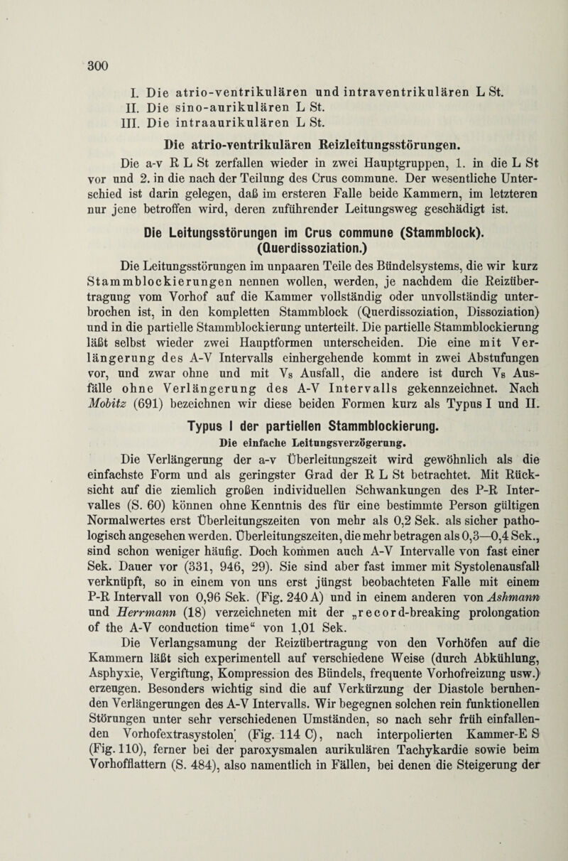 L Die atrio-ventrikulären und intraventrikulären L St. II. Die sino-aurikulären L St. III. Die intraaurikulären L St. Die atrio-ventrikulären Reizleitungsstörungen. Die a-v R L St zerfallen wieder in zwei Hauptgruppen, 1. in die L St vor und 2. in die nach der Teilung des Crus commune. Der wesentliche Unter¬ schied ist darin gelegen, daß im ersteren Falle beide Kammern, im letzteren nur jene betroffen wird, deren zuführender Leitungsweg geschädigt ist. Die Leitungsstörungen im Crus commune (Stammblock). (Querdissoziation.) Die Leitungsstörungen im unpaaren Teile des Bündelsystems, die wir kurz Stammblockierungen nennen wollen, werden, je nachdem die Reizüber¬ tragung vom Vorhof auf die Kammer vollständig oder unvollständig unter¬ brochen ist, in den kompletten Stammblock (Querdissoziation, Dissoziation) und in die partielle Stammblockierung unterteilt. Die partielle Stammblockierung läßt selbst wieder zwei Hauptformen unterscheiden. Die eine mit Ver¬ längerung des A-V Intervalls einhergehende kommt in zwei Abstufungen vor, und zwar ohne und mit Vs Ausfall, die andere ist durch Vs Aus¬ fälle ohne Verlängerung des A-V Intervalls gekennzeichnet. Nach Mobitz (691) bezeichnen wir diese beiden Formen kurz als Typus I und IL Typus i der partiellen Stammblockierung. Die einfache Leitnngsverzögerung. Die Verlängerung der a-v Überleitungszeit wird gewöhnlich als die einfachste Form und als geringster Grad der R L St betrachtet. Mit Rück¬ sicht auf die ziemlich großen individuellen Schwankungen des P-R Inter¬ valles (S. 60) können ohne Kenntnis des für eine bestimmte Person gültigen Normalwertes erst Überleitungszeiten von mehr als 0,2 Sek. als sicher patho¬ logisch angesehen werden. Überleitungszeiten, die mehr betragen als 0,3—-0,4 Sek., sind schon weniger häufig. Doch kommen auch A-V Intervalle von fast einer Sek. Dauer vor (331, 946, 29). Sie sind aber fast immer mit Systolenausfall verknüpft, so in einem von uns erst jüngst beobachteten Falle mit einem P-R Intervall von 0,96 Sek. (Fig. 240 A) und in einem anderen von Ashmann und Herrmann (18) verzeichneten mit der „r e c ord-breaking Prolongation of the A-V conduction time“ von 1,01 Sek. Die Verlangsamung der Reizübertragung von den Vorhöfen auf die Kammern läßt sich experimentell auf verschiedene Weise (durch Abkühlung, Asphyxie, Vergiftung, Kompression des Bündels, frequente Vorhofreizung usw.) erzeugen. Besonders wichtig sind die auf Verkürzung der Diastole beruhen¬ den Verlängerungen des A-V Intervalls. Wir begegnen solchen rein funktionellen Störungen unter sehr verschiedenen Umständen, so nach sehr früh einfallen¬ den Vorhofextrasystolen (Fig. 114 C), nach interpolierten Kammer-E S (Fig. 110), ferner bei der paroxysmalen aurikulären Tachykardie sowie beim Vorhofflattern (S. 484), also namentlich in Fällen, bei denen die Steigerung der