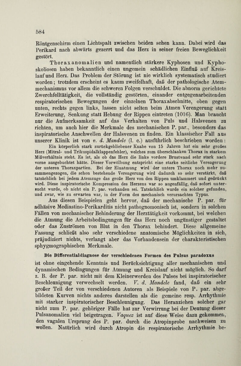 Röntgenschirm einen Lichtspalt zwischen beiden sehen kann. Dabei wird das Perikard nach abwärts gezerrt und das Herz in seiner freien Beweglichkeit gestört. Thoraxanomalien und namentlich stärkere Kyphosen und Kypho¬ skoliosen haben bekanntlich einen ungemein schädlichen Einfluß auf Kreis¬ lauf und Herz. Das Problem der Störung ist nie wirklich systematisch studiert worden; trotzdem erscheint es kaum zweifelhaft, daß der pathologische Atem¬ mechanismus vor allem die schweren Folgen verschuldet. Die abnorm gerichtete Zwerchfelltätigkeit, die vollständig gestörten, einander entgegenarbeitenden respiratorischen Bewegungen der einzelnen Thoraxabschnitte, oben gegen unten, rechts gegen links, lassen nicht selten beim Atmen Verengerung statt Erweiterung, Senkung statt Hebung der Rippen eintreten (1016). Man braucht nur die Aufmerksamkeit auf das Verhalten von Puls und Halsvenen zu richten, um auch hier die Merkmale des mechanischen P. par., besonders das inspiratorische Anschwellen der Halsvenen zu finden. Ein klassischer Fall aus unserer Klinik ist von v. d. Mandele (1. c.) ausführlich beschrieben worden: Ein körperlich stark zurückgebliebener Knabe von 15 Jahren hat ein sehr großes Herz (Mitral- und Trikuspidalklappenfehler), welches zum überschlanken Thorax in starkem Mißverhältnis steht. Es ist, als ob das Herz die linke vordere Brustwand sehr stark nach vorne ausgebuchtet hätte. Dieser Vorwölbung entspricht eine starke seitliche Verengerung der unteren Thoraxpartien. Bei der Einatmung wird der untere Thorax noch mehr zu¬ sammengezogen, die schon bestehende Verengerung wird dadurch so sehr verstärkt, daß tatsächlich bei jedem Atemzuge das große Herz von den Rippen umklammert und gedrückt wird. Diese inspiratorische Kompression des Herzens war so augenfällig, daß sofort unter¬ sucht wurde, ob nicht ein P. par. vorhanden sei. Tatsächlich wurde ein solcher gefunden, und zwar, wie zu erwarten war, in der Form des mechanisch verursachten Typus. Aus diesen Beispielen geht hervor, daß der mechanische P. par. für adhäsive Mediastino-Perikarditis nicht pathognomonisch ist, sondern in solchen Fällen von mechanischer Behinderung der Herztätigkeit vorkommt, bei welchen die Atmung die Arbeitsbedingungen für das Herz noch ungünstiger gestaltet oder das Zuströmen von Blut in den Thorax behindert. Diese allgemeine Fassung schließt also sehr verschiedene anatomische Möglichkeiten in sich, präjudiziert nichts, verlangt aber das Vorhandensein der charakteristischen sphygmographischen Merkmale. Die Differentialdiagnose der Terscliiedenen Formen des Pulsus paradoxns ist ohne eingehende Kenntnis und Berücksichtigung aller mechanischen und dynamischen Bedingungen für Atmung und Kreislauf nicht möglich. So darf z. B. der P. par. nicht mit dem Kleinerwerden des Pulses bei inspiratorischer Beschleunigung verwechselt werden. V. d. Mandele fand, daß ein sehr großer Teil der von verschiedenen Autoren als Beispiele von P. par. abge¬ bildeten Kurven nichts anderes darstellen als die gemeine resp. Arrhythmie mit starker inspiratorischer Beschleunigung. Das Heranziehen solcher gar nicht zum P. par. gehöriger Fälle hat zur Verwirrung bei der Deutung dieser Pulsanomalien viel beigetragen. Vaquez ist auf diese Weise dazu gekommen, den vagalen Ursprung des P. par. durch die Atropinprobe nachweisen zu wollen. Natürlich wird durch Atropin die respiratorische Arrhythmie be-