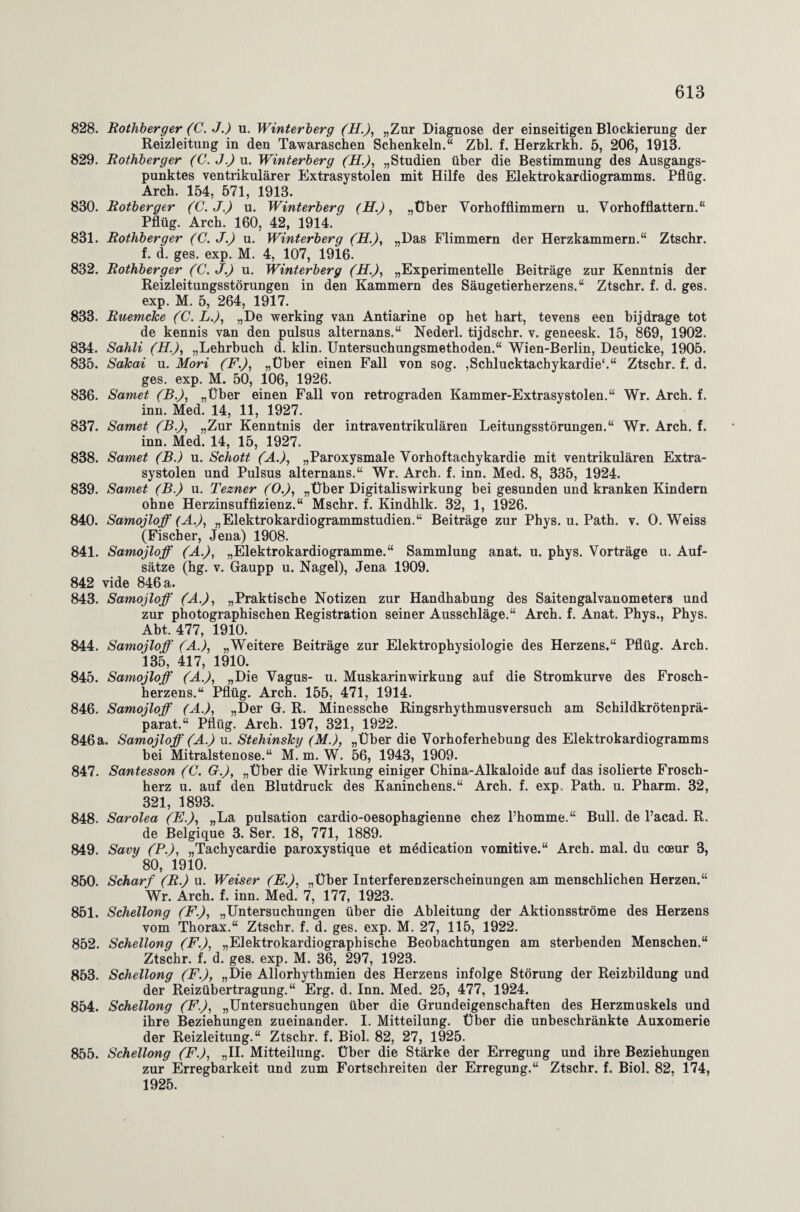 828. Rothberger (C. J.) u. Winterberg (H.), „Zur Diagnose der einseitigen Blockierung der Reizleitung in den Tawaraschen Schenkeln.“ Zbl. f. Herzkrkh. 5, 206, 1913. 829. Rothberger (C.J.) u. Winterberg (H.), „Studien über die Bestimmung des Ausgangs¬ punktes ventrikulärer Extrasystolen mit Hilfe des Elektrokardiogramms. Pflüg. Arch. 154, 571, 1913. 830. Rotberger (C.J.) u. Winterberg (H.), „Über Vorhofflimmern u. Vorhofflattern.“ Pflüg. Arch. 160, 42, 1914. 831. Rothberger (C. J.) u. Winterberg (H.), „Das Flimmern der Herzkammern.“ Ztschr. f. d. ges. exp. M. 4, 107, 1916. 832. Rothberger (C. J.) u. Winterberg (H.), „Experimentelle Beiträge zur Kenntnis der Reizleitungsstörungen in den Kammern des Säugetierherzens.“ Ztschr. f. d. ges. exp. M. 5, 264, 1917. 833. Ruemcke (C. L.), „De werking van Antiarine op het hart, tevens een bijdrage tot de kennis van den pulsus alternans.“ Nederl. tijdschr. v. geneesk. 15, 869, 1902. 834. Sahli (H.), „Lehrbuch d. klin. Untersuchungsmethoden.“ Wien-Berlin, Deuticke, 1905. 835. Sdkai u. Mori (F.), „Über einen Fall von sog. ,Schlucktachykardie'.“ Ztschr. f. d. ges. exp. M. 50, 106, 1926. 836. Samet (B.), „Über einen Fall von retrograden Kammer-Extrasystolen.“ Wr. Arch. f. inn. Med. 14, 11, 1927. 837. Samet (B.), „Zur Kenntnis der intraventrikulären Leitungsstörungen.“ Wr. Arch. f. inn. Med. 14, 15, 1927. 838. Samet (B.) u. Schott (A.), „Paroxysmale Vorhoftachykardie mit ventrikulären Extra¬ systolen und Pulsus alternans.“ Wr. Arch. f. inn. Med. 8, 335, 1924. 839. Samet (B.) u. Tezner (O.), „Über Digitaliswirkung bei gesunden und kranken Kindern ohne Herzinsuffizienz.“ Mschr. f. Kindhlk. 32, 1, 1926. 840. Samojloff (A.), „Elektrokardiogrammstudien.“ Beiträge zur Phys. u. Path. v. O. Weiss (Fischer, Jena) 1908. 841. Samojloff (A.), „Elektrokardiogramme.“ Sammlung anat. u. phys. Vorträge u. Auf¬ sätze (hg. v. Gaupp u. Nagel), Jena 1909. 842 vide 846 a. 843. Samojloff (A.), „Praktische Notizen zur Handhabung des Saitengalvanometers und zur photographischen Registration seiner Ausschläge.“ Arch. f. Anat. Phys., Phys. Abt. 477, 1910. 844. Samojloff (A.), „Weitere Beiträge zur Elektrophysiologie des Herzens.“ Pflüg. Arch. 135, 417, 1910. 845. Samojloff (A.), „Die Vagus- u. Muskarinwirkung auf die Stromkurve des Frosch¬ herzens.“ Pflüg. Arch. 155, 471, 1914. 846. Samojloff (A.), „Der G. R. Minessche Ringsrhythmusversuch am Schildkrötenprä¬ parat.“ Pflüg. Arch. 197, 321, 1922. 846a. Samojloff (A.) u. Stehinsky (M.), „Über die Vorhoferhebung des Elektrokardiogramms bei Mitralstenose.“ M. m. W. 56, 1943, 1909. 847. Santesson (C. G.), „Über die Wirkung einiger China-Alkaloide auf das isolierte Frosch¬ herz u. auf den Blutdruck des Kaninchens.“ Arch. f. exp. Path. u. Pharm. 32, 321, 1893. 848. Sarolea (E.), „La pulsation cardio-oesophagienne chez l’homme.“ Bull, de l’acad. R. de Belgique 3. Ser. 18, 771, 1889. 849. Savy (P.), „Tachycardie paroxystique et mddication vomitive.“ Arch. mal. du coeur 3, 80, 1910. 850. Scharf (R.) u. Weiser (E.), „Über Interferenzerscheinungen am menschlichen Herzen.“ Wr. Arch. f. inn. Med. 7, 177, 1923. 851. Schellong (F.), „Untersuchungen über die Ableitung der Aktionsströme des Herzens vom Thorax.“ Ztschr. f. d. ges. exp. M. 27, 115, 1922. 852. Schellong (F.), „Elektrokardiographische Beobachtungen am sterbenden Menschen.“ Ztschr. f. d. ges. exp. M. 36, 297, 1923. 853. Schellong (F.), „Die Allorhythmien des Herzens infolge Störung der Reizbildung und der Reizübertragung.“ Erg. d. Inn. Med. 25, 477, 1924. 854. Schellong (F.), „Untersuchungen über die Grundeigenschaften des Herzmuskels und ihre Beziehungen zueinander. I. Mitteilung. Über die unbeschränkte Auxomerie der Reizleitung.“ Ztschr. f. Biol. 82, 27, 1925. 855. Schellong (F.), „II. Mitteilung. Über die Stärke der Erregung und ihre Beziehungen zur Erregbarkeit und zum Fortschreiten der Erregung.“ Ztschr. f. Biol. 82, 174, 1925.