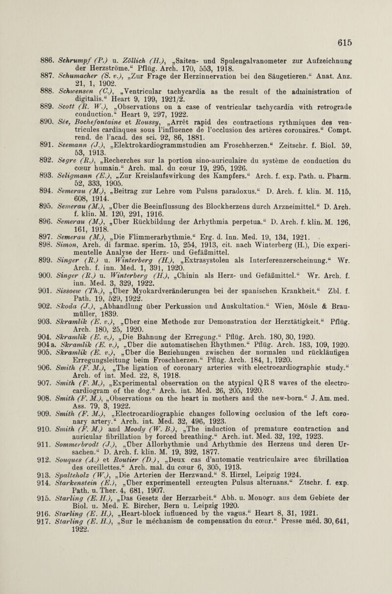 886. Schrumpf (P.) u. Zöllich (H.), „Saiten- und Spulengalvanometer zur Aufzeichnung der Herzströme.“ Pflüg. Arch. 170, 553, 1918. 887. Schumacher (S. v.), „Zur Frage der Herzinnervation bei den Säugetieren.“ Anat. Anz. 21, 1, 1902. 888. Schivensen (C.), „Ventricular tachycardia as the result of the administration of digitalis.“ Heart 9, 199, 1921/2. 889. Scott (R. W.), „Observations on a case of ventricular tachycardia with retrograde conduction.“ Heart 9, 297, 1922. 890. See, Bochefontaine et Roussy, „Arret rapid des contractions rythmiques des ven- tricules cardiaques sous l’influence de l’occlusion des arteres coronaires.“ Compt. rend. de l’acad. des sei. 92, 86, 1881. 891. Seemann (J.), „Elektrokardiogrammstudien am Froschherzen.“ Zeitschr. f. Biol. 59, 53, 1913. 892. Segre (R.), „Recherches sur la portion sino-auriculaire du Systeme de conduction du coeur humain.“ Arch. mal. du coeur 19, 295, 1926. 893. Seligmann (E.), „Zur Kreislaufswirkung des Kampfers.“ Arch. f. exp. Path. u. Pharm. 52, 333, 1905. 894. Semerau (M.), „Beitrag zur Lehre vom Pulsus paradoxus.“ D. Arch. f. klin. M. 115, 608, 1914. 895. Semerau (M.), „Über die Beeinflussung des Blockherzens durch Arzneimittel.“ D. Arch. f. klin. M. 120, 291, 1916. 896. Semerau (M.), „Über Rückbildung der Arhythmia perpetua.“ D. Arch. f. klin. M. 126, 161, 1918. 897. Semerau (M.), „Die Flimmerarhythmie.“ Erg. d. Inn. Med. 19, 134, 1921. 898. Simon, Arch. di farmac. sperim. 15, 254, 1913, cit. nach Winterberg (H.), Die experi¬ mentelle Analyse der Herz- und Gefäßmittel. 899. Singer (R.) u. Winterberg (H.), „Extrasystolen als Interferenzerscheinung.“ Wr. Arch. f. inn. Med. 1, 391, 1920. 900. Singer (R.) u. Winterberg (H.), „Chinin als Herz- und Gefäßmittel.“ Wr. Arch. f. inn. Med. 3, 329, 1922. 901. Sissoew (Th.), „Über Myokardveränderungen bei der spanischen Krankheit.“ Zbl. f. Path. 19, 529, 1922. 902. Skoda (J.), „Abhandlung über Perkussion und Auskultation.“ Wien, Mösle & Brau¬ müller, 1839. 903. Skramlik (E. v.), „Über eine Methode zur Demonstration der Herztätigkeit.“ Pflüg. Arch. 180, 25, 1920. 904. Skramlik (E. v.)7 „Die Bahnung der Erregung.“ Pflüg. Arch. 180, 30, 1920. 904a. Skramlik (E. v.), „Über die automatischen Rhythmen.“ Pflüg. Arch. 183, 109, 1920. 905. Skramlik (E. v.), „Über die Beziehungen zwischen der normalen und rückläufigen Erregungsleitung beim Froschherzen.“ Pflüg. Arch. 184, 1, 1920. 906. Smith (F. M.), „The ligation of coronary arteries with electrocardiographic study.“ Arch. of int. Med. 22, 8, 1918. 907. Smith (F.M.), „Experimental observation on the atypical QRS waves of the electro- cardiogram of the dog.“ Arch. int. Med. 26, 205, 1920. 908. Smith (P\M.), „Observations on the heart in mothers and the new-born.“ J. Am. med. Ass. 79, 3, 1922. 909. Smith (F. M.), „Electrocardiographic changes following occlusion of the left coro¬ nary artery.“ Arch. int. Med. 32, 496, 1923. 910. Smith (F. M.) and Moodij (W. B.), „The induction of premature contraction and auricular fibrillation by forced breathing.“ Arch. int. Med. 32, 192, 1923. 911. Sommerbrodt (J.), „Über Allorhythmie und Arhythmie des Herzens und deren Ur¬ sachen.“ D. Arch. f. klin. M. 19, 392, 1877. 912. Souques (A.) et Routier (D.), „Deux cas d’automatie ventriculaire avec fibrillation des oreillettes.“ Arch. mal. du coeur 6, 305, 1913. 913. Spalteholz (W.), „Die Arterien der Herzwand.“ S. Hirzel, Leipzig 1924. 914. Starkenstein (E.), „Über experimentell erzeugten Pulsus alternans.“ Ztschr. f. exp. Path. u. Ther. 4, 681, 1907. 915. Starling (E. H.), „Das Gesetz der Herzarbeit.“ Abh. u. Monogr. aus dem Gebiete der Biol. u. Med. E. Bircher, Bern u. Leipzig 1920. 916. Starling (E. H.), „Heart-block influenced by the vagus.“ Heart 8, 31, 1921. 917. Starling (E.H.), „Sur le mechanism de compensation du coeur.“ Presse möd. 30, 641, 1922.