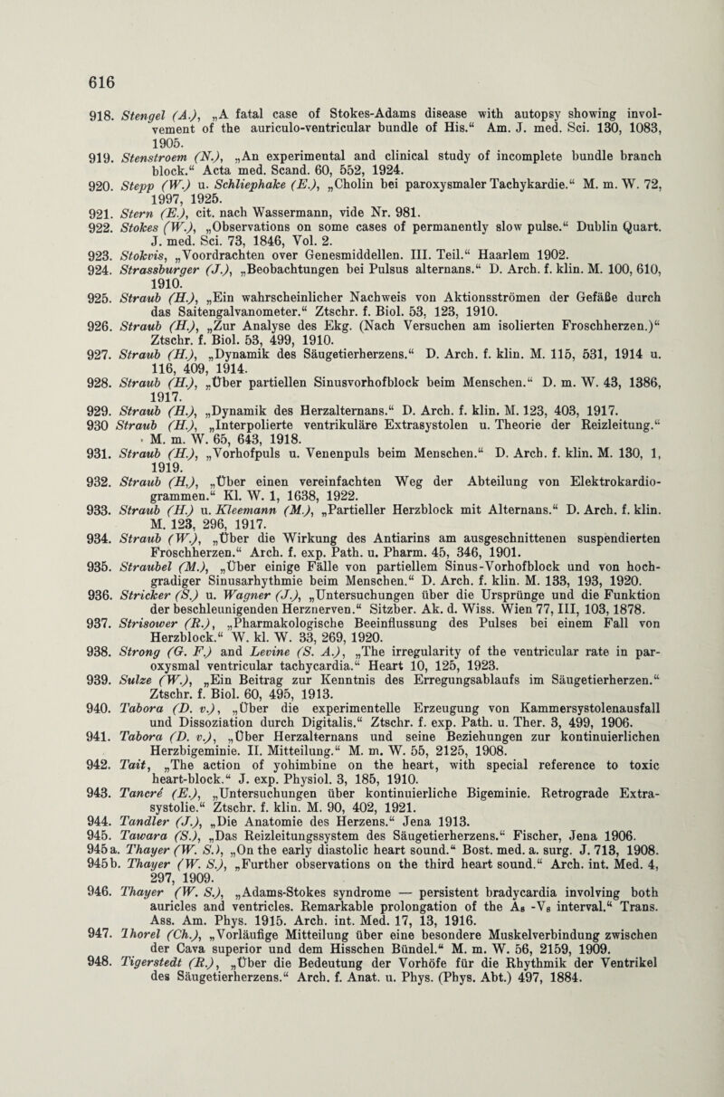 918. Stengel (A.), „A fatal case of Stokes-Adams disease with autopsy showing invol- vement of the auriculo-ventricular bündle of His.“ Am. J. med. Sei. 130, 1083, 1905. 919. Stenstroem (N.), „An experimental and clinical study of incomplete bündle branch block.“ Acta med. Scand. 60, 552, 1924. 920. Stepp (W.) u. Schliephake (E.), „Cholin bei paroxysmaler Tachykardie.“ M. m. W. 72, 1997, 1925. 921. Stern (E.), cit. nach Wassermann, vide Nr. 981. 922. Stokes (W.), „Observations on some cases of permanently slow pulse.“ Dublin Quart. J. med. Sei. 73, 1846, Yol. 2. 923. Stokvis, „Voordrachten over Genesmiddellen. III. Teil.“ Haarlem 1902. 924. Strassburger (J.), „Beobachtungen bei Pulsus alternans.“ D. Arch. f. klin. M. 100, 610, 1910'. 925. Straub (H.), „Ein wahrscheinlicher Nachweis von Aktionsströmen der Gefäße durch das Saitengalvanometer.“ Ztschr. f. Biol. 53, 123, 1910. 926. Straub (H.), „Zur Analyse des Ekg. (Nach Versuchen am isolierten Froschherzen.)“ Ztschr. f. Biol. 53, 499, 1910. 927. Straub (H.), „Dynamik des Säugetierherzens.“ D. Arch. f. klin. M. 115, 531, 1914 u. 116, 409, 1914. 928. Straub (H.), „Über partiellen Sinusvorhofblock beim Menschen.“ D. m. W. 43, 1386, 1917. 929. Straub (R.), „Dynamik des Herzalternans.“ D. Arch. f. klin. M. 123, 403, 1917. 930 Straub (H.), „Interpolierte ventrikuläre Extrasystolen u. Theorie der Reizleitung.“ • M. m. W. 65, 643, 1918. 931. Straub (H.), „Vorhofpuls u. Venenpuls beim Menschen.“ D. Arch. f. klin. M. 130, 1, 1919. 932. Straub (H,), „Über einen vereinfachten Weg der Abteilung von Elektrokardio¬ grammen.“ Kl. W. 1, 1638, 1922. 933. Straub (H.) u. Kleemann (M.), „Partieller Herzblock mit Alternans.“ D. Arch. f. klin. M. 123, 296, 1917. 934. Straub (W.), „Über die Wirkung des Antiarins am ausgeschnittenen suspendierten Froschherzen.“ Arch. f. exp. Path. u. Pharm. 45, 346, 1901. 935. Straubei (M.), „Über einige Fälle von partiellem Sinus-Vorhofblock und von hoch¬ gradiger Sinusarhythmie beim Menschen.“ D. Arch. f. klin. M. 133, 193, 1920. 936. Stricker (S.) u. Wagner (J.), „Untersuchungen über die Ursprünge und die Funktion der beschleunigenden Herznerven.“ Sitzber. Ak. d. Wiss. Wien 77, III, 103,1878. 937. Strisower (R.), „Pharmakologische Beeinflussung des Pulses bei einem Fall von Herzblock.“ W. kl. W. 33, 269, 1920. 938. Strong (G. F.) and Levine (S. A.), „The irregularity of the ventricular rate in par¬ oxysmal ventricular tachycardia.“ Heart 10, 125, 1923. 939. Sülze (W.), „Ein Beitrag zur Kenntnis des Erregungsablaufs im Säugetierherzen.“ Ztschr. f. Biol. 60, 495, 1913. 940. Tabora (D. v.), „Über die experimentelle Erzeugung von Kammersystolenausfall und Dissoziation durch Digitalis.“ Ztschr. f. exp. Path. u. Ther. 3, 499, 1906. 941. Tabora (D. v.), „Über Herzalternans und seine Beziehungen zur kontinuierlichen Herzbigeminie. II. Mitteilung.“ M. m. W. 55, 2125, 1908. 942. Tait, „The action of yohimbine on the heart, with special reference to toxic heart-block.“ J. exp. Physiol. 3, 185, 1910. 943. Tancre (E.), „Untersuchungen über kontinuierliche Bigeminie. Retrograde Extra- systolie.“ Ztschr. f. klin. M. 90, 402, 1921. 944. Tandler (J.), „Die Anatomie des Herzens.“ Jena 1913. 945. Tawara ('S.), „Das Reizleitungssystem des Säugetierherzens.“ Fischer, Jena 1906. 945a. Thayer (W. S.), „On the early diastolic heart sound.“ Bost. med. a. surg. J. 713, 1908. 945b. Thayer (W’. S.), „Further observations on the third heart sound.“ Arch. int. Med. 4, 297, 1909. 946. Thayer (W. S.), „Adams-Stokes Syndrome — persistent bradycardia involving both auricles and ventricles. Remarkable Prolongation of the Ab -Vs interval.“ Trans. Ass. Am. Phys. 1915. Arch. int. Med. 17, 13, 1916. 947. Ihorel (Ch.), „Vorläufige Mitteilung über eine besondere Muskelverbindung zwischen der Cava superior und dem Hisschen Bündel.“ M. m. W. 56, 2159, 1909. 948. Tigerstedt (R.), „Über die Bedeutung der Vorhöfe für die Rhythmik der Ventrikel des Säugetierherzens.“ Arch. f. Anat. u. Phys. (Phys. Abt.) 497, 1884.