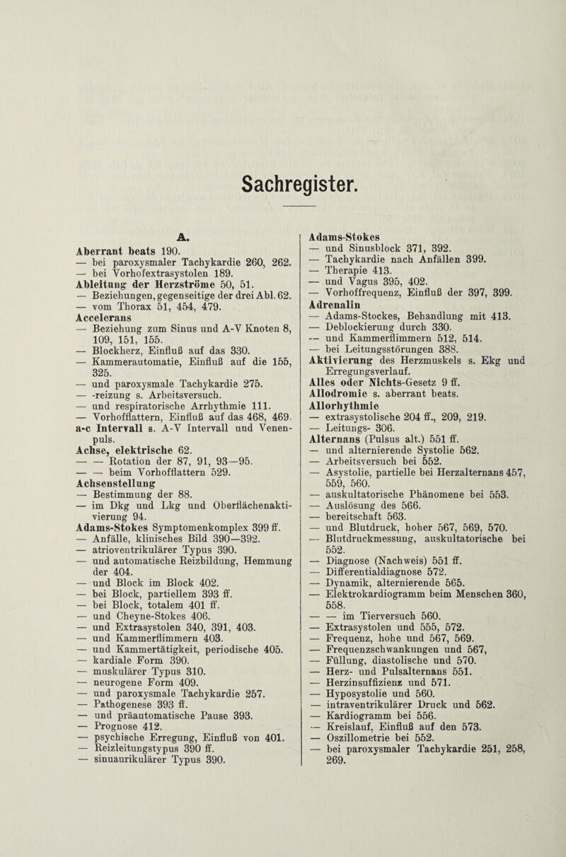 Sachregister A. Aberrant beats 190. — bei paroxysmaler Tachykardie 260, 262. — bei Vorhofextrasystolen 189. Ableitung- der Herzströme 50, 51. — Beziehungen, gegenseitige der drei Abi. 62. — vom Thorax 51, 454, 479. Accelerans — Beziehung zum Sinus und A-Y Knoten 8, 109 151 155. — Blockherz, Einfluß auf das 330. — Kammerautomatie, Einfluß auf die 155, 325. — und paroxysmale Tachykardie 275. — -reizung s. Arbeitsversuch. — und respiratorische Arrhythmie 111. — Vorhofflattern, Einfluß auf das 468, 469. a-c Intervall s. A-Y Intervall und Venen¬ puls. Achse, elektrische 62. — — Rotation der 87, 91, 93—95. — — beim Vorhofflattern 529. Achsenstellung — Bestimmung der 88. — im Dkg und Lkg und Oberflächenakti¬ vierung 94. Adams-Stokes Symptomenkomplex 399 ff. — Anfälle, klinisches Bild 390—392. — atrioventrikulärer Typus 390. — und automatische Reizbildung, Hemmung der 404. — und Block im Block 402. — bei Block, partiellem 393 ff. — bei Block, totalem 401 ff. — und Cheyne-Stokes 406. — und Extrasystolen 340, 391, 403. — und Kammerflimmern 403. — und Kammertätigkeit, periodische 405. — kardiale Form 390. — muskulärer Typus 310. — neurogene Form 409. — und paroxysmale Tachykardie 257. — Pathogenese 393 ff. — und präautomatische Pause 393. — Prognose 412. — psychische Erregung, Einfluß von 401. — Reizleitungstypus 390 ff. — sinuaurikulärer Typus 390. Adams-Stokes — und Sinusblock 371, 392. — Tachykardie nach Anfällen 399. — Therapie 413. — und Vagus 395, 402. — Vorhoffrequenz, Einfluß der 397, 399. Adrenalin — Adams-Stockes, Behandlung mit 413. — Deblockierung durch 330. — und Kammerflimmern 512, 514. — bei Leitungsstörungen 388. Aktivierung des Herzmuskels s. Ekg und Erregungsverlauf. Alles oder Nichts-Gesetz 9 ff. Allodromie s. aberrant beats. Allorhythmie — extrasystolische 204 ff., 209, 219. — Leitungs- 306. Alternans (Pulsus alt.) 551 ff. — und alternierende Systolie 562. — Arbeitsversuch bei 552. — Asystolie, partielle bei Herzalternans 457, 559, 560. — auskultatorische Phänomene bei 553. — Auslösung des 566. — bereitschaft 563. — und Blutdruck, hoher 567, 569, 570. — Blutdruckmessung, auskultatorische bei 552. — Diagnose (Nachweis) 551 ff. — Differentialdiagnose 572. — Dynamik, alternierende 565. — Elektrokardiogramm beim Menschen 360, 558. — — im Tierversuch 560. — Extrasystolen und 555, 572. — Frequenz, hohe und 567, 569. — Frequenzschwankungen und 567, — Füllung, diastolische und 570. — Herz- und Pulsalternans 551. — Herzinsuffizienz und 571. — Hyposystolie und 560. — intraventrikulärer Druck und 562. — Kardiogramm bei 556. — Kreislauf, Einfluß auf den 573. — Oszillometrie bei 552. — bei paroxysmaler Tachykardie 251, 258, 269.