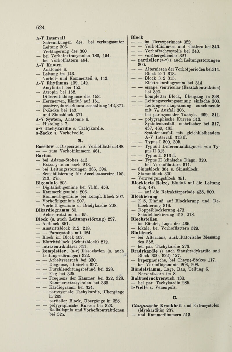 A-Y Intervall — Schwankungen des, bei verlangsamter Leitung 303. — Verlängerung des 300. — bei Yorhofextrasystolen 183, 194. — bei Vorhofflattern 484. A-Y Knoten — Anatomie 6. — Leitung im 143. — Vorhof- und Kammerteil 6, 143. A-Y Rhythmus 139, 142. — Amylnitrit bei 152. — Atropin bei 152. — Differentialdiagnose des 153. — Herznerven, Einfluß auf 151. — passiver, durch Sinusausschaltung 142,371. — P-Zacke bei 149. — und Sinusblock 371. A-Y System, Anatomie 6. — Histologie 7. a-v Tachykardie s. Tachykardie. a-Zacke s. Vorhofwelle, B. Basedow u. Disposition z. Vorhofflattern 488. — — zum Vorhofflimmern 461. Barium — bei Adams-Stokes 413. — Extrasystolen nach 213. — bei Leitungsstörungen 386, 394. — Sensibilisierung für Acceleransreize 155, 213, 275. Bigeminie 205. — Digitalisbigeminie bei Vhffl. 458. — Kammerbigeminie 206. — Kammerbigeminie bei kompl. Block 207. — Vorhof bigeminie 207. — Vorhof bigeminie u. Bradykardie 208. Bikardiogramm 80. — Achsenrotation im 95. Block (s. auch Leitungsstörung) 297. — Astblock 351. — Austrittsblock 212, 218. -Parasystolie mit 224. — Block im Block 402. — Eintrittsblock (Schutzblock) 212. — intraventrikulärer 341. — kompletter, (a-v) Dissoziation (s. auch Leitungsstörungen) 322. -Arbeitsversuch bei 330. — — Diagnose, klinische 327. — — Durchleuchtungsbefund bei 328. — — Ekg bei 325. — — Frequenz der Kammer bei 322, 328. — — Kammerextrasystolen bei 339. — — Kardiogramm bei 324. — — paroxysmale Tachykardie, Übergänge in 269. — — partieller Block, Übergänge in 328. — — polygraphische Kurven bei 323. — — Radialispuls und Vorhofkontraktionen bei 325. Block — — im Tierexperiment 322. — — Vorhofflimmern und -flattern bei 340. — — Vorhoftachysytolie bei 340. — — vorübergehender 321. — partieller (a-v) s. auch Leitungsstörungen 300. — — Alternieren der Vorhofperioden bei 314. -Block 2:1 313. — — Block 3:2 315. — — Elektrokardiogramm bei 314. — — escape, ventricular (Ersatzkontraktion) bei 320. — — kompletter Block, Übergang in 328. — — Leitungsverlangsamung einfache 300. — — Leitungsverlangsamung zunehmende mit Vs Ausfall 305. — — bei paroxysmaler Tachyk. 269. 311. — — polygraphische Kurven 313. — — Systolenausfall, mehrfacher bei 317, 437, 469, 485. -Systolenausfall mit gleichbleibendem A-V Intervall 313 ff. -Typus I 300, 305. — — Typus I Differentialdiagnose von Ty¬ pus II 315. -Typus II 313 ff. -Typus II klinische Diagn. 320. — — bei Vorhofflattern 311. — Sinusblock 364 s. Sinusblock. — Stammblock 300. — Verzweigungsblock 351. Blockierte Reize, Einfluß auf die Leitung 436, 487. — — auf die Refraktärperiode 438, 500. Blockierung — ES, Einfluß auf Blockierung und De- blockierung 316. — Doppelblockierung 473. — Schutzblockierung 212, 218. Blockstellen — im Bündel, Lage der 435. — lokale, bei Vorhofflattern 529. Blutdruck — bei Alternans, auskultatorische Messung des 552. — bei par. Tachykardie 273. Bradykardie (s. auch Sinusbradykardie und Block 300, 322) 127. — hyperpnoische, bei Cheyne-Stokes 117. — bei Vorhof bigeminie 206, 208. Bündelstamm, Lage, Bau, Teilung 6. — Nervenfasern im 8. Bulbusdrucky ersuch 130. — bei par. Tachykardie 285. b-Welle s. Venenpuls. C. Chaf/as&che Krankheit und Extrasystolen (Myokarditis) 237. — und Kammerflimmern 513.