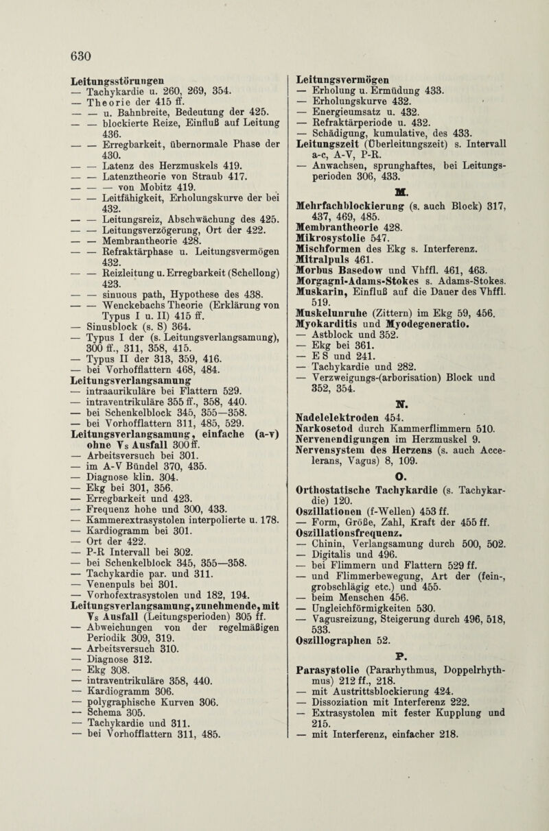 Leitungsstörungen — Tachykardie u. 260, 269, 354. — Theorie der 415 ff. — — u. Bahnbreite, Bedeutung der 425. _ — blockierte Reize, Einfluß auf Leitung 436. — — Erregbarkeit, übernormale Phase der 430. — — Latenz des Herzmuskels 419. — — Latenztheorie von Straub 417. — — — von Mobitz 419. « — — Leitfähigkeit, Erholungskurve der bei 432. — — Leitungsreiz, Abschwächung des 425. — — Leitungsverzögerung, Ort der 422. — — Membrantheorie 428. — — Refraktärphase u. Leitungsvermögen 432. — — Reizleitung u. Erregbarkeit (Schellong) 423. — — sinuous path, Hypothese des 438. -Wenckebachs Theorie (Erklärung von Typus I u. II) 415 ff. — Sinusblock (s. S) 364. — Typus I der (s. Leitungsverlangsamung), 300 ff., 311, 358, 415. — Typus II der 313, 359, 416. — bei Vorhofflattern 468, 484. LeituugsyeiTangsamung — intraaurikuläre bei Flattern 529. — intraventrikuläre 355 ff., 358, 440. — bei Schenkelblock 345, 355—358. — bei Vorhofflattern 311, 485, 529. Leitungsverlangsamung, einfache (a-y) ohne Vs Ausfall 300ff. — Arbeitsversuch bei 301. — im A-V Bündel 370, 435. — Diagnose klin. 304. — Ekg bei 301, 356. — Erregbarkeit und 423. — Frequenz hohe und 300, 433. — Kammerextrasystolen interpolierte u. 178. — Kardiogramm bei 301. — Ort der 422. — P-R Intervall bei 302. — bei Schenkelblock 345, 355—358. — Tachykardie par. und 311. — Venenpuls bei 301. — Vorhofextrasystolen und 182, 194. Leitungsverlangsamung, zunehmende, mit Vs Ausfall (Leitungsperioden) 305 ff. — Abweichungen von der regelmäßigen Periodik 309, 319. — Arbeitsversuch 310. — Diagnose 312. — Ekg 308. — intraventrikuläre 358, 440. — Kardiogramm 306. — polygraphische Kurven 306. — Schema 305. — Tachykardie und 311. — bei Vorhofflattern 311, 485. Leitungsvermögen — Erholung u. Ermüdung 433. — Erholungskurve 432. — Energieumsatz u. 432. — Refraktärperiode u. 432. — Schädigung, kumulative, des 433. Leitungszeit (Überleitungszeit) s. Intervall a-c, A-V, P-R. — Anwachsen, sprunghaftes, bei Leitungs¬ perioden 306, 433. M. Mehrfachblockierung (s. auch Block) 317, 437, 469, 485. Membrantheorie 428. Mikrosystolie 547. Mischformen des Ekg s. Interferenz. Mitralpuls 461. Morbus Basedow und Vhffl. 461, 463. Morgagni-Adams-Stokes s. Adams-Stokes. Muskarin, Einfluß auf die Dauer des Vhffl. 519. Muskelunruhe (Zittern) im Ekg 59, 456. Myokarditis und Myodegeneratio. — Astblock und 352. — Ekg bei 361. — ES und 241. — Tachykardie und 282. — Verzweigungs-(arborisation) Block und 352, 354. N. Nadelelektroden 454. Narkosetod durch Kammerflimmern 510. Nervenendigungen im Herzmuskel 9. Nervensystem des Herzens (s. auch Acce- lerans, Vagus) 8, 109. O. Orthostatische Tachykardie (s. Tachykar¬ die) 120. Oszillationen (f-Wellen) 453 ff. — Form, Größe, Zahl, Kraft der 455 ff. Oszillationsfrequenz. — Chinin, Verlangsamung durch 500, 502. — Digitalis und 496. — bei Flimmern und Flattern 529 ff. — und Flimmerbewegung, Art der (fein-, grobschlägig etc.) und 455. — beim Menschen 456. — Ungleichförmigkeiten 530. — Vagusreizung, Steigerung durch 496, 518, 533. Oszillographen 52. P. Parasystolie (Pararhythmus, Doppelrhyth¬ mus) 212 ff., 218. — mit Austrittsblockierung 424. — Dissoziation mit Interferenz 222. — Extrasystolen mit fester Kupplung und 215. — mit Interferenz, einfacher 218.