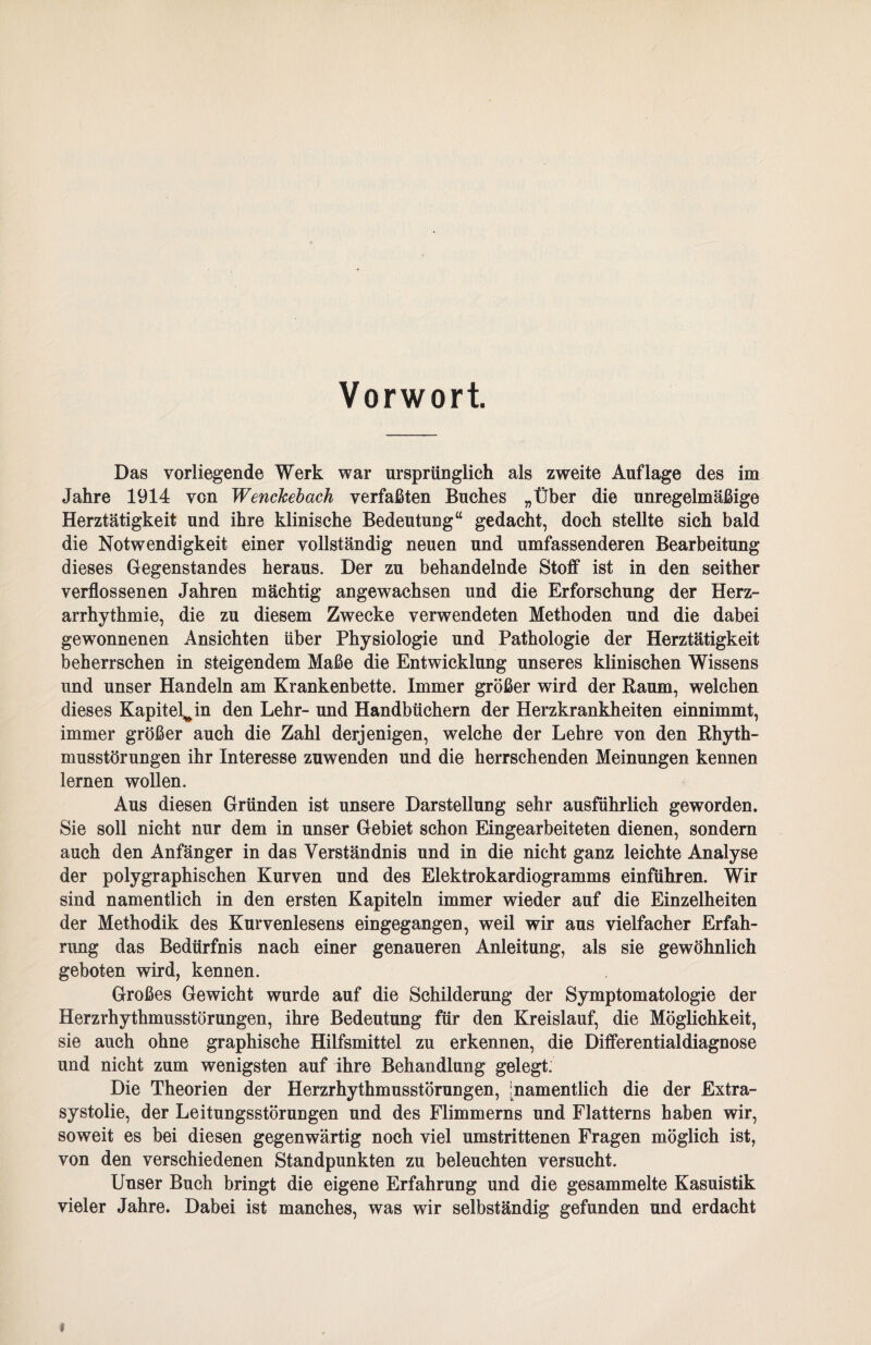 Vorwort. Das vorliegende Werk war ursprünglich als zweite Auflage des im Jahre 1914 von Wenckebach verfaßten Buches „Über die unregelmäßige Herztätigkeit und ihre klinische Bedeutung“ gedacht, doch stellte sich bald die Notwendigkeit einer vollständig neuen und umfassenderen Bearbeitung dieses Gegenstandes heraus. Der zu behandelnde Stoff ist in den seither verflossenen Jahren mächtig angewachsen und die Erforschung der Herz¬ arrhythmie, die zu diesem Zwecke verwendeten Methoden und die dabei gewonnenen Ansichten über Physiologie und Pathologie der Herztätigkeit beherrschen in steigendem Maße die Entwicklung unseres klinischen Wissens und unser Handeln am Krankenbette. Immer größer wird der Raum, welchen dieses Kapitel^ in den Lehr- und Handbüchern der Herzkrankheiten einnimmt, immer größer auch die Zahl derjenigen, welche der Lehre von den Rhyth¬ musstörungen ihr Interesse zuwenden und die herrschenden Meinungen kennen lernen wollen. Aus diesen Gründen ist unsere Darstellung sehr ausführlich geworden. Sie soll nicht nur dem in unser Gebiet schon Eingearbeiteten dienen, sondern auch den Anfänger in das Verständnis und in die nicht ganz leichte Analyse der polygraphischen Kurven und des Elektrokardiogramms einführen. Wir sind namentlich in den ersten Kapiteln immer wieder auf die Einzelheiten der Methodik des Kurvenlesens eingegangen, weil wir aus vielfacher Erfah¬ rung das Bedürfnis nach einer genaueren Anleitung, als sie gewöhnlich geboten wird, kennen. Großes Gewicht wurde auf die Schilderung der Symptomatologie der Herzrhythmusstörungen, ihre Bedeutung für den Kreislauf, die Möglichkeit, sie auch ohne graphische Hilfsmittel zu erkennen, die Differentialdiagnose und nicht zum wenigsten auf ihre Behandlung gelegt. Die Theorien der Herzrhythmusstörungen, ^namentlich die der Extra- systolie, der Leitungsstörungen und des Flimmerns und Flatterns haben wir, soweit es bei diesen gegenwärtig noch viel umstrittenen Fragen möglich ist, von den verschiedenen Standpunkten zu beleuchten versucht. Unser Buch bringt die eigene Erfahrung und die gesammelte Kasuistik vieler Jahre. Dabei ist manches, was wir selbständig gefunden und erdacht