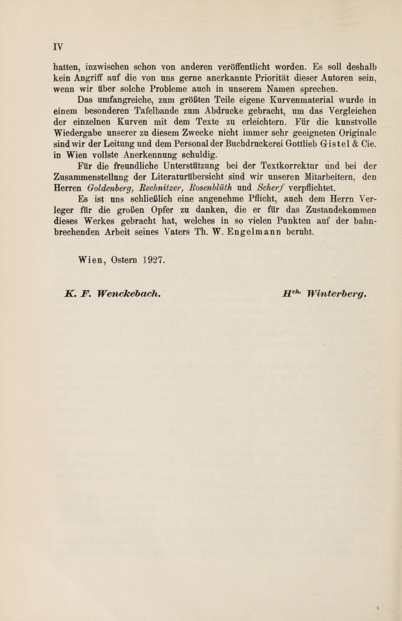 hatten, inzwischen schon von anderen veröffentlicht worden. Es soll deshalb kein Angriff auf die von uns gerne anerkannte Priorität dieser Autoren sein, wenn wir über solche Probleme auch in unserem Namen sprechen. Das umfangreiche, zum größten Teile eigene Kurvenmaterial wurde in einem besonderen Tafelbande zum Abdrucke gebracht, um das Vergleichen der einzelnen Kurven mit dem Texte zu erleichtern. Für die kunstvolle Wiedergabe unserer zu diesem Zwecke nicht immer sehr geeigneten Originale sind wir der Leitung und dem Personal der Buchdruckerei Gottlieb Gistel & Cie. in Wien vollste Anerkennung schuldig. Für die freundliche Unterstützung bei der Textkorrektur und bei der Zusammenstellung der Literaturübersicht sind wir unseren Mitarbeitern, den Herren Goldenberg, Rechnitzer, Rosenblüth und Scherf verpflichtet. Es ist uns schließlich eine angenehme Pflicht, auch dem Herrn Ver¬ leger für die großen Opfer zu danken, die er für das Zustandekommen dieses Werkes gebracht hat, welches in so vielen Punkten auf der bahn¬ brechenden Arbeit seines Vaters Th. W. Engelmann beruht. Wien, Ostern 1927. K. F. Wenckebach. Hch- Winterberg.