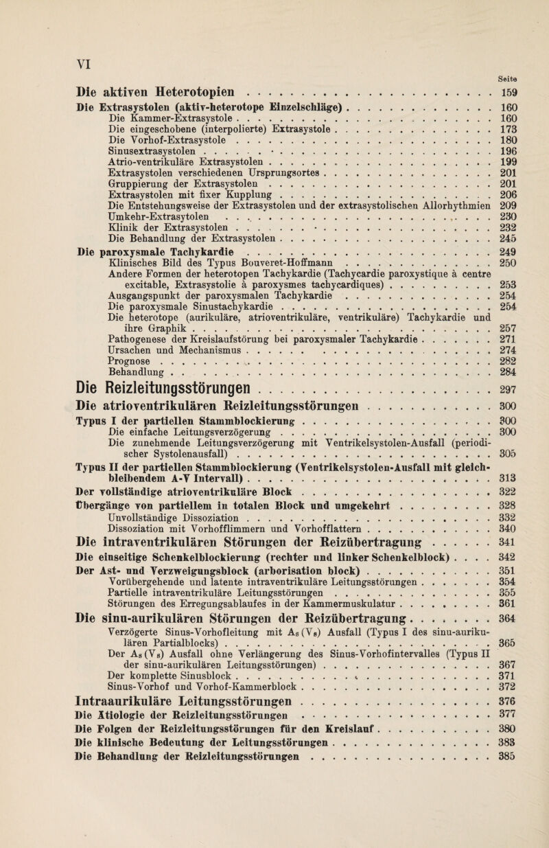 Seite Die aktiven Heterotopien ..159 Die Extrasystolen (aktiv-heterotope Einzelschläge).160 Die Kammer-Extrasystole.160 Die eingeschobene (interpolierte) Extrasystole.173 Die Vorhof-Extrasystole. 180 Sinusextrasystolen.•.196 Atrio-ventrikuläre Extrasystolen. 199 Extrasystolen verschiedenen Ursprungsortes.201 Gruppierung der Extrasystolen.201 Extrasystolen mit fixer Kupplung.206 Die Entstehungsweise der Extrasystolen und der extrasystolischen Allorhythmien 209 Umkehr-Extrasytolen ..,. . . . 230 Klinik der Extrasystolen.•.232 Die Behandlung der Extrasystolen. 245 Die paroxysmale Tachykardie.249 Klinisches Bild des Typus Bouveret-Hoffmann.250 Andere Formen der heterotopen Tachykardie (Tachycardie paroxystique ä centre excitable, Extrasystolie ä paroxysmes tachycardiques).253 Ausgangspunkt der paroxysmalen Tachykardie.254 Die paroxysmale Sinustachykardie.. . 254 Die heterotope (aurikuläre, atrioventrikuläre, ventrikuläre) Tachykardie und ihre Graphik. 257 Pathogenese der Kreislaufstörung bei paroxysmaler Tachykardie.271 Ursachen und Mechanismus.274 Prognose. 282 Behandlung ..284 Die Reizleitungsstörungen.297 Die atrioventrikulären Beizleitungsstörungen.300 Typus I der partiellen Stammblockierung.300 Die einfache Leitungsverzögerung.300 Die zunehmende Leitungsverzögerung mit Ventrikelsystolen-Ausfall (periodi¬ scher Systolenausfall).305 Typus II der partiellen Stammblockierung (Ventrikelsystolen-Ausfall mit gleich- bleibendem A-V Intervall).313 Der vollständige atrioventrikuläre Block.322 Übergänge von partiellem in totalen Block und umgekehrt ..328 Unvollständige Dissoziation.332 Dissoziation mit Vorhofflimmern und Vorhofflattern.340 Die intraventrikulären Störungen der Beizübertragung.341 Die einseitige Schenkelblockierung (rechter und linker Schenkelblock) .... 342 Der Ast- und Verzweigungsblock (arborisation block).351 Vorübergehende und latente intraventrikuläre Leitungsstörungen ....... 354 Partielle intraventrikuläre Leitungsstörungen ..355 Störungen des Erregungsablaufes in der Kammermuskulatur.361 Die sinu-aurikulären Störungen der Beizübertragung.364 Verzögerte Sinus-Vorhofleitung mit As(Vß) Ausfall (Typus I des sinu-auriku= lären Partialblocks).365 Der As (Vs) Ausfall ohne Verlängerung des Sinus-Vorhofintervalles (Typus II der sinu-aurikulären Leitungsstörungen).367 Der komplette Sinusblock. 371 Sinus-Vorhof und Vorhof-Kammerblock.372 Intraaurikuläre Leitungsstörungen.376 Die Ätiologie der Reizleitungsstörungen .377 Die Folgen der Reizleitungsstörungen für den Kreislauf.380 Die klinische Bedeutung der Leitungsstörungen.388 Die Behandlung der Reizleitungsstörungen.385