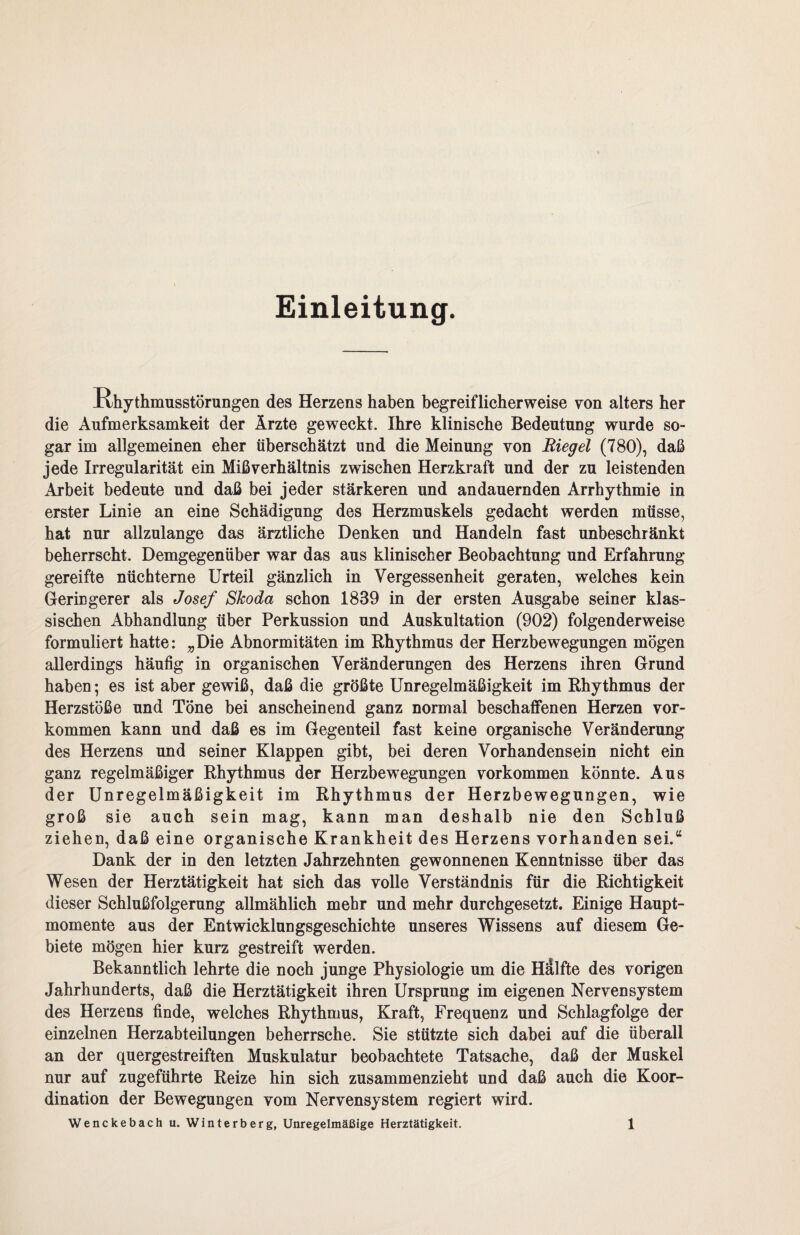 Einleitung. Rhythmusstörungen des Herzens haben begreiflicherweise von alters her die Aufmerksamkeit der Ärzte geweckt. Ihre klinische Bedeutung wurde so¬ gar im allgemeinen eher überschätzt und die Meinung von Riegel (780), daß jede Irregularität ein Mißverhältnis zwischen Herzkraft und der zu leistenden Arbeit bedeute und daß bei jeder stärkeren und andauernden Arrhythmie in erster Linie an eine Schädigung des Herzmuskels gedacht werden müsse, hat nur allzulange das ärztliche Denken und Handeln fast unbeschränkt beherrscht. Demgegenüber war das aus klinischer Beobachtung und Erfahrung gereifte nüchterne Urteil gänzlich in Vergessenheit geraten, welches kein Geringerer als Josef Skoda schon 1839 in der ersten Ausgabe seiner klas¬ sischen Abhandlung über Perkussion und Auskultation (902) folgenderweise formuliert hatte: „Die Abnormitäten im Rhythmus der Herzbewegungen mögen allerdings häufig in organischen Veränderungen des Herzens ihren Grund haben; es ist aber gewiß, daß die größte Unregelmäßigkeit im Rhythmus der Herzstöße und Töne bei anscheinend ganz normal beschaffenen Herzen Vor¬ kommen kann und daß es im Gegenteil fast keine organische Veränderung des Herzens und seiner Klappen gibt, bei deren Vorhandensein nicht ein ganz regelmäßiger Rhythmus der Herzbewegungen Vorkommen könnte. Aus der Unregelmäßigkeit im Rhythmus der Herzbewegungen, wie groß sie auch sein mag, kann man deshalb nie den Schluß ziehen, daß eine organische Krankheit des Herzens vorhanden sei.“ Dank der in den letzten Jahrzehnten gewonnenen Kenntnisse über das Wesen der Herztätigkeit hat sich das volle Verständnis für die Richtigkeit dieser Schlußfolgerung allmählich mehr und mehr durchgesetzt. Einige Haupt¬ momente aus der Entwicklungsgeschichte unseres Wissens auf diesem Ge¬ biete mögen hier kurz gestreift werden. Bekanntlich lehrte die noch junge Physiologie um die Hälfte des vorigen Jahrhunderts, daß die Herztätigkeit ihren Ursprung im eigenen Nervensystem des Herzens finde, welches Rhythmus, Kraft, Frequenz und Schlagfolge der einzelnen Herzabteilungen beherrsche. Sie stützte sich dabei auf die überall an der quergestreiften Muskulatur beobachtete Tatsache, daß der Muskel nur auf zugeführte Reize hin sich zusammenzieht und daß auch die Koor¬ dination der Bewegungen vom Nervensystem regiert wird.