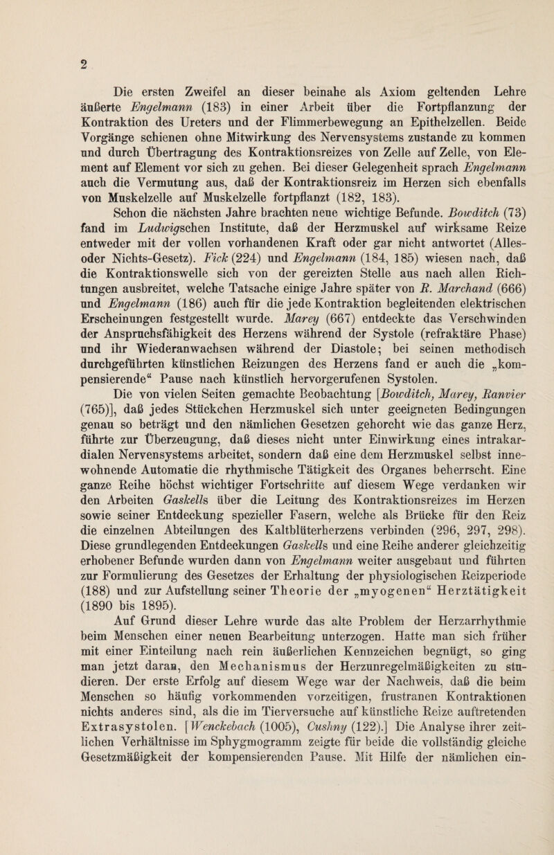 Die ersten Zweifel an dieser beinahe als Axiom geltenden Lehre äußerte Engelmann (183) in einer Arbeit über die Fortpflanzung der Kontraktion des Ureters und der Flimmerbewegung an Epithelzellen. Beide Vorgänge schienen ohne Mitwirkung des Nervensystems zustande zu kommen und durch Übertragung des Kontraktionsreizes von Zelle auf Zelle, von Ele¬ ment auf Element vor sich zu gehen. Bei dieser Gelegenheit sprach Engelmann auch die Vermutung aus, daß der Kontraktionsreiz im Herzen sich ebenfalls von Muskelzelle auf Muskelzelle fortpflanzt (182, 183). Schon die nächsten Jahre brachten neue wichtige Befunde. Bowditch (73) fand im Ludwigschen Institute, daß der Herzmuskel auf wirksame Reize entweder mit der vollen vorhandenen Kraft oder gar nicht antwortet (Alles- oder Nichts-Gesetz). Fick (224) und Engelmann (184, 185) wiesen nach, daß die Kontraktionswelle sich von der gereizten Stelle aus nach allen Rich¬ tungen ausbreitet, welche Tatsache einige Jahre später von B. Marchand (666) und Engelmann (186) auch für die jede Kontraktion begleitenden elektrischen Erscheinungen festgestellt wurde. Marey (667) entdeckte das Verschwinden der Anspruchsfähigkeit des Herzens während der Systole (refraktäre Phase) und ihr Wiederanwachsen während der Diastole; bei seinen methodisch durchgeführten künstlichen Reizungen des Herzens fand er auch die „kom¬ pensierende“ Pause nach künstlich hervorgerufenen Systolen. Die von vielen Seiten gemachte Beobachtung \Bowditch, Marey, Banvier (765)], daß jedes Stückchen Herzmuskel sich unter geeigneten Bedingungen genau so beträgt und den nämlichen Gesetzen gehorcht wie das ganze Herz, führte zur Überzeugung, daß dieses nicht unter Einwirkung eines intrakar¬ dialen Nervensystems arbeitet, sondern daß eine dem Herzmuskel selbst inne¬ wohnende Automatic die rhythmische Tätigkeit des Organes beherrscht. Eine ganze Reihe höchst wichtiger Fortschritte auf diesem Wege verdanken wir den Arbeiten Gaskells über die Leitung des Kontraktionsreizes im Herzen sowie seiner Entdeckung spezieller Fasern, welche als Brücke für den Reiz die einzelnen Abteilungen des Kaltblüterherzens verbinden (296, 297, 298). Diese grundlegenden Entdeckungen Gaskells und eine Reihe anderer gleichzeitig erhobener Befunde wurden dann von Engelmann weiter ausgebaut und führten zur Formulierung des Gesetzes der Erhaltung der physiologischen Reizperiode (188) und zur Aufstellung seiner Theorie der „myogenen“ Herztätigkeit (1890 bis 1895). Auf Grund dieser Lehre wurde das alte Problem der Herzarrhythmie beim Menschen einer neuen Bearbeitung unterzogen. Hatte man sich früher mit einer Einteilung nach rein äußerlichen Kennzeichen begnügt, so ging man jetzt daran, den Mechanismus der Herzunregelmäßigkeiten zu stu¬ dieren. Der erste Erfolg auf diesem Wege war der Nachweis, daß die beim Menschen so häufig vorkommenden vorzeitigen, frustranen Kontraktionen nichts anderes sind, als die im Tierversuche auf künstliche Reize auftretenden Extrasystolen. [Wenckebach (1005), Cushny (122).] Die Analyse ihrer zeit¬ lichen Verhältnisse im Sphygmogramm zeigte für beide die vollständig gleiche Gesetzmäßigkeit der kompensierenden Pause. Mit Hilfe der nämlichen ein-