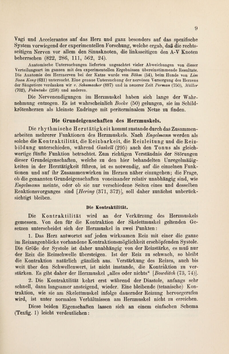 Vagi und Accelerantes auf das Herz und ganz besonders auf das spezifische System vorwiegend der experimentellen Forschung, welche ergab, daß die rechts¬ seitigen Nerven vor allem den Sinusknoten, die linksseitigen den A-V Knoten beherrschen (822, 286, 111, 562, 24). Anatomische Untersuchungen lieferten ungeachtet vieler Abweichungen von dieser Verteilungsart im ganzen mit den experimentellen Ergebnissen übereinstimmende Resultate. Die Anatomie des Herznerven bei der Katze wurde von Böhm (54), beim Hunde von Lim Boon Keng (631) untersucht. Eine genaue Untersuchung der nervösen Versorgung des Herzens der Säugetiere verdanken wir v. Schumacher (887) und in neuerer Zeit Perman (750), Müller (702), Fukutake (258) und anderen. Die Nervenendigungen im Herzmuskel haben sich lange der Wahr¬ nehmung entzogen. Es ist wahrscheinlich Boeke (50) gelungen, sie im Schild¬ krötenherzen als kleinste Endringe mit periterminalem Netze zu finden. Die Grundeigenschaften des Herzmuskels. Die rhythmische Herztätigkeit kommt zustande durch das Zusammen¬ arbeiten mehrerer Funktionen des Herzmuskels. Nach Engelmann werden als solche die Kontraktilität, die Reizbarkeit, die Reizleitung und die Reiz¬ bildung unterschieden, während Gaskeil (295) auch den Tonus als gleich¬ wertige fünfte Funktion betrachtet. Zum richtigen Verständnis der Störungen dieser Grundeigenschaften, welche zu den hier behandelten Unregelmäßig¬ keiten in der Herztätigkeit führen, ist es notwendig, auf die einzelnen Funk¬ tionen und auf ihr Zusammenwirken im Herzen näher einzugehen; die Frage, ob die genannten Grundeigenschaften voneinander relativ unabhängig sind, wie Engelmann meinte, oder ob sie nur verschiedene Seiten eines und desselben Reaktionsvorganges sind [Hering (371, 372)], soll daher zunächst unberück¬ sichtigt bleiben. Die Kontraktilität. Die Kontraktilität wird an der Verkürzung des Herzmuskels gemessen. Von den für die Kontraktion der Skelettmuskel geltenden Ge¬ setzen unterscheidet sich der Herzmuskel in zwei Punkten: 1. Das Herz antwortet auf jeden wirksamen Reiz mit einer die ganze im Reizaugenblicke vorhandene Kontraktionsmöglichkeit erschöpfenden Systole. Die Größe der Systole ist daher unabhängig von der Reizstärke, es muß nur der Reiz die Reizschwelle übersteigen. Ist der Reiz zu schwach, so bleibt die Kontraktion natürlich gänzlich aus. Verstärkung des Reizes, auch bis weit über den Schwellenwert, ist nicht imstande, die Kontraktion zu ver¬ stärken. Es gibt daher der Herzmuskel „alles oder nichts“ [Bowditch (73; 74)]. 2. Die Kontraktilität kehrt erst während der Diastole, anfangs sehr schnell, dann langsamer ansteigend, wieder. Eine bleibende (tetanische) Kon¬ traktion, wie sie am Skelettmuskel infolge dauernder Reizung hervorgerufen wird, ist unter normalen Verhältnissen am Herzmuskel nicht zu erreichen. Diese beiden Eigenschaften lassen sich an einem einfachen Schema (Texfig. 1) leicht verdeutlichen: