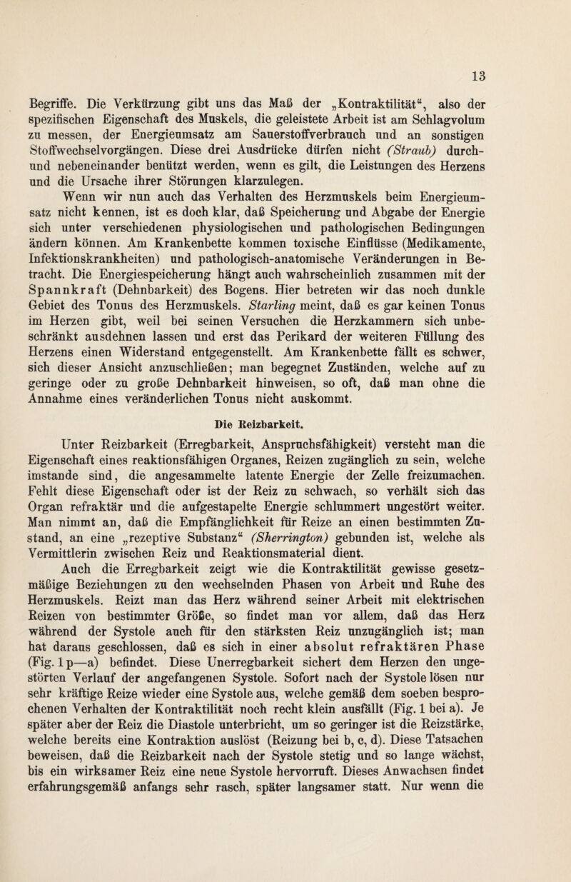 Begriffe. Die Verkürzung gibt uns das Maß der „Kontraktilität“, also der spezifischen Eigenschaft des Muskels, die geleistete Arbeit ist am Schlagvolum zu messen, der Energieumsatz am Sauerstoffverbrauch und an sonstigen Stoffwechsel Vorgängen. Diese drei Ausdrücke dürfen nicht (Straub) durch- und nebeneinander benützt werden, wenn es gilt, die Leistungen des Herzens und die Ursache ihrer Störungen klarzulegen. Wenn wir nun auch das Verhalten des Herzmuskels beim Energieum¬ satz nicht kennen, ist es doch klar, daß Speicherung und Abgabe der Energie sich unter verschiedenen physiologischen und pathologischen Bedingungen ändern können. Am Krankenbette kommen toxische Einflüsse (Medikamente, Infektionskrankheiten) und pathologisch-anatomische Veränderungen in Be¬ tracht. Die Energiespeicherung hängt auch wahrscheinlich zusammen mit der Spannkraft (Dehnbarkeit) des Bogens. Hier betreten wir das noch dunkle Gebiet des Tonus des Herzmuskels. Starling meint, daß es gar keinen Tonus im Herzen gibt, weil bei seinen Versuchen die Herzkammern sich unbe¬ schränkt ausdehnen lassen und erst das Perikard der weiteren Füllung des Herzens einen Widerstand entgegenstellt. Am Krankenbette fällt es schwer, sich dieser Ansicht anzuschließen; man begegnet Zuständen, welche auf zu geringe oder zu große Dehnbarkeit hinweisen, so oft, daß man ohne die Annahme eines veränderlichen Tonus nicht auskommt. Die Reizbarkeit. Unter Reizbarkeit (Erregbarkeit, Anspruchsfähigkeit) versteht man die Eigenschaft eines reaktionsfähigen Organes, Reizen zugänglich zu sein, welche imstande sind, die angesammelte latente Energie der Zelle freizumachen. Fehlt diese Eigenschaft oder ist der Reiz zu schwach, so verhält sich das Organ refraktär und die aufgestapelte Energie schlummert ungestört weiter. Man nimmt an, daß die Empfänglichkeit für Reize an einen bestimmten Zu¬ stand, an eine „rezeptive Substanz“ (Sherrington) gebunden ist, welche als Vermittlerin zwischen Reiz und Reaktionsmaterial dient. Auch die Erregbarkeit zeigt wie die Kontraktilität gewisse gesetz¬ mäßige Beziehungen zu den wechselnden Phasen von Arbeit und Ruhe des Herzmuskels. Reizt man das Herz während seiner Arbeit mit elektrischen Reizen von bestimmter Größe, so findet man vor allem, daß das Herz während der Systole auch für den stärksten Reiz unzugänglich ist; man hat daraus geschlossen, daß es sich in einer absolut refraktären Phase (Fig. 1 p—a) befindet. Diese Unerregbarkeit sichert dem Herzen den unge¬ störten Verlauf der angefangenen Systole. Sofort nach der Systole lösen nur sehr kräftige Reize wieder eine Systole aus, welche gemäß dem soeben bespro¬ chenen Verhalten der Kontraktilität noch recht klein ausfällt (Fig. 1 bei a). Je später aber der Reiz die Diastole unterbricht, um so geringer ist die Reizstärke, welche bereits eine Kontraktion auslöst (Reizung bei b, c, d). Diese Tatsachen beweisen, daß die Reizbarkeit nach der Systole stetig und so lange wächst, bis ein wirksamer Reiz eine neue Systole hervorruft. Dieses Anwachsen findet erfahrungsgemäß anfangs sehr rasch, später langsamer statt. Nur wenn die