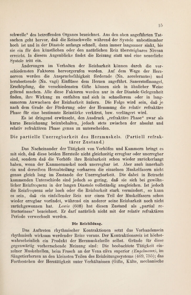 schwelle“ des betreffenden Organes bezeichnet. Aus den oben angeführten Tat¬ sachen geht hervor, daß die Reizschwelle während der Systole unbestimmbar hoch ist und in der Diastole anfangs schnell, dann immer langsamer sinkt, bis sie ein für den künstlichen oder den natürlichen Reiz übersteigbares Niveau erreicht. In diesem Augenblicke findet die Reizung statt und eine neuerliche Systole tritt ein. Änderungen im Verhalten der Reizbarkeit können durch die ver¬ schiedensten Faktoren hervorgerufen werden. Auf dem Wege der Herz¬ nerven werden die Anspruchsfähigkeit fördernde (Nn. accelerantes) und herabsetzende (Nn. vagi) Einflüsse dem Herzen zugeführt. Sauerstoffmangel, Erschöpfung, die verschiedensten Gifte können sich in ähnlicher Weise geltend machen. Alle diese Faktoren werden nur in der Diastole Gelegenheit finden, ihre Wirkung zu entfalten und sich in schnellerem oder in lang¬ samerem Anwachsen der Reizbarkeit äußern. Die Folge wird sein, daß je nach dem Grade der Förderung oder der Hemmung die relativ refraktäre Phase für eine bestimmte Reizstärke verkürzt, bzw. verlängert wird. Es ist dringend erwünscht, den Ausdruck „refraktäre Phase“ zwar als kurze Bezeichnung beizubehalten, jedoch stets zwischen der absolut und relativ refraktären Phase genau zu unterscheiden. Die partielle Unerregbarkeit des Herzmuskels. (Partiell refrak¬ tärer Zustand.) Das Nacheinander der Tätigkeit von Vorhöfen und Kammern bringt es mit sich, daß diese beiden Herzteile nicht gleichzeitig erregbar oder unerregbar sind, sondern daß die Vorhöfe ihre Reizbarkeit schon wieder zurückerlangt haben, wenn der Kammermuskel noch unerregbar ist. Aber auch innerhalb ein und derselben Herzabteilung verharren die einzelnen Muskelfasern nicht genau gleich lang im Zustande der Unerregbarkeit. Die dabei in Betracht kommenden Unterschiede sind jedoch so gering, daß sie sich bei gewöhn¬ licher Reizfrequenz in der langen Diastole vollständig ausgleichen. Ist jedoch die Reizfrequenz sehr hoch oder die Reizbarkeit stark vermindert, so kann es sein, daß ein einfallender Reiz nur einen Teil der Muskelfasern schon wieder erregbar vorfindet, während ein anderer seine Reizbarkeit noch nicht zurückgewonnen hat. Lewis (608) hat diesen Zustand als „partial re- fractoriness“ bezeichnet. Er darf natürlich nicht mit der relativ refraktären Periode verwechselt werden. Die Reizbildung;. Das Auftreten rhythmischer Kontraktionen setzt das Vorhandensein rhythmisch wirksam werdender Reize voraus. Der Kontraktionsreiz ist höchst¬ wahrscheinlich ein Produkt der Herzmuskelzelle selbst. Gründe für diese gegenwärtig vorherrschende Meinung sind: Die beobachtete Tätigkeit ein¬ zelner Muskelzellen, beim Frosch an der Vena cäva superior (Engelmann), im Säugetierherzen an den kleinsten Teilen des Reizleitungssystems (469, 755); das Fortbestehen der Herztätigkeit unter Verhältnissen (Gifte, Kälte, mechanische