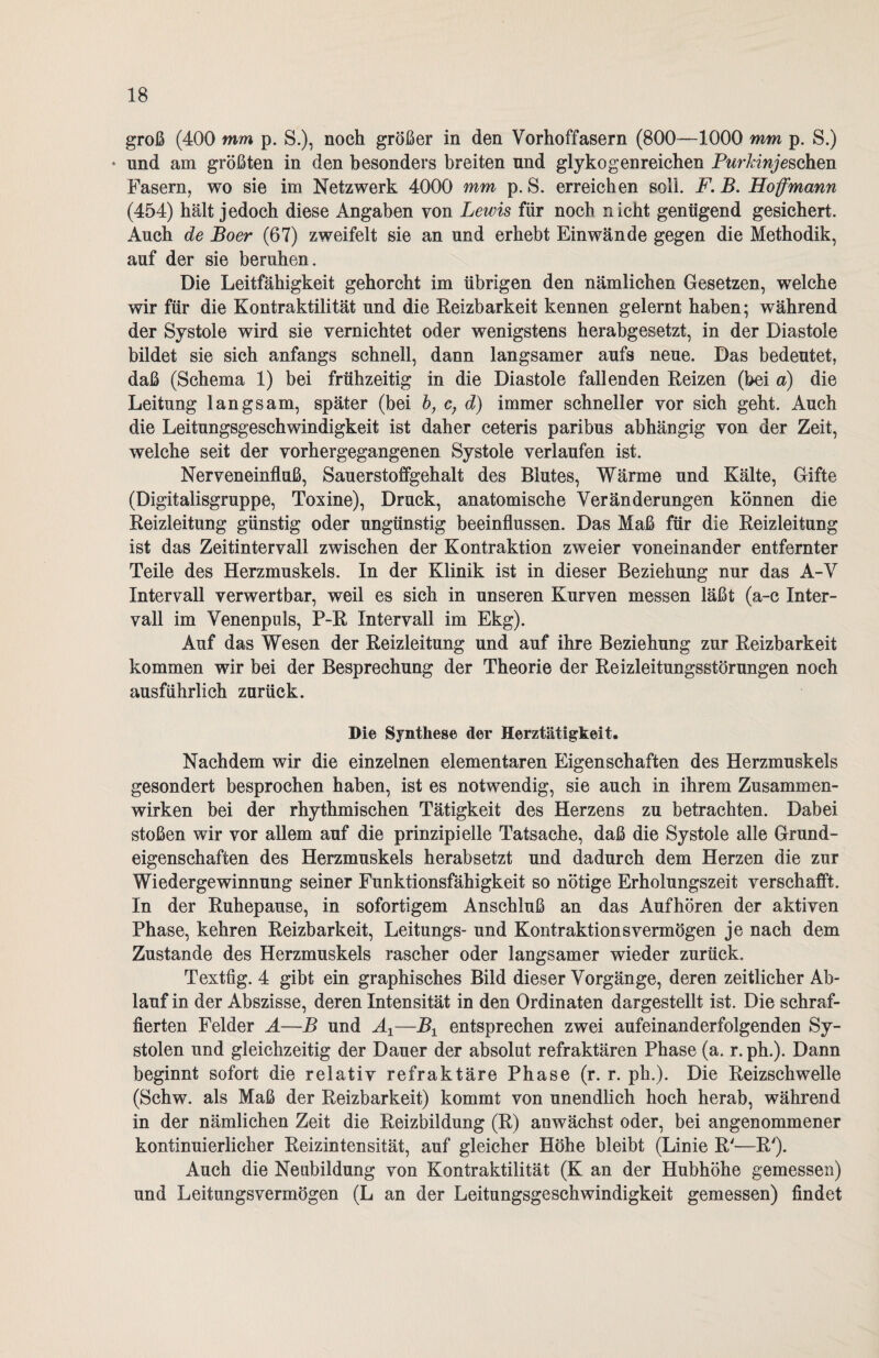 groß (400 mm p. S.), noch größer in den Vorhoffasern (800—1000 mm p. S.) ♦ und am größten in den besonders breiten und glyko gen reichen Pur kinjeschen Fasern, wo sie im Netzwerk 4000 mm p. S. erreichen soll. F. B. Hof mann (454) hält jedoch diese Angaben von Lewis für noch nicht genügend gesichert. Auch de Boer (67) zweifelt sie an und erhebt Ein wände gegen die Methodik, auf der sie beruhen. Die Leitfähigkeit gehorcht im übrigen den nämlichen Gesetzen, wTelche wir für die Kontraktilität und die Reizbarkeit kennen gelernt haben; während der Systole wird sie vernichtet oder wenigstens herabgesetzt, in der Diastole bildet sie sich anfangs schnell, dann langsamer aufs neue. Das bedeutet, daß (Schema 1) bei frühzeitig in die Diastole fallenden Reizen (bei a) die Leitung langsam, später (bei b, c; d) immer schneller vor sich geht. Auch die Leitungsgeschwindigkeit ist daher ceteris paribus abhängig von der Zeit, welche seit der vorhergegangenen Systole verlaufen ist. Nerveneinflaß, Sauerstoffgehalt des Blutes, Wärme und Kälte, Gifte (Digitalisgruppe, Toxine), Druck, anatomische Veränderungen können die Reizleitung günstig oder ungünstig beeinflussen. Das Maß für die Reizleitung ist das Zeitintervall zwischen der Kontraktion zweier voneinander entfernter Teile des Herzmuskels. In der Klinik ist in dieser Beziehung nur das A-V Intervall verwertbar, weil es sich in unseren Kurven messen läßt (a-c Inter¬ vall im Venenpuls, P-R Intervall im Ekg). Auf das Wesen der Reizleitung und auf ihre Beziehung zur Reizbarkeit kommen wir bei der Besprechung der Theorie der Reizleitungsstörungen noch ausführlich zurück. Die Synthese der Herztätigkeit. Nachdem wir die einzelnen elementaren Eigenschaften des Herzmuskels gesondert besprochen haben, ist es notwendig, sie auch in ihrem Zusammen¬ wirken bei der rhythmischen Tätigkeit des Herzens zu betrachten. Dabei stoßen wir vor allem auf die prinzipielle Tatsache, daß die Systole alle Grund¬ eigenschaften des Herzmuskels herabsetzt und dadurch dem Herzen die zur Wiedergewinnung seiner Funktionsfähigkeit so nötige Erholungszeit verschafft. In der Ruhepause, in sofortigem Anschluß an das Aufhören der aktiven Phase, kehren Reizbarkeit, Leitungs- und Kontraktions vermögen je nach dem Zustande des Herzmuskels rascher oder langsamer wieder zurück. Textfig. 4 gibt ein graphisches Bild dieser Vorgänge, deren zeitlicher Ab¬ lauf in der Abszisse, deren Intensität in den Ordinaten dargestellt ist. Die schraf¬ fierten Felder A—B und A±—B± entsprechen zwei aufeinanderfolgenden Sy¬ stolen und gleichzeitig der Dauer der absolut refraktären Phase (a. r. ph.). Dann beginnt sofort die relativ refraktäre Phase (r. r. ph.). Die Reizschwelle (Schw. als Maß der Reizbarkeit) kommt von unendlich hoch herab, während in der nämlichen Zeit die Reizbildung (R) anwächst oder, bei angenommener kontinuierlicher Reizintensität, auf gleicher Höhe bleibt (Linie R'—R'). Auch die Neubildung von Kontraktilität (K an der Hubhöhe gemessen) und Leitungsvermögen (L an der Leitungsgeschwindigkeit gemessen) findet