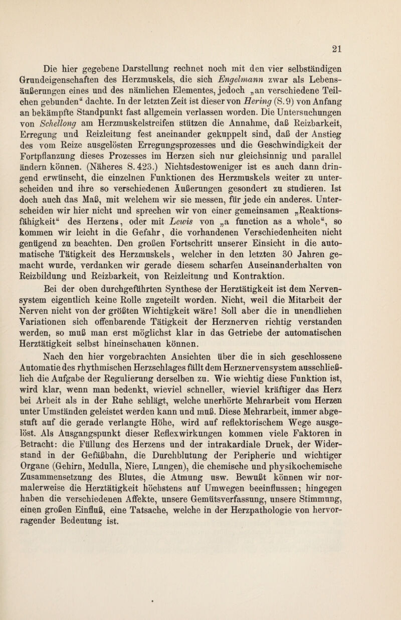 Die hier gegebene Darstellung rechnet noch mit den vier selbständigen Grundeigenschaften des Herzmuskels, die sich Engelmann zwar als Lebens¬ äußerungen eines und des nämlichen Elementes, jedoch „an verschiedene Teil¬ chen gebunden“ dachte. In der letzten Zeit ist dieser von Hering (S.9) von Anfang an bekämpfte Standpunkt fast allgemein verlassen worden. Die Untersuchungen von Schellong am Herzmuskelstreifen stützen die Annahme, daß Reizbarkeit, Erregung und Reizleitung fest aneinander gekuppelt sind, daß der Anstieg des vom Reize ausgelösten Erregungsprozesses und die Geschwindigkeit der Fortpflanzung dieses Prozesses im Herzen sich nur gleichsinnig und parallel ändern können. (Näheres S. 423.) Nichtsdestoweniger ist es auch dann drin¬ gend erwünscht, die einzelnen Funktionen des Herzmuskels weiter zu unter¬ scheiden und ihre so verschiedenen Äußerungen gesondert zu studieren. Ist doch auch das Maß, mit welchem wir sie messen, für jede ein anderes. Unter¬ scheiden wir hier nicht und sprechen wir von einer gemeinsamen „Reaktions¬ fähigkeit“ des Herzens, oder mit Lewis von „a function as a whole“, so kommen wir leicht in die Gefahr, die vorhandenen Verschiedenheiten nicht genügend zu beachten. Den großen Fortschritt unserer Einsicht in die auto¬ matische Tätigkeit des Herzmuskels, welcher in den letzten 30 Jahren ge¬ macht wurde, verdanken wir gerade diesem scharfen Auseinanderhalten von Reizbildung und Reizbarkeit, von Reizleitung und Kontraktion. Bei der oben durchgeführten Synthese der Herztätigkeit ist dem Nerven¬ system eigentlich keine Rolle zugeteilt worden. Nicht, weil die Mitarbeit der Nerven nicht von der größten Wichtigkeit wäre! Soll aber die in unendlichen Variationen sich offenbarende Tätigkeit der Herznerven richtig verstanden werden, so muß man erst möglichst klar in das Getriebe der automatischen Herztätigkeit selbst hineinschauen können. Nach den hier vorgebrachten Ansichten über die in sich geschlossene Automatie des rhythmischen Herzschlages fällt dem Herznervensystem ausschließ¬ lich die Aufgabe der Regulierung derselben zu. Wie wichtig diese Funktion ist, wird klar, wenn man bedenkt, wieviel schneller, wieviel kräftiger das Herz bei Arbeit als in der Ruhe schlägt, welche unerhörte Mehrarbeit vom Herzen unter Umständen geleistet werden kann und muß. Diese Mehrarbeit, immer abge¬ stuft auf die gerade verlangte Höhe, wird auf reflektorischem Wege ausge¬ löst. Als Ausgangspunkt dieser Reflexwirkungen kommen viele Faktoren in Betracht: die Füllung des Herzens und der intrakardiale Druck, der Wider¬ stand in der Gefäßbahn, die Durchblutung der Peripherie und wichtiger Organe (Gehirn, Medulla, Niere, Lungen), die chemische und physikochemische Zusammensetzung des Blutes, die Atmung usw. Bewußt können wir nor¬ malerweise die Herztätigkeit höchstens auf Umwegen beeinflussen; hingegen haben die verschiedenen Affekte, unsere Gemütsverfassung, unsere Stimmung, einen großen Einfluß, eine Tatsache, welche in der Herzpathologie von hervor¬ ragender Bedeutung ist.