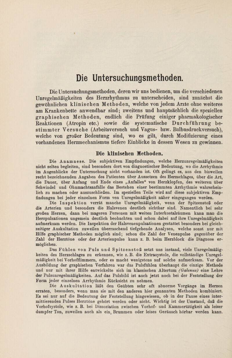 Die Untersuchungsmethoden. Die Untersuchungsmethoden, deren wir uns bedienen, um die verschiedenen Unregelmäßigkeiten des Herzrhythmus zu unterscheiden, sind zunächst die gewöhnlichen klinischen Methoden, welche von jedem Arzte ohne weiteres am Krankenbette anwendbar sind; zweitens und hauptsächlich die speziellen graphischen Methoden, endlich die Prüfung einiger pharmakologischer Reaktionen (Atropin etc.) sowie die systematische Durchführung be¬ stimmter Versuche (Arbeitsversuch und Vagus- bzw. Bulbusdruckversuch), welche von großer Bedeutung sind, wo es gilt, durch Modifizierung eines vorhandenen Herzmechanismus tiefere Einblicke in dessen Wesen zu gewinnen. Die klinischen Methoden. Die Anamnese. Die subjektiven Empfindungen, welche Herzunregelmäßigkeiten nicht selten begleiten, sind besonders dort von diagnostischer Bedeutung, wo die Arrhythmie im Augenblicke der Untersuchung nicht vorhanden ist. Oft gelingt es, aus den bisweilen recht bezeichnenden Angaben des Patienten über Aussetzen des Herzschlages, über die Art, die Dauer, über Anfang und Ende eines „Anfalles“ von Herzklopfen, des weiteren über Schwindel und Ohnmachtsanfälle das Bestehen einer bestimmten Arrhythmie wahrschein¬ lich zu machen oder auszuschließen. Im speziellen Teile wird auf diese subjektiven Emp¬ findungen bei jeder einzelnen Form von Unregelmäßigkeit näher eingegangen werden. Die Inspektion verrät manche Unregelmäßigkeit, wenn der Spitzenstoß oder die Arterien und besonders die Halsvenen deutlich sichtbar sind. Namentlich bei sehr großen Herzen, dann bei mageren Personen mit weiten Interkostalräumen kann man die Herzpulsationen ungemein deutlich beobachten und schon dabei auf ihre Unregelmäßigkeit aufmerksam werden. Die Inspektion der Halsvenenpulsationen gestattet besonders bei gleich¬ zeitiger Auskultation zuweilen überraschend tiefgehende Analysen, welche sonst nur mit Hilfe graphischer Methoden möglich sind; schon die Zahl der Venenpulse gegenüber der Zahl der Herztöne oder der Arterienpulse kann z. B. beim Herzblock die Diagnose er¬ möglichen. Das Fühlen von Puls und Spitzenstoß setzt uns instand, viele Unregelmäßig¬ keiten des Herzschlages zu erkennen, wie z. B. die Extrasystole, die vollständige Unregel¬ mäßigkeit bei Vorhofflimmern, oder es macht wenigstens auf solche aufmerksam. Vor der Ausbildung der graphischen Verfahren war das Pulsfühlen überhaupt die einzige Methode und nur mit ihrer Hilfe entwickelte sich im klassischen Altertum (Galenus) eine Lehre der Pulsunregelmäßigkeiten. Auf das Pulsbild ist auch jetzt noch bei der Feststellung der Form jeder einzelnen Arrhythmie Rücksicht zu nehmen. Die Auskultation läßt den Geübten sehr oft abnorme Vorgänge im Herzen erraten, besonders, wenn man sie mit den anderen hier genannten Methoden kombiniert. Es sei nur auf die Bedeutung der Feststellung hingewiesen, ob in der Pause eines inter¬ mittierenden Pulses Herztöne gehört werden oder nicht. Wichtig ist der Umstand, daß die Vorhofsystole, wie z. B. bei Dissoziation zwischen Vorhof- und Kammertätigkeit als leiser dumpfer Ton, zuweilen auch als ein^ Brummen oder leises Geräusch hörbar werden kann.