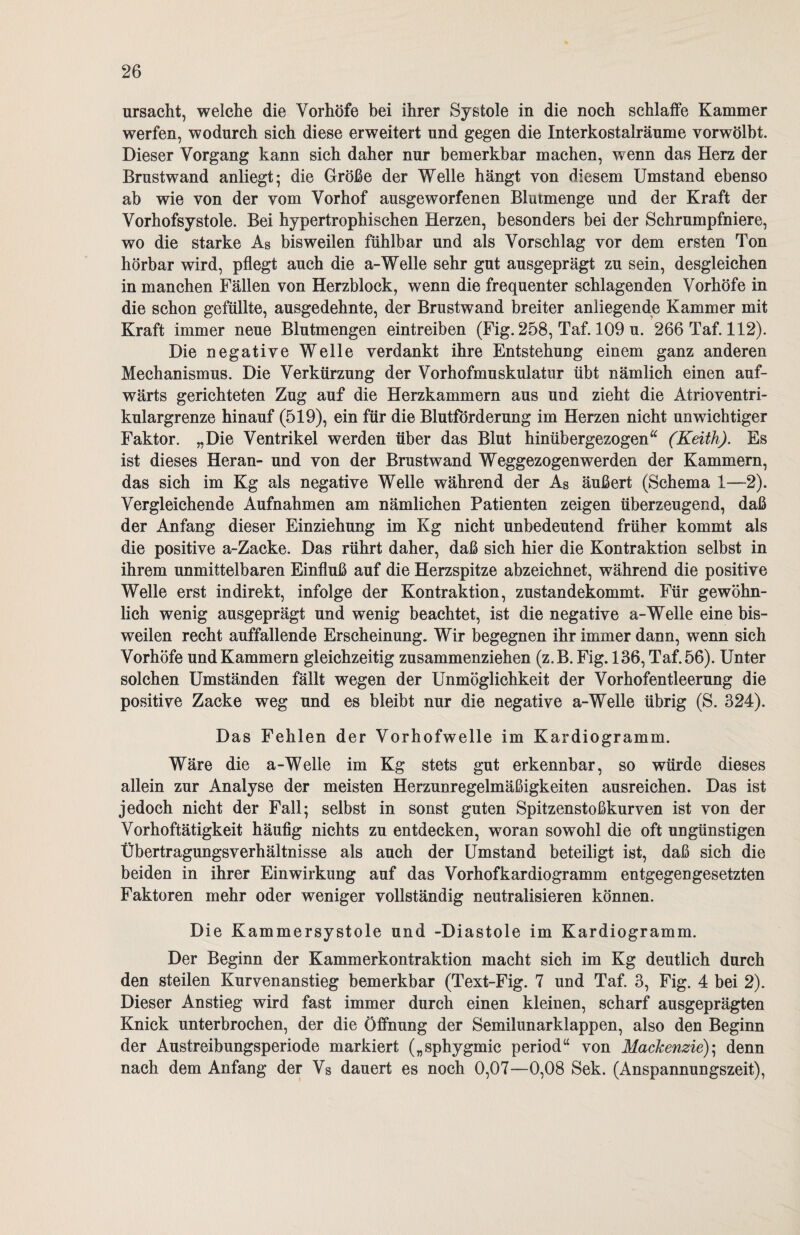 ursacht, welche die Vorhöfe bei ihrer Systole in die noch schlaffe Kammer werfen, wodurch sich diese erweitert und gegen die Interkostalräume vorwölbt. Dieser Vorgang kann sich daher nur bemerkbar machen, wenn das Herz der Brustwand anliegt; die Größe der Welle hängt von diesem Umstand ebenso ab wie von der vom Vorhof ausgeworfenen Blutmenge und der Kraft der Vorhofsystole. Bei hypertrophischen Herzen, besonders bei der Schrumpfniere, wo die starke As bisweilen fühlbar und als Vorschlag vor dem ersten Ton hörbar wird, pflegt auch die a-Welle sehr gut ausgeprägt zu sein, desgleichen in manchen Fällen von Herzblock, wenn die frequenter schlagenden Vorhöfe in die schon gefüllte, ausgedehnte, der Brustwand breiter anliegende Kammer mit Kraft immer neue Blutmengen eintreiben (Fig. 258, Taf. 109 u. 266 Taf. 112). Die negative Welle verdankt ihre Entstehung einem ganz anderen Mechanismus. Die Verkürzung der Vorhofmuskulatur übt nämlich einen auf¬ wärts gerichteten Zug auf die Herzkammern aus und zieht die Atrioventri¬ kulargrenze hinauf (519), ein für die Blutforderung im Herzen nicht unwichtiger Faktor. „Die Ventrikel werden über das Blut hinübergezogen“ (Keith). Es ist dieses Heran- und von der Brustwand Weggezogenwerden der Kammern, das sich im Kg als negative Welle während der As äußert (Schema 1—2). Vergleichende Aufnahmen am nämlichen Patienten zeigen überzeugend, daß der Anfang dieser Einziehung im Kg nicht unbedeutend früher kommt als die positive a-Zacke. Das rührt daher, daß sich hier die Kontraktion selbst in ihrem unmittelbaren Einfluß auf die Herzspitze abzeichnet, während die positive Welle erst indirekt, infolge der Kontraktion, zustandekommt. Für gewöhn¬ lich wenig ausgeprägt und wenig beachtet, ist die negative a-Welle eine bis¬ weilen recht auffallende Erscheinung. Wir begegnen ihr immer dann, wenn sich Vorhöfe und Kammern gleichzeitig zusammenziehen (z.B. Fig. 136, Taf. 56). Unter solchen Umständen fällt wegen der Unmöglichkeit der Vorhofentleerung die positive Zacke weg und es bleibt nur die negative a-Welle übrig (S. 324). Das Fehlen der Vorhofwelle im Kardiogramm. Wäre die a-Welle im Kg stets gut erkennbar, so würde dieses allein zur Analyse der meisten Herzunregelmäßigkeiten ausreichen. Das ist jedoch nicht der Fall; selbst in sonst guten Spitzenstoßkurven ist von der Vorhoftätigkeit häufig nichts zu entdecken, woran sowohl die oft ungünstigen Übertragungsverhältnisse als auch der Umstand beteiligt ist, daß sich die beiden in ihrer Einwirkung auf das Vorhofkardiogramm entgegengesetzten Faktoren mehr oder weniger vollständig neutralisieren können. Die Kammersystole und -Diastole im Kardiogramm. Der Beginn der Kammerkontraktion macht sich im Kg deutlich durch den steilen Kurvenanstieg bemerkbar (Text-Fig. 7 und Taf. 3, Fig. 4 bei 2). Dieser Anstieg wird fast immer durch einen kleinen, scharf ausgeprägten Knick unterbrochen, der die Öffnung der Semilunarklappen, also den Beginn der Austreibungsperiode markiert („sphygmic period“ von Mackenzie); denn nach dem Anfang der Vs dauert es noch 0,07—0,08 Sek. (Anspannungszeit),