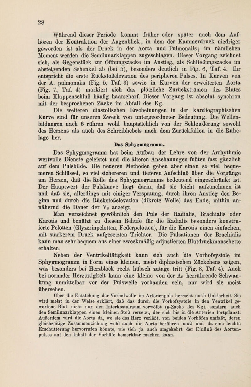 Während dieser Periode kommt früher oder später nach dem Auf¬ hören der Kontraktion der Augenblick, in dem der Kammerdruck niedriger geworden ist als der Druck in der Aorta und Pulmonaiis; im nämlichen Moment werden die Semilunarklappen zugeschlagen. Dieser Vorgang zeichnet sich, als Gegenstück zur Öffnungszacke im Anstieg, als Schließungszacke im absteigenden Schenkel ab (bei 5), besonders deutlich in Fig. 6, Taf. 4. Ihr entspricht die erste Rückstoßelevation des peripheren Pulses. In Kurven von der A. pulmonaiis (Fig. 5, Taf. 3) sowie in Kurven der erweiterten Aorta (Fig. 7, Taf. 4) markiert sich das plötzliche Zurückströmen des Blutes beim Klappenschluß häufig haarscharf. Dieser Vorgang ist absolut synchron mit der besprochenen Zacke im Abfall des Kg. Die weiteren diastolischen Erscheinungen in der kardiographischen Kurve sind für unseren Zweck von untergeordneter Bedeutung. Die Wellen¬ bildungen nach 6 rühren wohl hauptsächlich von der Schleuderung sowohl des Herzens als auch des Schreibhebels nach dem Zurückfallen in die Ruhe¬ lage her. Das Sphygmogramm. Das Sphygmogramm hat beim Aufbau der Lehre von der Arrhythmie wertvolle Dienste geleistet und die älteren Anschauungen fußten fast gänzlich auf dem Pulsbilde. Die neueren Methoden geben aber einen so viel beque¬ meren Schlüssel, so viel sichereren und tieferen Aufschluß über die Vorgänge am Herzen, daß die Rolle des Sphygmogramms bedeutend eingeschränkt ist. Der Hauptwert der Pulskurve liegt darin, daß sie leicht aufzunehmen ist und daß sie, allerdings mit einiger Verspätung, durch ihren Anstieg den Be¬ ginn und durch die Rückstoßelevation (dikrote Welle) das Ende, mithin an¬ nähernd die Dauer der Vs anzeigt. Man verzeichnet gewöhnlich den Puls der Radialis, Brachialis oder Karotis und benützt zu diesem Behufe für die Radialis besonders konstru¬ ierte Pelotten (Glyzerinpelotten, Federpelotten), für die Karotis einen einfachen, mit stärkerem Druck aufgesetzten Trichter. Die Pulsationen der Brachialis kann man sehr bequem aus einer zweckmäßig adjustierten Blutdruckmanschette erhalten. Neben der Ventrikeltätigkeit kann sich auch die Vorhofsystole im Sphygmogramm in Form eines kleinen, meist diphasischen Zäckchens zeigen, was besonders bei Herzblock recht hübsch zutage tritt (Fig. 8, Taf. 4). Auch bei normaler Herztätigkeit kann eine kleine von der As herrührende Schwan¬ kung unmittelbar vor der Pulswelle vorhanden sein, nur wird sie meist übersehen. Über die Entstehung der Vorhofwelle im Arterienpuls herrscht noch Unklarheit. Sie wird meist in der Weise erklärt, daß das durch die Vorhofsystole in den Ventrikel ge¬ worfene Blut nicht nur den Interkostalraum vorwölbt (a-Zacke des Kg), sondern auch den Semilunarklappen einen kleinen Stoß versetzt, der sich bis in die Arterien fortpflanzt. Außerdem wird die Aorta da, wo sie das Herz verläßt, von beiden Vorhöfen umfaßt, deren gleichzeitige Zusammenziehung wohl auch die Aorta berühren muß und da eine leichte Erschütterung bervorrufen könnte, wie sich ja auch umgekehrt der Einfluß des Aorten¬ pulses auf den Inhalt der Vorhöfe bemerkbar machen kann.
