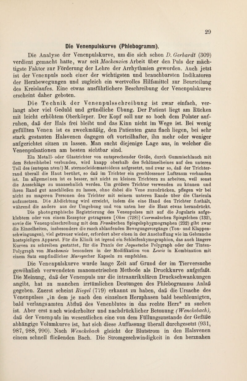 Die Venenpulskurve (Phlebogramm). Die Analyse der Venenpulskurve, um die sich schon D. Gerhardt (309) verdient gemacht hatte, war seit Mackenzies Arbeit über den Puls der mäch¬ tigste Faktor zur Förderung der Lehre der Arrhythmien geworden. Auch jetzt ist der Venenpuls noch einer der wichtigsten und brauchbarsten Indikatoren der Herzbewegungen und zugleich ein wertvolles Hilfsmittel zur Beurteilung des Kreislaufes. Eine etwas ausführlichere Beschreibung der Venenpulskurve erscheint daher geboten. Die Technik der Venenpulsschreibung ist zwar einfach, ver¬ langt aber viel Geduld und gründliche Übung. Der Patient liegt am Kücken mit leicht erhöhtem Oberkörper. Der Kopf soll nur so hoch dem Polster auf¬ ruhen, daß der Hals frei bleibt und das Kinn nicht im Wege ist. Bei wenig gefüllten Venen ist es zweckmäßig, den Patienten ganz flach liegen, bei sehr stark gestauten Halsvenen dagegen oft vorteilhafter, ihn mehr oder weniger aufgerichtet sitzen zu lassen. Man sucht diejenige Lage aus, in welcher die Venenpulsationen am besten sichtbar sind. Ein Metall- oder Glastrichter von entsprechender Größe, durch Gummischlauch mit dem Schreibhebel verbunden, wird knapp oberhalb des Schlüsselbeines auf den unteren Teil des (entspan nten!) M. sternocleidomastoideus aufgesetzt, und zwar so, daß der Trichter¬ rand überall die Haut berührt, so daß im Trichter ein geschlossener Luftraum vorhanden ist. Im allgemeinen ist es besser, mit nicht zu kleinen Trichtern zu arbeiten, weil sonst die Ausschläge zu unansehnlich werden. Um größere Trichter verwenden zu können und ihren Rand gut anschließen zu lassen, ohne dabei die Yene zuzudrücken, pflegen wir bei nicht zu mageren Personen den Trichter mit seinem unteren Rande über die Clavicula aufzusetzen. Die Abdichtung wird erreicht, indem die eine Hand den Trichter festhält, während die andere aus der Umgebung und von unten her die Haut etwas herandrückt. Die photographische Registrierung des Venenpulses mit auf die Jugularis aufge- klebtem oder von einem Rezeptor getragenen \0~hm (728)] Uzcrma&schen Spiegelchen (132), sowie die Yenenpulsschreibung mit dem FVaw&schen Spiegelsphygmographen (232) gibt zwar die Einzelheiten, insbesondere die rasch ablaufenden Bewegungsvorgänge (Ton- und Klappen¬ schwingungen), viel getreuer wieder, erfordert aber einen in der Anschaffung wie im Gebrauche kostspieligen Apparat. Für die Klinik ist irgend ein Schleifenkymographion, das auch längere Kurven zu schreiben gestattet, für die Praxis der Ja^we/sche Polygraph oder der Tinten- Polygraph von Mackenzie besonders in der Modifikation von Lewis in Kombination mit einem Satz empfindlicher Mareyscher Kapseln zu empfehlen. Die Venenpulsknrve wurde lange Zeit auf Grund der im Tierversuche gewöhnlich verwendeten manometrischen Methode als Druckkurve aufgefaßt. Die Meinung, daß der Venenpuls nur die intraaurikulären Druckschwankungen angibt, hat zu manchen irrtümlichen Deutungen des Phlebogramms Anlaß gegeben. Zuerst scheint Eiegel (779) erkannt zu haben, daß die Ursache des Venenpulses „in dem je nach den einzelnen Herzphasen bald beschleunigten, bald verlangsamten Abfluß des Venenblutes in das rechte Herz“ zu suchen ist. Aber erst nach wiederholter und nachdrücklicher Betonung (Wenckebach), daß der Venenpuls im wesentlichen eine von dem Füllungszustande der Gefäße abhängige Volumkurve ist, hat sich diese Auffassung überall durchgesetzt (931, 987, 988, 990). Nach Wenckehach gleicht der Blutstrom in den Halsvenen einem schnell fließenden Bach. Die Stromgeschwindigkeit in den herznahen