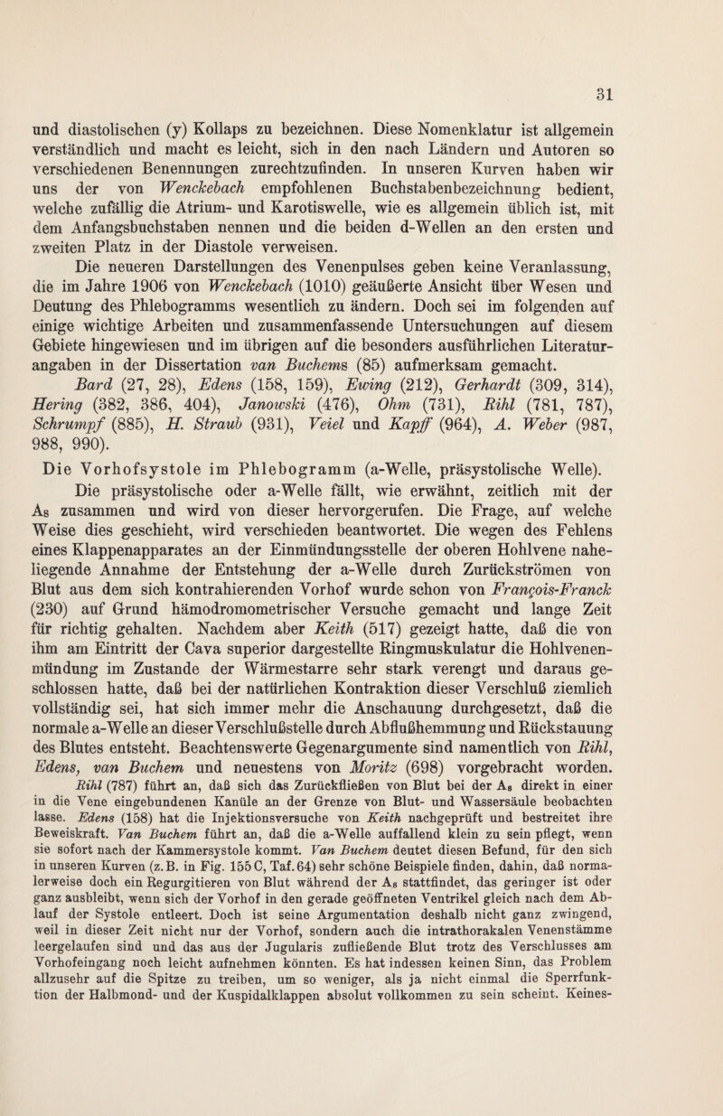 und diastolischen (y) Kollaps zu bezeichnen. Diese Nomenklatur ist allgemein verständlich und macht es leicht, sich in den nach Ländern und Autoren so verschiedenen Benennungen zurechtzufinden. In unseren Kurven haben wir uns der von WencJcebach empfohlenen Buchstabenbezeichnung bedient, welche zufällig die Atrium- und Karotiswelle, wie es allgemein üblich ist, mit dem Anfangsbuchstaben nennen und die beiden d-Wellen an den ersten und zweiten Platz in der Diastole verweisen. Die neueren Darstellungen des Venenpulses geben keine Veranlassung, die im Jahre 1906 von WencJcebach (1010) geäußerte Ansicht über Wesen und Deutung des Phlebogramms wesentlich zu ändern. Doch sei im folgenden auf einige wichtige Arbeiten und zusammenfassende Untersuchungen auf diesem Gebiete hingewiesen und im übrigen auf die besonders ausführlichen Literatur¬ angaben in der Dissertation van Buchems (85) aufmerksam gemacht. Bard (27, 28), Edens (158, 159), Ewing (212), Gerhardt (309, 314), Hering (382, 386, 404), JanowsJci (476), Ohm (731), Rihl (781, 787), Schrumpf (885), H. Straub (931), Veiel und Kapff (964), A. Weber (987, 988, 990). Die Vorhofsystole im Phlebogramm (a-Welle, präsystolische Welle). Die präsystolische oder a-Welle fällt, wie erwähnt, zeitlich mit der As zusammen und wird von dieser hervorgerufen. Die Frage, auf welche Weise dies geschieht, wird verschieden beantwortet. Die wegen des Fehlens eines Klappenapparates an der Einmündungsstelle der oberen Hohlvene nahe¬ liegende Annahme der Entstehung der a-Welle durch Zurückströmen von Blut aus dem sich kontrahierenden Vorhof wurde schon von Frangois-FrancJc (230) auf Grund hämodromometrischer Versuche gemacht und lange Zeit für richtig gehalten. Nachdem aber Keith (517) gezeigt hatte, daß die von ihm am Eintritt der Cava superior dargestellte Ringmuskulatur die Hohlvenen¬ mündung im Zustande der Wärmestarre sehr stark verengt und daraus ge¬ schlossen hatte, daß bei der natürlichen Kontraktion dieser Verschluß ziemlich vollständig sei, hat sich immer mehr die Anschauung durchgesetzt, daß die normale a-Welle an dieser Verschlußstelle durch Abflußhemmung und Rückstauung des Blutes entsteht. Beachtenswerte Gegenargumente sind namentlich von Rihl, Edens, van Büchern und neuestens von Moritz (698) vorgebracht worden. Rihl (787) führt an, daß sich das Zurückfließen von Blut bei der As direkt in einer in die Vene eingebundenen Kanüle an der Grenze von Blut- und Wassersäule beobachten lasse. Edens (158) hat die Injektionsversuche von Keith nachgeprüft und bestreitet ihre Beweiskraft. Van Büchern führt an, daß die a-Welle auffallend klein zu sein pflegt, wenn sie sofort nach der Kammersystole kommt. Van Büchern deutet diesen Befund, für den sich in unseren Kurven (z.B. in Fig. 155 C, Taf. 64) sehr schöne Beispiele finden, dahin, daß norma¬ lerweise doch ein Regurgitieren von Blut während der As stattfindet, das geringer ist oder ganz ausbleibt, wenn sich der Vorhof in den gerade geöffneten Ventrikel gleich nach dem Ab¬ lauf der Systole entleert. Doch ist seine Argumentation deshalb nicht ganz zwingend, weil in dieser Zeit nicht nur der Vorhof, sondern auch die intrathorakalen Venenstämme leergelaufen sind und das aus der Jugularis zufließende Blut trotz des Verschlusses am Vorhofeingang noch leicht aufnehmen könnten. Es hat indessen keinen Sinn, das Problem allzusehr auf die Spitze zu treiben, um so weniger, als ja nicht einmal die Sperrfunk- tion der Halbmond- und der Kuspidalklappen absolut vollkommen zu sein scheint. Keines-