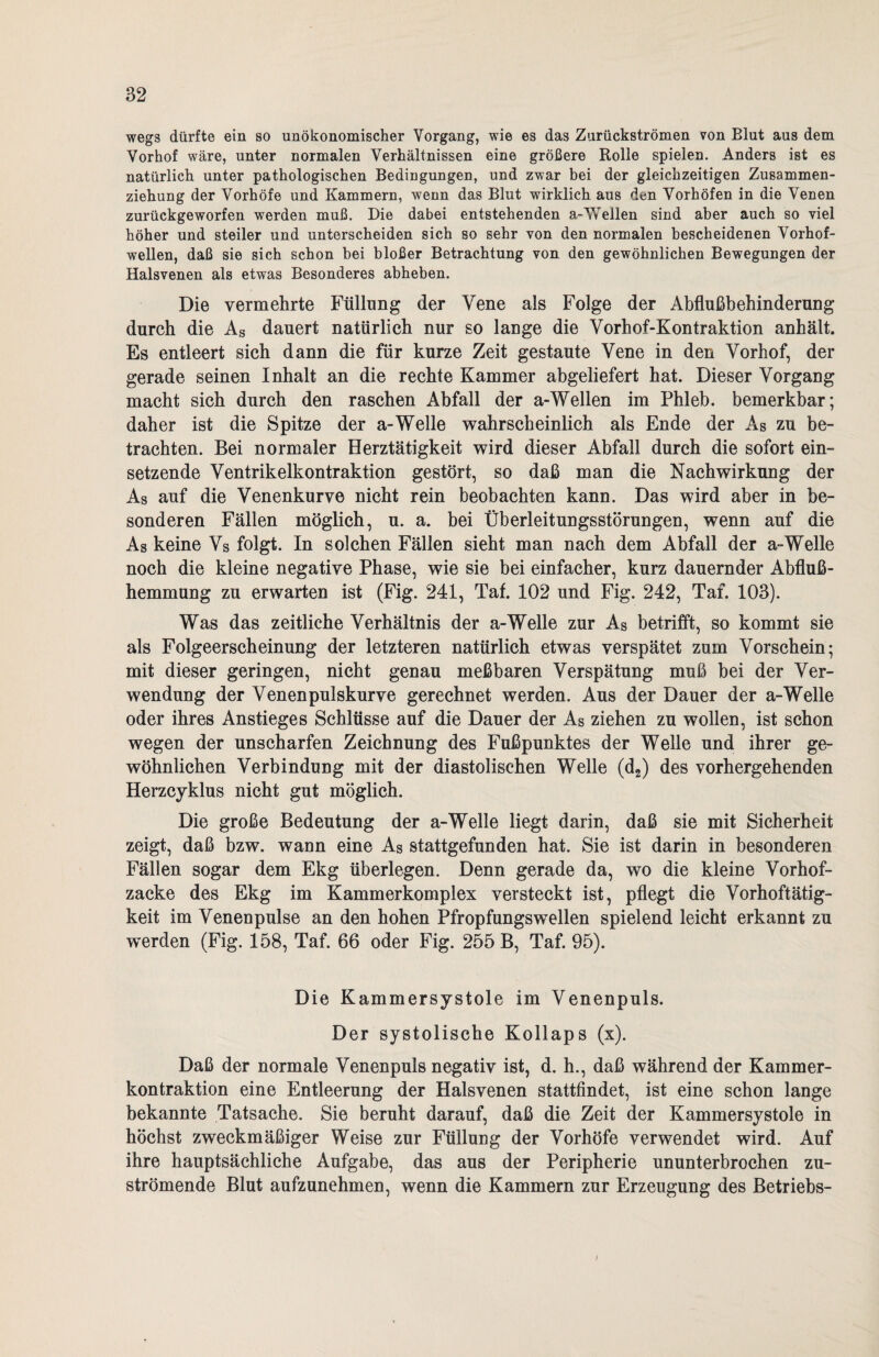wegs dürfte ein so unökonomischer Vorgang, wie es das Zurückströmen von Blut aus dem Vorhof wäre, unter normalen Verhältnissen eine größere Rolle spielen. Anders ist es natürlich unter pathologischen Bedingungen, und zwar bei der gleichzeitigen Zusammen¬ ziehung der Vorhöfe und Kammern, wenn das Blut wirklich aus den Vorhöfen in die Venen zurückgeworfen werden muß. Die dabei entstehenden a-VTeilen sind aber auch so viel höher und steiler und unterscheiden sich so sehr von den normalen bescheidenen Vorhof¬ wellen, daß sie sich schon bei bloßer Betrachtung von den gewöhnlichen Bewegungen der Halsvenen als etwas Besonderes abheben. Die vermehrte Füllung der Vene als Folge der Abflußbehinderung durch die As dauert natürlich nur so lange die Yorhof-Kontraktion anhält. Es entleert sich dann die für kurze Zeit gestaute Vene in den Vorhof, der gerade seinen Inhalt an die rechte Kammer abgeliefert hat. Dieser Vorgang macht sich durch den raschen Abfall der a-Wellen im Phleb. bemerkbar; daher ist die Spitze der a-Welle wahrscheinlich als Ende der As zu be¬ trachten. Bei normaler Herztätigkeit wird dieser Abfall durch die sofort ein¬ setzende Yentrikelkontraktion gestört, so daß man die Nachwirkung der As auf die Venenkurve nicht rein beobachten kann. Das wird aber in be¬ sonderen Fällen möglich, u. a. bei Überleitungsstörungen, wenn auf die As keine Vs folgt. In solchen Fällen sieht man nach dem Abfall der a-Welle noch die kleine negative Phase, wie sie bei einfacher, kurz dauernder Abfluß¬ hemmung zu erwarten ist (Fig. 241, Tat. 102 und Fig. 242, Taf. 103). Was das zeitliche Verhältnis der a-Welle zur As betrifft, so kommt sie als Folgeerscheinung der letzteren natürlich etwas verspätet zum Vorschein; mit dieser geringen, nicht genau meßbaren Verspätung muß bei der Ver¬ wendung der Venen pulskurve gerechnet werden. Aus der Dauer der a-Welle oder ihres Anstieges Schlüsse auf die Dauer der As ziehen zu wollen, ist schon wegen der unscharfen Zeichnung des Fußpunktes der Welle und ihrer ge¬ wöhnlichen Verbindung mit der diastolischen Welle (d2) des vorhergehenden Herzcyklus nicht gut möglich. Die große Bedeutung der a-Welle liegt darin, daß sie mit Sicherheit zeigt, daß bzw. wann eine As stattgefunden hat. Sie ist darin in besonderen Fällen sogar dem Ekg überlegen. Denn gerade da, wo die kleine Vorhof¬ zacke des Ekg im Kammer komplex versteckt ist, pflegt die Vorhoftätig¬ keit im Venenpulse an den hohen Pfropfungswellen spielend leicht erkannt zu werden (Fig. 158, Taf. 66 oder Fig. 255 B, Taf. 95). Die Kammersystole im Venenpuls. Der systolische Kollaps (x). Daß der normale Venenpuls negativ ist, d. h., daß während der Kammer¬ kontraktion eine Entleerung der Halsvenen stattfindet, ist eine schon lange bekannte Tatsache. Sie beruht darauf, daß die Zeit der Kammersystole in höchst zweckmäßiger Weise zur Füllung der Vorhöfe verwendet wird. Auf ihre hauptsächliche Aufgabe, das aus der Peripherie ununterbrochen zu¬ strömende Blut aufzunehmen, wenn die Kammern zur Erzeugung des Betriebs-