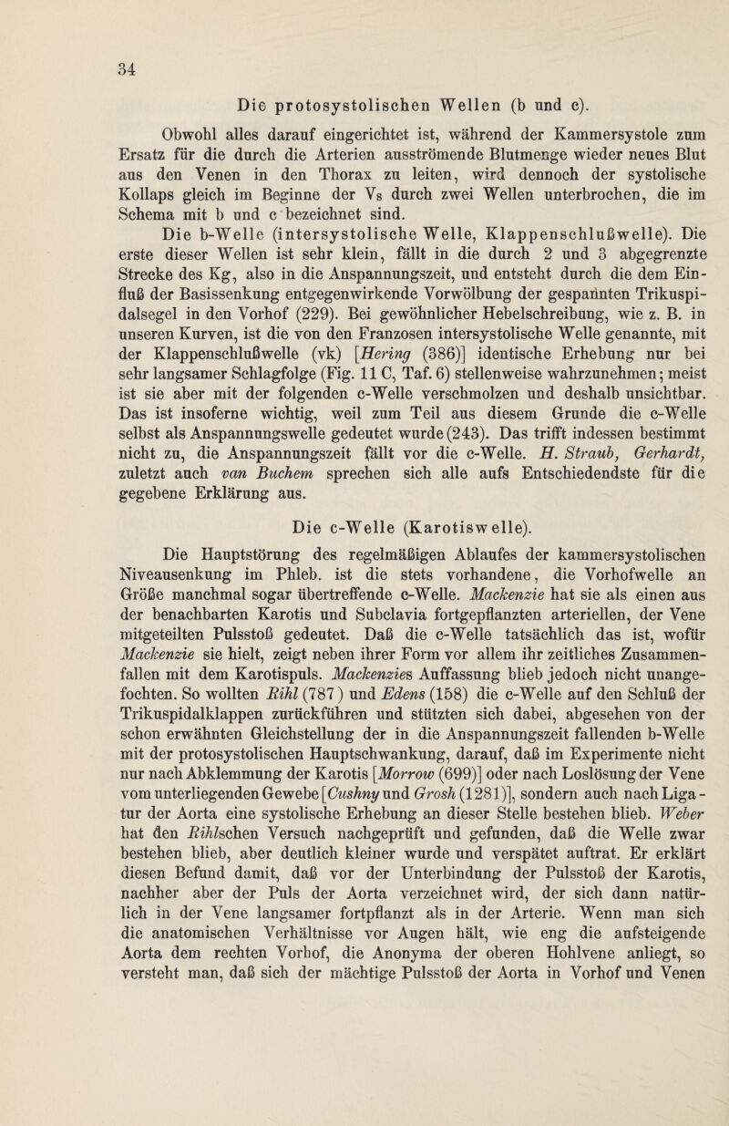 Die protosystolischen Wellen (b und c). Obwohl alles darauf eingerichtet ist, während der Kammersystole zum Ersatz für die durch die Arterien ausströmende Blutmenge wieder neues Blut aus den Venen in den Thorax zu leiten, wird dennoch der systolische Kollaps gleich im Beginne der Vs durch zwei Wellen unterbrochen, die im Schema mit b und c bezeichnet sind. Die b-Welle (intersystolische Welle, Klappenschlußwelle). Die erste dieser Wellen ist sehr klein, fällt in die durch 2 und 3 abgegrenzte Strecke des Kg, also in die Anspannungszeit, und entsteht durch die dem Ein¬ fluß der Basissenkung entgegenwirkende Vor Wölbung der gespannten Trikuspi- dalsegel in den Vorhof (229). Bei gewöhnlicher Hebelschreibung, wie z. B. in unseren Kurven, ist die von den Franzosen intersystolische Welle genannte, mit der Klappenschluß welle (vk) [Hering (386)] identische Erhebung nur bei sehr langsamer Schlagfolge (Fig. 11 C, Taf. 6) stellenweise wahrzunehmen; meist ist sie aber mit der folgenden c-Welle verschmolzen und deshalb unsichtbar. Das ist insoferne wichtig, weil zum Teil aus diesem Grunde die c-Welle selbst als Anspannungswelle gedeutet wurde (243). Das trifft indessen bestimmt nicht zu, die Anspannungszeit fällt vor die c-Welle. H. Straub, Gerhardt; zuletzt auch van Büchern sprechen sich alle aufs Entschiedendste für die gegebene Erklärung aus. Die c-Welle (Karotisw eile). Die Hauptstörung des regelmäßigen Ablaufes der kammersystolischen Niveausenkung im Phleb. ist die stets vorhandene, die Vorhofwelle an Größe manchmal sogar übertreflfende c-Welle. Mackenzie hat sie als einen aus der benachbarten Karotis und Subclavia fortgepflanzten arteriellen, der Vene mitgeteilten Pulsstoß gedeutet. Daß die c-Welle tatsächlich das ist, wofür Mackenzie sie hielt, zeigt neben ihrer Form vor allem ihr zeitliches Zusammen¬ fallen mit dem Karotispuls. Mackenzies Auffassung blieb jedoch nicht unange¬ fochten. So wollten Rihl (787) und Edens (158) die c-Welle auf den Schluß der Trikuspidalklappen zurückführen und stützten sich dabei, abgesehen von der schon erwähnten Gleichstellung der in die Anspannungszeit fallenden b-Welle mit der protosystolischen Hauptschwankung, darauf, daß im Experimente nicht nur nach Abklemmung der Karotis [.Morrow (699)] oder nach Loslösung der Vene vom unterliegenden Gewebe [Cushny und Grosh (1281)], sondern auch nach Liga - tur der Aorta eine systolische Erhebung an dieser Stelle bestehen blieb. Weber hat den Absehen Versuch nachgeprüft und gefunden, daß die Welle zwar bestehen blieb, aber deutlich kleiner wurde und verspätet auftrat. Er erklärt diesen Befund damit, daß vor der Unterbindung der Pulsstoß der Karotis, nachher aber der Puls der Aorta verzeichnet wird, der sich dann natür¬ lich in der Vene langsamer fortpflanzt als in der Arterie. Wenn man sich die anatomischen Verhältnisse vor Augen hält, wie eng die aufsteigende Aorta dem rechten Vorhof, die Anonyma der oberen Hohlvene anliegt, so versteht man, daß sich der mächtige Pulsstoß der Aorta in Vorhof und Venen