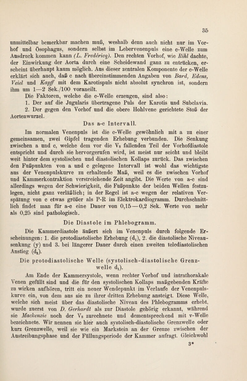 unmittelbar bemerkbar machen muß, weshalb denn auch nicht nur im Vor¬ hof und Ösophagus, sondern selbst im Lebervenenpuls eine c-Welle zum Ausdruck kommen kann (L. Fredericq). Den rechten Vorhof, wie Rihl dachte, der Einwirkung der Aorta durch eine Scheidewand ganz zu entrücken, er¬ scheint überhaupt kaum möglich. Aus dieser zentralen Komponente der c-Welle erklärt sich auch, daß c nach übereinstimmenden Angaben von Bard, Edens, Veiel und Kapff mit dem Karotispuls nicht absolut synchron ist, sondern ihm um 1—2 Sek./lOO voraneilt. Die Faktoren, welche die c-Welle erzeugen, sind also: 1. Der auf die Jugularis übertragene Puls der Karotis und Subclavia. 2. Der gegen den Vorhof und die obere Hohlvene gerichtete Stoß der Aorten wurzel. Das a-c Intervall. Im normalen Venenpuls ist die c-Welle gewöhnlich mit a zu einer gemeinsamen, zwei Gipfel tragenden Erhebung verbunden. Die Senkung zwischen a und c, welche dem vor die Vs fallenden Teil der Vorhofdiastole entspricht und durch sie hervorgerufen wird, ist meist nur seicht und bleibt weit hinter dem systolischen und diastolischen Kollaps zurück. Das zwischen den Fußpunkten von a und c gelegene Intervall ist wohl das wichtigste aus der Venenpulskurve zu erhaltende Maß, weil es die zwischen Vorhof und Kammerkontraktion verstreichende Zeit angibt. Die Werte von a-c sind allerdings wegen der Schwierigkeit, die Fußpunkte der beiden Wellen festzu¬ legen, nicht ganz verläßlich; in der Kegel ist a-c wegen der relativen Ver¬ spätung von c etwas größer als P-R im Elektrokardiogramm. Durchschnitt¬ lich findet man für a-c eine Dauer von 0,15 — 0,2 Sek. Werte von mehr als 0,25 sind pathologisch. Die Diastole im Phlebogramm. Die Kammerdiastole äußert sich im Venenpuls durch folgende Er¬ scheinungen: 1. die protodiastolische Erhebung (dx), 2. die diastolische Niveau¬ senkung (y) und 3. bei längerer Dauer durch einen zweiten telediastolischen Anstieg (d2). Die protodiastolische Welle (systolisch-diastolische Grenz¬ welle dj). Am Ende der Kammersystole, wenn rechter Vorhof und intrathorakale Venen gefüllt sind und die für den systolischen Kollaps maßgebenden Kräfte zu wirken auf hören, tritt ein neuer Wendepunkt im Verlaufe der Venenpuls¬ kurve ein, von dem aus sie zu ihrer dritten Erhebung ansteigt. Diese Welle, welche sich meist über das diastolische Niveau des Phlebogramms erhebt, wurde zuerst von D. Gerhardt als zur Diastole gehörig erkannt, während sie Mackenzie noch der Vs zurechnete und dementsprechend mit v-Welle bezeichn ete. Wir nennen sie hier auch systolisch-diastolische Grenz welle oder kurz Grenzwelle, weil sie wie ein Markstein an der Grenze zwischen der Austreibungsphase und der Füllungsperiode der Kammer aufragt. Gleichwohl 3*