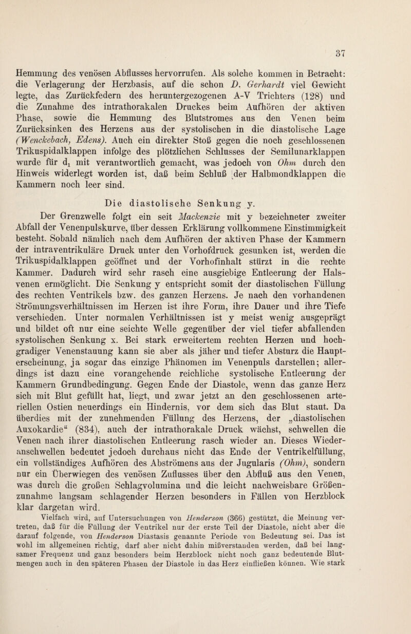 Hemmung des venösen Abflusses hervorrufen. Als solche kommen in Betracht: die Verlagerung der Herzbasis, auf die schon D. Gerhardt viel Gewicht legte, das Zurückfedern des heruntergezogenen A-V Trichters (128) und die Zunahme des intrathorakalen Druckes beim Aufhören der aktiven Phase, sowie die Hemmung des Blutstromes aus den Venen beim Zurücksinken des Herzens aus der systolischen in die diastolische Lage (Wenckebach, Edens). Auch ein direkter Stoß gegen die noch geschlossenen Trikuspidalklappen infolge des plötzlichen Schlusses der Semilunarklappen wurde für dx mit verantwortlich gemacht, was jedoch von Ohm durch den Hinweis widerlegt worden ist, daß beim Schluß [der Halbmondklappen die Kammern noch leer sind. Die diastolische Senkung y. Der Grenz welle folgt ein seit Mackenzie mit y bezeichneter zweiter Abfall der Venenpulskurve, über dessen Erklärung vollkommene Einstimmigkeit besteht. Sobald nämlich nach dem Aufhören der aktiven Phase der Kammern der intraventrikuläre Druck unter den Vorhofdruck gesunken ist, werden die Trikuspidalklappen geöffnet und der Vorhofinhalt stürzt in die rechte Kammer. Dadurch wird sehr rasch eine ausgiebige Entleerung der Hals¬ venen ermöglicht. Die Senkung y entspricht somit der diastolischen Füllung des rechten Ventrikels bzw. des ganzen Herzens. Je nach den vorhandenen Strömungsverhältnissen im Herzen ist ihre Form, ihre Dauer und ihre Tiefe verschieden. Unter normalen Verhältnissen ist y meist wenig ausgeprägt und bildet oft nur eine seichte Welle gegenüber der viel tiefer abfallenden systolischen Senkung x. Bei stark erweitertem rechten Herzen und hoch¬ gradiger Venenstauung kann sie aber als jäher und tiefer Absturz die Haupt¬ erscheinung, ja sogar das einzige Phänomen im Venen puls darstellen; aller¬ dings ist dazu eine vorangehende reichliche systolische Entleerung der Kammern Grundbedingung. Gegen Ende der Diastole, wenn das ganze Herz sich mit Blut gefüllt hat, liegt, und zwar jetzt an den geschlossenen arte¬ riellen Ostien neuerdings ein Hindernis, vor dem sich das Blut staut. Da überdies mit der zunehmenden Füllung des Herzens, der „diastolischen Auxokardie“ (834), auch der intrathorakale Druck wächst, schwellen die Venen nach ihrer diastolischen Entleerung rasch wieder an. Dieses Wieder- anschwellen bedeutet jedoch durchaus nicht das Ende der Ventrikelfüllung, ein vollständiges Aufhören des Abströmens aus der Jugularis (Ohm), sondern nur ein Über wiegen des venösen Zuflusses über den Abfluß aus den Venen, was durch die großen Schlagvolumina und die leicht nachweisbare Größen¬ zunahme langsam schlagender Herzen besonders in Fällen von Herzblock klar dargetan wird. Vielfach wird, auf Untersuchungen von Henderson (366) gestützt, die Meinung ver¬ treten, daß für die Füllung der Ventrikel nur der erste Teil der Diastole, nicht aber die darauf folgende, von Henderson Diastasis genannte Periode von Bedeutung sei. Das ist wohl im allgemeinen richtig, darf aber nicht dahin mißverstanden werden, daß bei lang¬ samer Frequenz und ganz besonders beim Herzblock nicht noch ganz bedeutende Blut¬ mengen auch in den späteren Phasen der Diastole in das Herz einfließen können. Wie stark