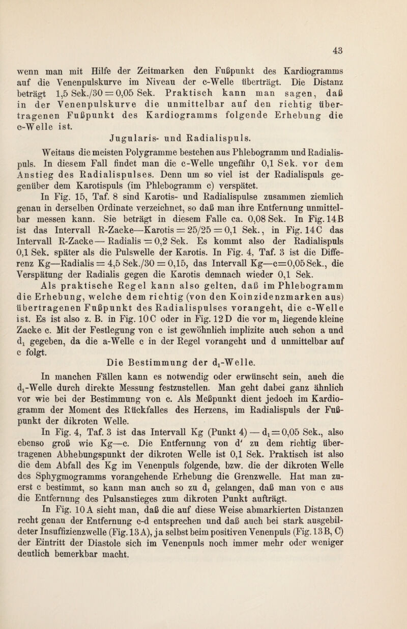 wenn man mit Hilfe der Zeitmarken den Fußpnnkt des Kardiogramms auf die Venenpulskurve im Niveau der c-Welle überträgt. Die Distanz beträgt 1,5 Sek./30 = 0,05 Sek. Praktisch kann man sagen, daß in der Venenpulskurve die unmittelbar auf den richtig über¬ tragenen Fußpunkt des Kardiogramms folgende Erhebung die c-Welle ist. Jugularis- und Radialispuls. Weitaus die meisten Polygramme bestehen aus Phlebogramm und Radialis¬ puls. In diesem Fall findet man die c-Welle ungefähr 0,1 Sek. vor dem Anstieg des Radialispulses. Denn um so viel ist der Radialispuls ge¬ genüber dem Karotispuls (im Phlebogramm c) verspätet. In Fig. 15, Taf. 8 sind Karotis- und Radialispulse zusammen ziemlich genau in derselben Ordinate verzeichnet, so daß man ihre Entfernung unmittel¬ bar messen kann. Sie beträgt in diesem Falle ca. 0,08 Sek. In Fig. 14B ist das Intervall R-Zacke—Karotis = 25/25 = 0,1 Sek., in Fig. 14C das Intervall R-Zacke—Radialis — 0,2 Sek. Es kommt also der Radialispuls 0,1 Sek. später als die Pulswelle der Karotis. In Fig. 4, Taf. 3 ist die Diffe¬ renz Kg—Radialis = 4,5 Sek./30 = 0,15, das Intervall Kg—c=0,05Sek., die Verspätung der Radialis gegen die Karotis demnach wieder 0,1 Sek. Als praktische Regel kann also gelten, daß im Phlebogramm die Erhebung, welche dem richtig (von den Koinzidenzmarken aus) übertragenen Fußpunkt des Radialispulses vorangeht, die e-Welle ist. Es ist also z. B. in Fig. IOC oder in Fig. 12D die vor m1 liegende kleine Zacke c. Mit der Festlegung von c ist gewöhnlich implizite auch schon a und di gegeben, da die a-Welle c in der Regel vorangeht und d unmittelbar auf c folgt. Die Bestimmung der di-Welle. In manchen Fällen kann es notwendig oder erwünscht sein, auch die dx-Welle durch direkte Messung festzustellen. Man geht dabei ganz ähnlich vor wie bei der Bestimmung von c. Als Meßpunkt dient jedoch im Kardio¬ gramm der Moment des Rückfalles des Herzens, im Radialispuls der Fuß¬ punkt der dikroten Welle. In Fig. 4, Taf. 3 ist das Intervall Kg (Punkt 4) — d! = 0,05 Sek., also ebenso groß wie Kg—c. Die Entfernung von d' zu dem richtig über¬ tragenen Abhebungspunkt der dikroten Welle ist 0,1 Sek. Praktisch ist also die dem Abfall des Kg im Venenpuls folgende, bzw. die der dikroten Welle des Sphygmogramms vorangehende Erhebung die Grenzwelle. Hat man zu¬ erst c bestimmt, so kann man auch so zu dx gelangen, daß man von c aus die Entfernung des Pulsanstieges zum dikroten Punkt aufträgt. In Fig. 10 A sieht man, daß die auf diese Weise abmarkierten Distanzen recht genau der Entfernung c-d entsprechen und daß auch bei stark ausgebil¬ deter Insuffizienzwelle (Fig. 13 A), ja selbst beim positiven Venenpuls (Fig. 13B, C) der Eintritt der Diastole sich im Venenpuls noch immer mehr oder weniger deutlich bemerkbar macht.
