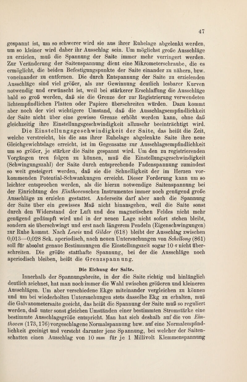 gespannt ist, um so schwerer wird sie aus ihrer Ruhelage abgelenkt werden, um so kleiner wird daher ihr Ausschlag sein. Um möglichst große Ausschläge zu erzielen, muß die Spannung der Saite immer mehr verringert werden. Zur Veränderung der Saitenspannung dient eine Mikrometerschraube, die es ermöglicht, die beiden Befestigungspunkte der Saite einander zu nähern, bzw. voneinander zu entfernen. Die durch Entspannung der Saite zu erzielenden Ausschläge sind viel größer, als zur Gewinnung deutlich lesbarer Kurven notwendig und erwünscht ist, weil bei stärkerer Erschlaffung die Ausschläge bald so groß werden, daß sie die Grenze der zur Registrierung verwendeten lichtempfindlichen Platten oder Papiere überschreiten würden. Dazu kommt aber noch der viel wichtigere Umstand, daß die Ausschlagsempfindlichkeit der Saite nicht über eine gewisse Grenze erhöht werden kann, ohne daß gleichzeitig ihre Einstellungsgeschwindigkeit allzusehr beeinträchtigt wird. Die Einstellungsgeschwindigkeit der Saite, das heißt die Zeit, welche verstreicht, bis die aus ihrer Ruhelage abgelenkte Saite ihre neue Gleichgewichtslage erreicht, ist im Gegensätze zur Ausschlagsempfindlichkeit um so größer, je stärker die Saite gespannt wird. Um den zu registrierenden Vorgängen treu folgen zu können, muß die Einstellungsgeschwindigkeit (Schwingungszahl) der Saite durch entsprechende Fadenspannung zumindest so weit gesteigert werden, daß sie die Schnelligkeit der im Herzen vor¬ kommenden Potential-Schwankungen erreicht. Dieser Forderung kann um so leichter entsprochen werden, als die hierzu notwendige Saitenspannung bei der Einrichtung des Einthovensohen Instrumentes immer noch genügend große Ausschläge zu erzielen gestattet. Anderseits darf aber auch die Spannung der Saite über ein gewisses Maß nicht hinausgehen, weil die Saite sonst durch den Widerstand der Luft und des magnetischen Feldes nicht mehr genügend gedämpft wird und in der neuen Lage nicht sofort stehen bleibt, sondern sie überschwingt und erst nach längerem Pendeln (Eigenschwingungen) zur Ruhe kommt. Nach Lewis und Glider (618) bleibt der Ausschlag zwischen 0,013—0,028 Sek. aperiodisch, nach neuen Untersuchungen von Schellong (861) soll für absolut genaue Bestimmungen die Einstellungszeit sogar 10 a nicht über¬ schreiten. Die größte statthafte Spannung, bei der die Ausschläge noch aperiodisch bleiben, heißt die Grenzspannung. Die Eichung der Saite. Innerhalb der Spannungsbreite, in der die Saite richtig und hinlänglich deutlich zeichnet, hat man noch immer die Wahl zwischen größeren und kleineren Ausschlägen. Um aber verschiedene Ekge miteinander vergleichen zu können und um bei wiederholten Untersuchungen stets dasselbe Ekg zu erhalten, muß die Galvanometersaite geeicht, das heißt die Spannung der Saite muß so reguliert werden, daß unter sonst gleichen Umständen einer bestimmten Stromstärke eine bestimmte Ausschlagsgröße entspricht. Man hat sich deshalb auf die von Ein¬ thoven (173,176) vorgeschlagene Normalspannung bzw. auf eine Normalempfind¬ lichkeit geeinigt und versteht darunter jene Spannung, bei welcher der Saiten¬ schatten einen Ausschlag von 10 mm für je 1 Millivolt Klemmenspannung
