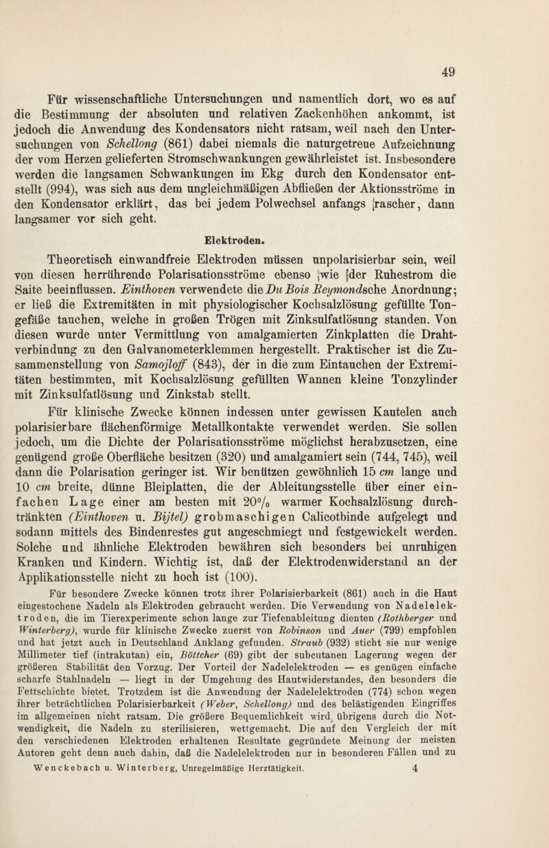 Für wissenschaftliche Untersuchungen und namentlich dort, wo es auf die Bestimmung der absoluten und relativen Zackenhöhen ankommt, ist jedoch die Anwendung des Kondensators nicht ratsam, weil nach den Unter¬ suchungen von Schellong (861) dabei niemals die naturgetreue Aufzeichnung der vom Herzen gelieferten Stromschwankungen gewährleistet ist. Insbesondere werden die langsamen Schwankungen im Ekg durch den Kondensator ent¬ stellt (994), was sieh aus dem ungleichmäßigen Abfließen der Aktionsströme in den Kondensator erklärt, das bei jedem Pol Wechsel anfangs (rascher, dann langsamer vor sieh geht. Elektroden. Theoretisch einwandfreie Elektroden müssen unpolarisierbar sein, weil von diesen herrührende Polarisationsströme ebenso (wie |der Ruhestrom die Saite beeinflussen. Einthoven verwendete die Du Bois Beymondsehe Anordnung; er ließ die Extremitäten in mit physiologischer Kochsalzlösung gefüllte Ton¬ gefäße tauchen, welche in großen Trögen mit Zinksulfatlösung standen. Von diesen wurde unter Vermittlung von amalgamierten Zinkplatten die Draht¬ verbindung zu den Galvanometerklemmen hergestellt. Praktischer ist die Zu¬ sammenstellung von Samojloff (843), der in die zum Eintauchen der Extremi¬ täten bestimmten, mit Kochsalzlösung gefüllten Wannen kleine Tonzylinder mit Zinksulfatlösung und Zinkstab stellt. Für klinische Zwecke können indessen unter gewissen Kautelen auch polarisier bare flächenförmige Metallkontakte verwendet werden. Sie sollen jedoch, um die Dichte der Polarisationsströme möglichst herabzusetzen, eine genügend große Oberfläche besitzen (320) und amalgamiert sein (744, 745), weil dann die Polarisation geringer ist. Wir benützen gewöhnlich 15 cm lange und 10 cm breite, dünne Bleiplatten, die der Ableitungsstelle über einer ein¬ fachen Lage einer am besten mit 20% warmer Kochsalzlösung durch¬ tränkten (Einthoven u. Bijtel) grobmaschigen Calicotbinde aufgelegt und sodann mittels des Bindenrestes gut angeschmiegt und festgewickelt werden. Solche und ähnliche Elektroden bewähren sich besonders bei unruhigen Kranken und Kindern. Wichtig ist, daß der Elektrodenwiderstand an der Applikationsstelle nicht zu hoch ist (100). Für besondere Zwecke können trotz ihrer Polarisierbarkeit (861) auch in die Haut eingestochene Nadeln als Elektroden gebraucht werden. Die Verwendung von Nadelelek¬ troden, die im Tierexperimente schon lange zur Tiefenableitung dienten (Rothberger und Winterberg), wurde für klinische Zwecke zuerst von Robinson und Auer (799) empfohlen und hat jetzt auch in Deutschland Anklang gefunden. Straub (932) sticht sie nur wenige Millimeter tief (intrakutan) ein, Böttcher (69) gibt der subcutanen Lagerung wegen der größeren Stabilität den Vorzug. Der Vorteil der Nadelelektroden — es genügen einfache scharfe Stahlnadeln — liegt in der Umgehung des Hautwiderstandes, den besonders die Fettschichte bietet. Trotzdem ist die Anwendung der Nadelelektroden (774) schon wegen ihrer beträchtlichen Polarisierbarkeit (Weber, Schellong) und des belästigenden Eingriffes im allgemeinen nicht ratsam. Die größere Bequemlichkeit wird übrigens durch die Not¬ wendigkeit, die Nadeln zu sterilisieren, wettgemacht. Die auf den Vergleich der mit den verschiedenen Elektroden erhaltenen Resultate gegründete Meinung der meisten Autoren geht denn auch dahin, daß die Nadelelektroden nur in besonderen Fällen und zu Wenckebach u. Winterberg, Unregelmäßige Herztätigkeit. 4