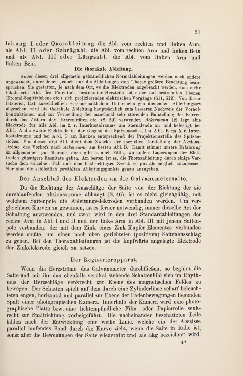 leitung I oder Querableitung die Abi. vom rechten und linken Arm, als Abi. II oder Schrägabl. die Abi. vom rechten Arm und linken Bein und als Abi. III oder Längsabl. die Abi. vom linken Arm und linken Bein. Die thorakale Ableitung. Außer diesen drei allgemein gebräuchlichen Normalableitungen werden noch andere angewendet, unter denen jedoch nur die Ableitungen vom Thorax größere Beachtung bean¬ spruchen. Sie gestatten, je nach dem Ort, wo die Elektroden angebracht werden, eine mehr lokalisierte Abi. des Potentials bestimmter Herzteile oder der auf bestimmten Ebenen (Frontal-Sagittalebene etc.) sich projizierenden elektrischen Vorgänge (611,612). Von dieser letzteren, fast ausschließlich wissenschaftlichen Untersuchungen dienenden Ableitungsart abgesehen, wird die thorakale Ableitung hauptsächlich zum besseren Nachweis der Vorhof¬ kontraktionen und zur Vermeidung der manchmal sehr störenden Entstellung der Kurven durch das Zittern der Extremitäten etc. (S. 59) verwendet. Ackermann (2) legt eine Elektrode für alle Abi. im 2. r. Interkostalraume am Sternalende an und befestigt bei Abi. A die zweite Elektrode in der Gegend des Spitzenstoßes, bei Abi. B im 5. r. Inter¬ kostalraume und bei Abi. C am Rücken entsprechend der Projektionsstelle des Spitzen¬ stoßes. Von diesen drei Abi. dient dem Zwecke der speziellen Darstellung der Aktions¬ ströme des Vorhofs nach Ackermann am besten Abi. B. Damit stimmt unsere Erfahrung im allgemeinen gut überein; doch gibt es auch Fälle, wo andere Lagerungen der Elek¬ troden günstigere Resultate geben. Am besten ist es, die Thoraxableitung durch einige Ver¬ suche dem einzelnen Fall und dem beabsichtigten Zweck so gut als möglich anzupassen. Nur sind die schließlich gewählten Ableitungspunkte genau anzugeben. Der Anschluß der Elektroden an die Galvanometersaite. Da die Richtung der Ausschläge der Saite von der Richtung der sie durchlaufenden Aktionsströme abhängt (S. 46), ist es nicht gleichgültig, mit welchem Saitenpole die Ableitungselektroden verbunden werden. Um ver¬ gleichbare Kurven zu gewinnen, ist es ferner notwendig, immer dieselbe Art der Schaltung anzuwenden, und zwar wird in den drei Standardableitungen der rechte Arm in Abi. I und II und der linke Arm in Abi. III mit jenem Saiten¬ pole verbunden, der mit dem Zink eines Zink-Kupfer-Elementes verbunden werden müßte, um einen nach oben gerichteten (positiven) Saitenausschlag zu geben. Bei den Thoraxableitungen ist die kopfwärts angelegte Elektrode der Zinkelektrode gleich zu setzen. Der Registrierapparat. Wenn die Herzströme das Galvanometer durchfließen, so beginnt die Saite und mit ihr das ebenfalls vertikal stehende Schattenbild sich im Rhyth¬ mus der Herzschläge senkrecht zur Ebene des magnetischen Feldes zu bewegen. Der Schatten spielt auf dem durch eine Zylinderlinse scharf beleuch¬ teten engen, horizontal und parallel zur Ebene der Fadenbewegungen liegenden Spalt einer photograpischen Kamera. Innerhalb der Kamera wird eine photo¬ graphische Platte bzw. eine lichtempfindliche Film- oder Papierrolle senk¬ recht zur Spaltrichtung vorbeigeführt. Die nacheinander beschatteten Teile bilden nach der Entwicklung eine weiße Linie, welche ein der Abszisse parallel laufendes Band durch die Kurve zieht, wenn die Saite in Ruhe ist, sonst aber die Bewegungen der Saite wiedergibt und als Ekg bezeichnet wird. 4*