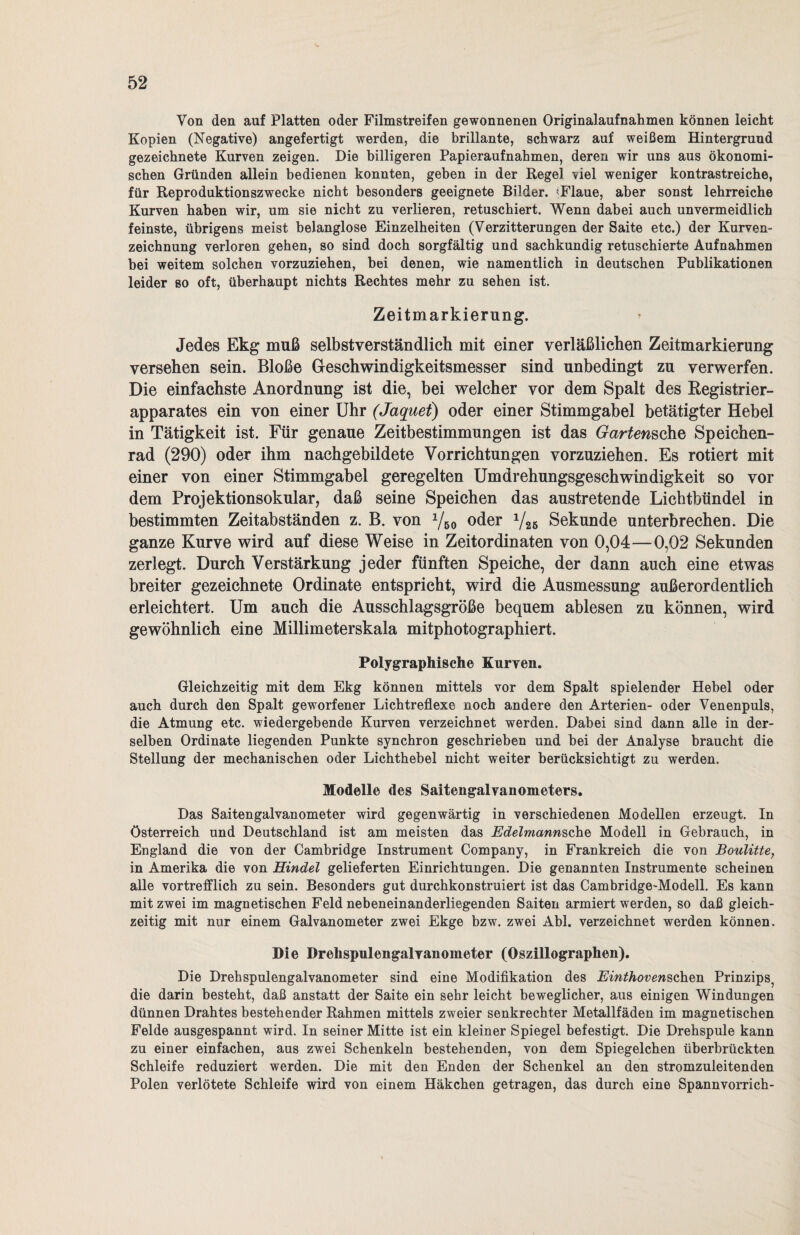 Von den auf Platten oder Filmstreifen gewonnenen Originalaufnahmen können leicht Kopien (Negative) angefertigt werden, die brillante, schwarz auf weißem Hintergrund gezeichnete Kurven zeigen. Die billigeren Papieraufnahmen, deren wir uns aus ökonomi¬ schen Gründen allein bedienen konnten, geben in der Regel \iel weniger kontrastreiche, für Reproduktionszwecke nicht besonders geeignete Bilder. «Flaue, aber sonst lehrreiche Kurven haben wir, um sie nicht zu verlieren, retuschiert. Wenn dabei auch unvermeidlich feinste, übrigens meist belanglose Einzelheiten (Verzitterungen der Saite etc.) der Kurven¬ zeichnung verloren gehen, so sind doch sorgfältig und sachkundig retuschierte Aufnahmen bei weitem solchen vorzuziehen, bei denen, wie namentlich in deutschen Publikationen leider so oft, überhaupt nichts Rechtes mehr zu sehen ist. Zeitmarkierung. > Jedes Ekg muß selbstverständlich mit einer verläßlichen Zeitmarkierung versehen sein. Bloße Geschwindigkeitsmesser sind unbedingt zu verwerfen. Die einfachste Anordnung ist die, bei welcher vor dem Spalt des Registrier¬ apparates ein von einer Uhr (Jaquet) oder einer Stimmgabel betätigter Hebel in Tätigkeit ist. Für genaue Zeitbestimmungen ist das Gartensehe Speichen¬ rad (290) oder ihm nachgebildete Vorrichtungen vorzuziehen. Es rotiert mit einer von einer Stimmgabel geregelten Umdrehungsgeschwindigkeit so vor dem Projektionsokular, daß seine Speichen das austretende Lichtbündel in bestimmten Zeitabständen z. B. von x/50 oder 1/26 Sekunde unterbrechen. Die ganze Kurve wird auf diese Weise in Zeitordinaten von 0,04—0,02 Sekunden zerlegt. Durch Verstärkung jeder fünften Speiche, der dann auch eine etwas breiter gezeichnete Ordinate entspricht, wird die Ausmessung außerordentlich erleichtert. Um auch die Ausschlagsgröße bequem ablesen zu können, wird gewöhnlich eine Millimeterskala mitphotographiert. Polygraphische Kurven. Gleichzeitig mit dem Ekg können mittels vor dem Spalt spielender Hebel oder auch durch den Spalt geworfener Lichtreflexe noch andere den Arterien- oder Venenpuls, die Atmung etc. wiedergebende Kurven verzeichnet werden. Dabei sind dann alle in der¬ selben Ordinate liegenden Punkte synchron geschrieben und bei der Analyse braucht die Stellung der mechanischen oder Lichthebel nicht weiter berücksichtigt zu werden. Modelle des Saitengalvanometers. Das Saitengalvanometer wird gegenwärtig in verschiedenen Modellen erzeugt. In Österreich und Deutschland ist am meisten das Edelmcmnsche Modell in Gebrauch, in England die von der Cambridge Instrument Company, in Frankreich die von Boulitte, in Amerika die von Hindel gelieferten Einrichtungen. Die genannten Instrumente scheinen alle vortrefflich zu sein. Besonders gut durchkonstruiert ist das Cambridge-Modell. Es kann mit zwei im magnetischen Feld nebeneinanderliegenden Saiten armiert werden, so daß gleich¬ zeitig mit nur einem Galvanometer zwei Ekge bzw. zwei Abi. verzeichnet werden können. Die Drehspulengalvanometer (Oszillographen). Die Dreh Spulengalvanometer sind eine Modifikation des Einthovenschen Prinzips, die darin besteht, daß anstatt der Saite ein sehr leicht beweglicher, aus einigen Windungen dünnen Drahtes bestehender Rahmen mittels zweier senkrechter Metallfäden im magnetischen Felde ausgespannt wird. In seiner Mitte ist ein kleiner Spiegel befestigt. Die Drehspule kann zu einer einfachen, aus zwei Schenkeln bestehenden, von dem Spiegelchen überbrückten Schleife reduziert werden. Die mit den Enden der Schenkel an den stromzuleitenden Polen verlötete Schleife wird von einem Häkchen getragen, das durch eine Spannvorrich-