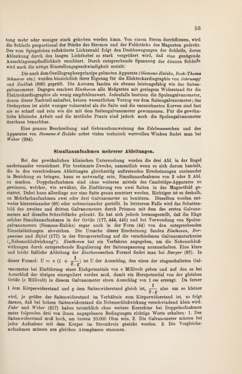 tung mehr oder weniger stark gehoben werden kann. Von einem Strom durchflossen, wird die Schleife proportional der Stärke des Stromes und der Feldstärke des Magneten gedreht. Der vom Spiegelchen reflektierte Lichtstrahl folgt den Drehbewegungen der Schleife, deren Ablenkung durch den langen Lichthebel so stark vergrößert wird, daß eine genügende Ausschlagsempfindlichkeit resultiert. Durch entsprechende Spannung der dünnen Schleife wird auch die nötige Einstellungsgeschwindigkeit erzielt. Die nach demOszillographenprinzipe gebauten Apparate (Siemens-HalsJce, Bock-Thoma Schaerer etc.) wurden hinsichtlich ihrer Eignung für die Elektrokardiographie von Schrumpf und Zoellieh (886) geprüft. Die Autoren fanden sie ebenso leistungsfähig wie das Saiten¬ galvanometer. Dagegen erachtet Einthoven alle Meßgeräte mit geringem Widerstand für die Elektrokardiographie als wenig empfehlenswert. Jedenfalls besitzen die Spulengalvanometer, denen dieser Nachteil anhaftet, keinen wesentlichen Vorzug vordem Saitengalvanometer; das Drehsystem ist nicht weniger vulnerabel als die Saite und die verzeichneten Kurven sind fast nie so scharf und rein wie die mit dem Saitengalvanometer gewonnenen. Für die gewöhn¬ liche klinische Arbeit und die ärztliche Praxis sind jedoch auch die Spulengalvanometer durchaus brauchbar. Eine genaue Beschreibung und Gebrauchsanweisung des Edelmannschen. und des Apparates von Siemens & HalsJce nebst vielen technisch wertvollen Winken findet man bei Weber (994). Simultanaufnahmen mehrerer Ableitungen, Bei der gewöhnlichen klinischen Untersuchung werden die drei Abi. in der Regel nacheinander verzeichnet. Für bestimmte Zwecke, namentlich wenn es sich darum handelt, die in den verschiedenen Ableitungen gleichzeitig auftretenden Erscheinungen zueinander in Beziehung zu bringen, kann es notwendig sein, Simultanaufnahmen von 2 oder 3 Abi. zu machen. Doppelaufnahmen sind ohne weiteres mittels des Cambridge-Apparates zu gewinnen, welcher, wie erwähnt, die Einführung von zwei Saiten in das Magnetfeld ge¬ stattet. Dabei kann allerdings nur eine Saite genau zentriert werden. Richtiger ist es deshalb, zu Mehrfachaufnahmen zwei oder drei Galvanometer zu benützen. Dieselben werden ent¬ weder hintereinander (86) oder nebeneinander gestellt. In letzterem Falle wird das Schatten¬ bild des zweiten und dritten Galvanometers durch Prismen mit dem des ersten Galvano¬ meters auf dieselbe Schreibfläche gelenkt. Es hat sich jedoch herausgestellt, daß die Ekge solcher Simultanaufnahmen in der Größe (177, 444, 445) und bei Verwendung von Spulen¬ galvanometern (Siemens-Halske) sogar auch in der Form (44) von den entsprechenden Einzelableitungen ab weichen. Die Ursache dieser Erscheinung fanden Einthoven, Ber- gansius und Bijtel (177) in der Stromverteilung auf die verschiedenen Galvanometerkreise („Nebenschlußwirkung“). Einthoven hat ein Verfahren angegeben, um die Nebenschluß¬ wirkungen durch entsprechende Regulierung der Saitenspannung auszuschalten. Eine klare und leicht faßliche Ableitung der Einthovenschen Formel findet man bei Burger (87). In dieser Formel: U = e (1 + —^—) ist U der Ausschlag, den eines der eingeschalteten Gal- “ • S vanometer bei Einführung eines Eichpotentials von e Millivolt geben und auf den es bei Ausschluß der übrigen einreguliert werden muß, damit ein Herzpotential von der gleichen Größe (e Millivolt) in diesem Galvanometer einen Ausschlag von 1 cm erzeugt. Da ferner 1 dem Körperwiderstand und g dem Saitenwiderstand gleich ist, -— also 2 .g um so kleiner wird, je größer der Saiten wider stand im Verhältnis zum Körperwiderstand ist, so folgt daraus, daß bei hohem Saitenwiderstand die Nebenschlußwirkung verschwindend klein wird. Fahr und Weber (217) haben tatsächlich ohne weitere Korrektur bei Doppelaufnahmen unter folgenden drei von ihnen angegebenen Bedingungen richtige Werte erhalten: 1. Der Saitenwiderstand muß hoch, am besten 10.000 Ohm sein. 2. Die Galvanometer müssen bei jeder Aufnahme mit dem Körper im Stromkreis geeicht werden. 3. Die Vergleichs¬ aufnahmen müssen aus gleichen Atemphasen stammen.