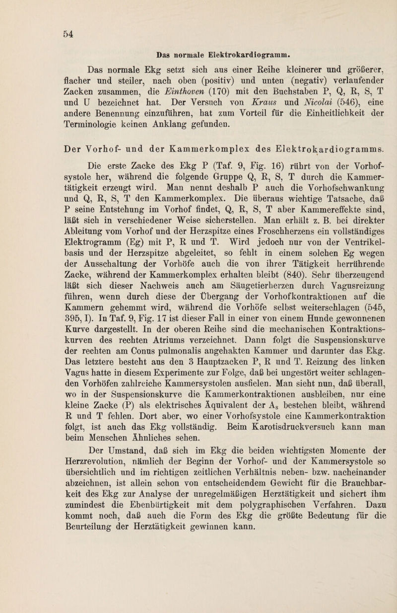 Das normale Elektrokardiogramm. Das normale Ekg setzt sich ans einer Reihe kleinerer und größerer, flacher und steiler, nach oben (positiv) und unten (negativ) verlaufender Zacken zusammen, die Einthoven (170) mit den Buchstaben P, Q, R, S, T und U bezeichnet hat. Der Versuch von Kraus und Nicolai (546), eine andere Benennung einzuführen, hat zum Vorteil für die Einheitlichkeit der Terminologie keinen Anklang gefunden. Der Vorhof- und der Kammerkomplex des Elektrokardiogramms. Die erste Zacke des Ekg P (Taf. 9, Fig. 16) rührt von der Vorhof¬ systole her, während die folgende Gruppe Q, R, S, T durch die Kammer¬ tätigkeit erzeugt wird. Man nennt deshalb P auch die Vorhofschwankung und Q, R, S, T den Kammerkomplex. Die überaus wichtige Tatsache, daß P seine Entstehung im Vorhof findet, Q, R, S, T aber Kammereffekte sind, läßt sich in verschiedener Weise sicherstellen. Man erhält z. B. bei direkter Ableitung vom Vorhof und der Herzspitze eines Froschherzens ein vollständiges Elektrogramm (Eg) mit P, R und T. Wird jedoch nur von der Ventrikel¬ basis und der Herzspitze abgeleitet, so fehlt in einem solchen Eg wegen der Ausschaltung der Vorhöfe auch die von ihrer Tätigkeit herrührende Zacke, während der Kammerkomplex erhalten bleibt (840). Sehr überzeugend läßt sich dieser Nachweis auch am Säugetierherzen durch Vagusreizung führen, wenn durch diese der Übergang der Vorhofkontraktionen auf die Kammern gehemmt wird, während die Vorhöfe selbst weiterschlagen (545, 395,1). In Taf. 9, Fig. 17 ist dieser Fall in einer von einem Hunde gewonnenen Kurve dargestellt. In der oberen Reihe sind die mechanischen Kontraktions¬ kurven des rechten Atriums verzeichnet. Dann folgt die Suspensionskurve der rechten am Conus pulmonalis angehakten Kammer und darunter das Ekg. Das letztere besteht aus den 3 Hauptzacken P, R und T. Reizung des linken Vagus hatte in diesem Experimente zur Folge, daß bei ungestört weiter schlagen¬ den Vorhöfen zahlreiche Kammersystolen ausfielen. Man sieht nun, daß überall, wo in der Suspensionskurve die Kammerkontraktionen ausbleiben, nur eine kleine Zacke (P) als elektrisches Äquivalent der As bestehen bleibt, während R und T fehlen. Dort aber, wo einer Vorhofsystole eine Kammerkontraktion folgt, ist auch das Ekg vollständig. Beim Karotisdruckversuch kann man beim Menschen Ähnliches sehen. Der Umstand, daß sich im Ekg die beiden wichtigsten Momente der Herzrevolution, nämlich der Beginn der Vorhof- und der Kammersystole so übersichtlich und im richtigen zeitlichen Verhältnis neben- bzw. nacheinander abzeichnen, ist allein schon von entscheidendem Gewicht für die Brauchbar¬ keit des Ekg zur Analyse der unregelmäßigen Herztätigkeit und sichert ihm zumindest die Ebenbürtigkeit mit dem polygraphischen Verfahren. Dazu kommt noch, daß auch die Form des Ekg die größte Bedeutung für die Beurteilung der Herztätigkeit gewinnen kann.