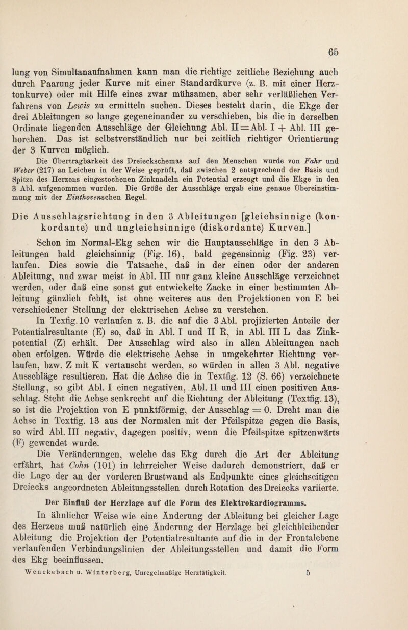 lung von Simultanaufnahmen kann man die richtige zeitliche Beziehung auch durch Paarung jeder Kurve mit einer Standardkurve (z. B. mit einer Herz¬ tonkurve) oder mit Hilfe eines zwar mühsamen, aber sehr verläßlichen Ver¬ fahrens von Lewis zu ermitteln suchen. Dieses besteht darin, die Ekge der drei Ableitungen so lange gegeneinander zu verschieben, bis die in derselben Ordinate liegenden Ausschläge der Gleichung Abi. H = Abl. I + Abi. III ge¬ horchen. Das ist selbstverständlich nur bei zeitlich richtiger Orientierung der 3 Kurven möglich. Die Übertragbarkeit des Dreieckschemas auf den Menschen wurde von Fahr und Weber (217) an Leichen in der Weise geprüft, daß zwischen 2 entsprechend der Basis nnd Spitze des Herzens eingestochenen Zinknadeln ein Potential erzeugt und die Ekge in den 3 Abi. auf genommen wurden. Die Größe der Ausschläge ergab eine genaue Übereinstim¬ mung mit der Einthovenschen Hegel. Die Ausschlagsrichtung in den 3 Ableitungen [gleichsinnige (kon¬ kordante) und ungleichsinnige (diskordante) Kurven.] Schon im Normal-Ekg sehen wir die Hauptausschläge in den 3 Ab¬ leitungen bald gleichsinnig (Fig. 16), bald gegensinnig (Fig. 23) ver¬ laufen. Dies sowie die Tatsache, daß in der einen oder der anderen Ableitung, und zwar meist in Abi. III nur ganz kleine Ausschläge verzeichnet werden, oder daß eine sonst gut entwickelte Zacke in einer bestimmten Ab¬ leitung gänzlich fehlt, ist ohne weiteres aus den Projektionen von E bei verschiedener Stellung der elektrischen Achse zu verstehen. In Texfig. 10 verlaufen z. B. die auf die 3 Abi. projizierten Anteile der Potentialresultante (E) so, daß in Abi. I und II R, in Abi. III L das Zink¬ potential (Z) erhält. Der Ausschlag wird also in allen Ableitungen nach oben erfolgen. Würde die elektrische Achse in umgekehrter Richtung ver¬ laufen, bzw. Z mit K vertauscht werden, so würden in allen 3 Abi. negative Ausschläge resultieren. Hat die Achse die in Textfig. 12 (S. 66) verzeiehnete Stellung, so gibt Abi. I einen negativen, Abi. II und III einen positiven Aus¬ schlag. Steht die Achse senkrecht auf die Richtung der Ableitung (Textfig. 13), so ist die Projektion von E punktförmig, der Ausschlag = 0. Dreht man die Achse in Textfig. 13 aus der Normalen mit der Pfeilspitze gegen die Basis, so wird Abi. III negativ, dagegen positiv, wenn die Pfeilspitze spitzenwärts (F) gewendet wurde. Die Veränderungen, welche das Ekg durch die Art der Ableitung erfährt, hat Cohn (101) in lehrreicher Weise dadurch demonstriert, daß er die Lage der an der vorderen Brustwand als Endpunkte eines gleichseitigen Dreiecks angeordneten Ableitungsstellen durch Rotation des Dreiecks variierte. Der Einfluß der Herzlage auf die Form des Elektrokardiogramms. In ähnlicher Weise wie eine Änderung der Ableitung bei gleicher Lage des Herzens muß natürlich eine Änderung der Herziage bei gleichbleibender Ableitung die Projektion der Potentialresultante auf die in der Frontalebene verlaufenden Verbindungslinien der Ableitungsstellen und damit die Form des Ekg beeinflussen. Wenckebach u. Winterberg, Unregelmäßige Herztätigkeit. 5