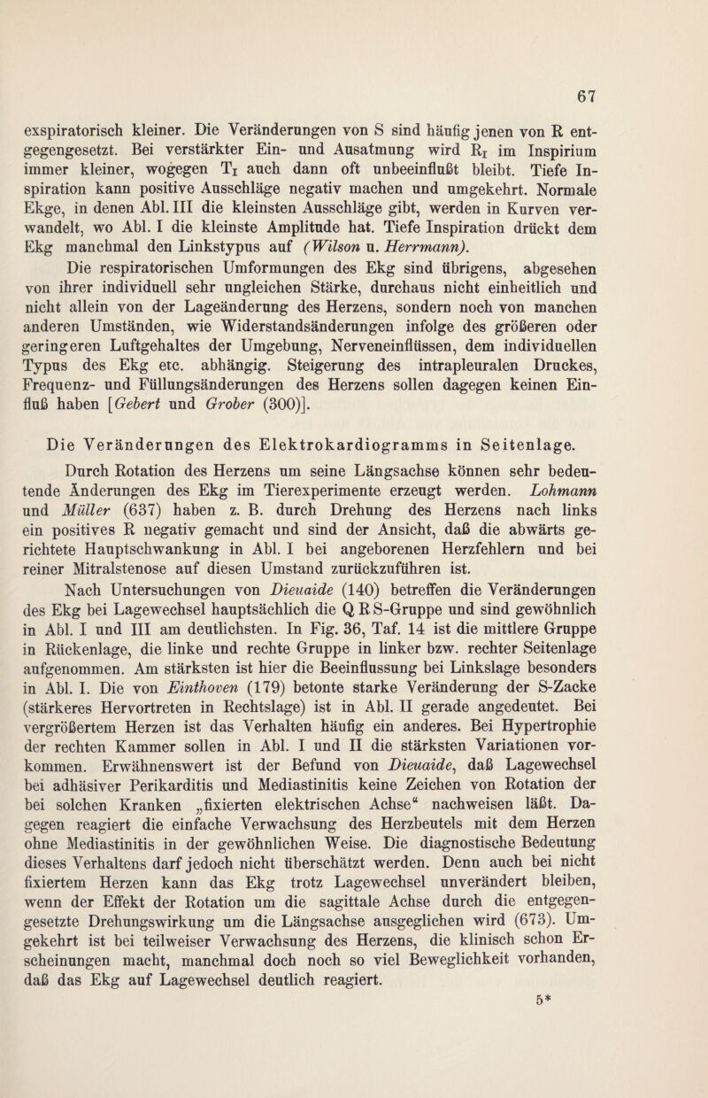 exspiratorisch kleiner. Die Veränderungen von S sind häufig jenen von R ent¬ gegengesetzt. Bei verstärkter Ein- und Ausatmung wird Rr im Inspirium immer kleiner, wogegen Ti auch dann oft unbeeinflußt bleibt. Tiefe In¬ spiration kann positive Ausschläge negativ machen und umgekehrt. Normale Ekge, in denen Abi. III die kleinsten Ausschläge gibt, werden in Kurven ver¬ wandelt, wo Abi. I die kleinste Amplitude hat. Tiefe Inspiration drückt dem Ekg manchmal den Linkstypus auf (Wilson u. Herrmann). Die respiratorischen Umformungen des Ekg sind übrigens, abgesehen von ihrer individuell sehr ungleichen Stärke, durchaus nicht einheitlich und nicht allein von der Lageänderung des Herzens, sondern noch von manchen anderen Umständen, wie Widerstandsänderungen infolge des größeren oder geringeren Luftgehaltes der Umgebung, Nerveneinflüssen, dem individuellen Typus des Ekg etc. abhängig. Steigerung des intrapleuralen Druckes, Frequenz- und Füllungsänderungen des Herzens sollen dagegen keinen Ein¬ fluß haben [Gebert und Grober (300)]. Die Veränderungen des Elektrokardiogramms in Seitenlage. Durch Rotation des Herzens um seine Längsachse können sehr bedeu¬ tende Änderungen des Ekg im Tierexperimente erzeugt werden. Lohmann und Müller (637) haben z. B. durch Drehung des Herzens nach links ein positives R negativ gemacht und sind der Ansicht, daß die abwärts ge¬ richtete Hauptschwankung in Abi. I bei angeborenen Herzfehlern und bei reiner Mitralstenose auf diesen Umstand zurückzuführen ist. Nach Untersuchungen von Dieuaide (140) betreffen die Veränderungen des Ekg bei Lagewechsel hauptsächlich die Q R S-Gruppe und sind gewöhnlich in Abi. I und III am deutlichsten. In Fig. 36, Taf. 14 ist die mittlere Gruppe in Rückenlage, die linke und rechte Gruppe in linker bzw. rechter Seitenlage aufgenommen. Am stärksten ist hier die Beeinflussung bei Linkslage besonders in Abi. I. Die von Einthoven (179) betonte starke Veränderung der S-Zacke (stärkeres Hervortreten in Rechtslage) ist in Abi. II gerade angedeutet. Bei vergrößertem Herzen ist das Verhalten häufig ein anderes. Bei Hypertrophie der rechten Kammer sollen in Abi. I und II die stärksten Variationen Vor¬ kommen. Erwähnenswert ist der Befund von Dieuaide, daß Lagewechsel bei adhäsiver Perikarditis und Mediastinitis keine Zeichen von Rotation der bei solchen Kranken „fixierten elektrischen Achse“ nachweisen läßt. Da¬ gegen reagiert die einfache Verwachsung des Herzbeutels mit dem Herzen ohne Mediastinitis in der gewöhnlichen Weise. Die diagnostische Bedeutung dieses Verhaltens darf jedoch nicht überschätzt werden. Denn auch bei nicht fixiertem Herzen kann das Ekg trotz Lagewechsel unverändert bleiben, wenn der Effekt der Rotation um die sagittale Achse durch die entgegen¬ gesetzte Drehungswirkung um die Längsachse ausgeglichen wird (673). Um¬ gekehrt ist bei teilweiser Verwachsung des Herzens, die klinisch schon Er¬ scheinungen macht, manchmal doch noch so viel Beweglichkeit vorhanden, daß das Ekg auf Lagewechsel deutlich reagiert. 5*