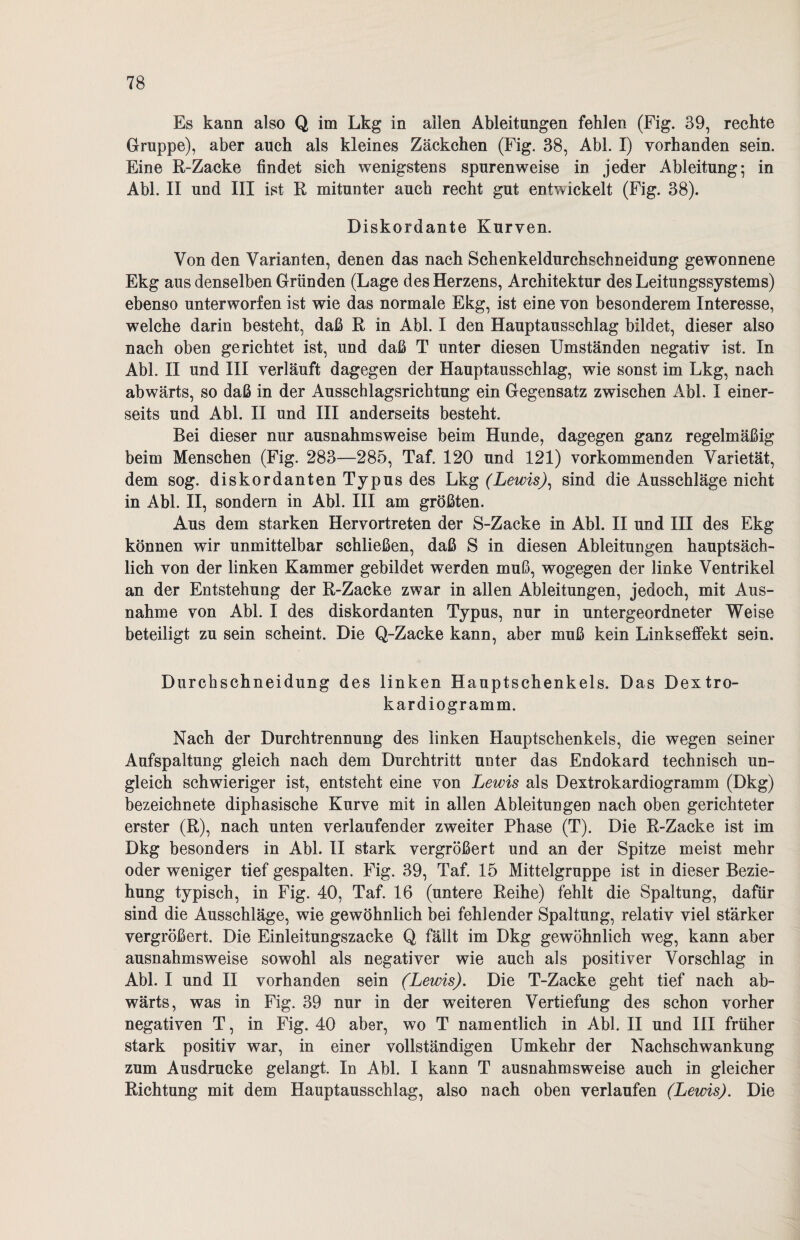 Es kann also Q im Lkg in allen Ableitungen fehlen (Fig. 39, rechte Gruppe), aber auch als kleines Zäckchen (Fig. 38, Abi. I) yorhanden sein. Eine R-Zacke findet sich wenigstens spurenweise in jeder Ableitung; in Abi. II und III ist R mitunter auch recht gut entwickelt (Fig. 38). Diskordante Kurven. Von den Varianten, denen das nach Schenkeldurchschneidung gewonnene Ekg aus denselben Gründen (Lage des Herzens, Architektur des Leitungssystems) ebenso unterworfen ist wie das normale Ekg, ist eine von besonderem Interesse, welche darin besteht, daß R in Abi. I den Hauptausschlag bildet, dieser also nach oben gerichtet ist, und daß T unter diesen Umständen negativ ist. In Abi. II und III verläuft dagegen der Hauptausschlag, wie sonst im Lkg, nach abwärts, so daß in der Ausschlagsrichtung ein Gegensatz zwischen Abi. I einer¬ seits und Abi. II und III anderseits besteht. Bei dieser nur ausnahmsweise beim Hunde, dagegen ganz regelmäßig beim Menschen (Fig. 283—285, Taf. 120 und 121) vorkommenden Varietät, dem sog. diskordanten Typus des Lkg (Lewis): sind die Ausschläge nicht in Abi. II, sondern in Abi. III am größten. Aus dem starken Hervortreten der S-Zacke in Abi. II und IH des Ekg können wir unmittelbar schließen, daß S in diesen Ableitungen hauptsäch¬ lich von der linken Kammer gebildet werden muß, wogegen der linke Ventrikel an der Entstehung der R-Zacke zwar in allen Ableitungen, jedoch, mit Aus¬ nahme von Abi. I des diskordanten Typus, nur in untergeordneter Weise beteiligt zu sein scheint. Die Q-Zacke kann, aber muß kein Linkseffekt sein. Durchschneidung des linken Hauptschenkels. Das Dextro- kardiogramm. Nach der Durchtrennung des linken Hauptschenkels, die wegen seiner Aufspaltung gleich nach dem Durchtritt unter das Endokard technisch un¬ gleich schwieriger ist, entsteht eine von Lewis als Dextrokardiogramm (Dkg) bezeichnete diphasische Kurve mit in allen Ableitungen nach oben gerichteter erster (R), nach unten verlaufender zweiter Phase (T). Die R-Zacke ist im Dkg besonders in Abi. II stark vergrößert und an der Spitze meist mehr oder weniger tief gespalten. Fig. 39, Taf. 15 Mittelgruppe ist in dieser Bezie¬ hung typisch, in Fig. 40, Taf. 16 (untere Reihe) fehlt die Spaltung, dafür sind die Ausschläge, wie gewöhnlich bei fehlender Spaltung, relativ viel stärker vergrößert. Die Einleitungszacke Q fällt im Dkg gewöhnlich weg, kann aber ausnahmsweise sowohl als negativer wie auch als positiver Vorschlag in Abi. I und II vorhanden sein (Lewis). Die T-Zacke geht tief nach ab¬ wärts, was in Fig. 39 nur in der weiteren Vertiefung des schon vorher negativen T, in Fig. 40 aber, wo T namentlich in Abi. II und III früher stark positiv war, in einer vollständigen Umkehr der Nachschwankung zum Ausdrucke gelangt. In Abi. I kann T ausnahmsweise auch in gleicher Richtung mit dem Hauptausschlag, also nach oben verlaufen (Lewis). Die